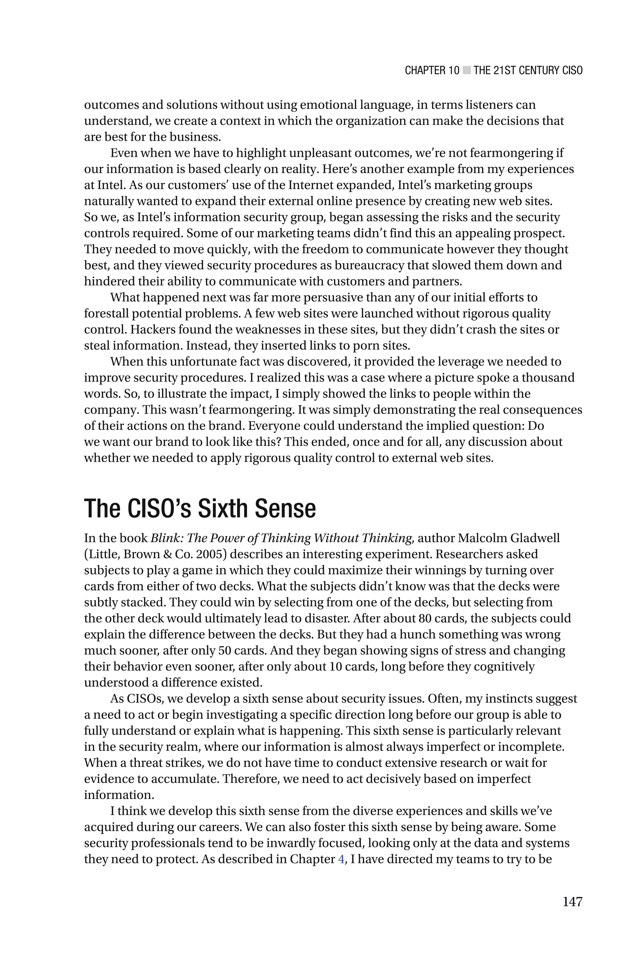 CHAPTER 10 ■ THE 21ST CENTURY CISO
147
outcomes and solutions without using emotional language, in terms listeners can
understand, we create a context in which the organization can make the decisions that
are best for the business.
Even when we have to highlight unpleasant outcomes, we’re not fearmongering if
our information is based clearly on reality. Here’s another example from my experiences
at Intel. As our customers’ use of the Internet expanded, Intel’s marketing groups
naturally wanted to expand their external online presence by creating new web sites.
So we, as Intel’s information security group, began assessing the risks and the security
controls required. Some of our marketing teams didn’t find this an appealing prospect.
They needed to move quickly, with the freedom to communicate however they thought
best, and they viewed security procedures as bureaucracy that slowed them down and
hindered their ability to communicate with customers and partners.
What happened next was far more persuasive than any of our initial efforts to
forestall potential problems. A few web sites were launched without rigorous quality
control. Hackers found the weaknesses in these sites, but they didn’t crash the sites or
steal information. Instead, they inserted links to porn sites.
When this unfortunate fact was discovered, it provided the leverage we needed to
improve security procedures. I realized this was a case where a picture spoke a thousand
words. So, to illustrate the impact, I simply showed the links to people within the
company. This wasn’t fearmongering. It was simply demonstrating the real consequences
of their actions on the brand. Everyone could understand the implied question: Do
we want our brand to look like this? This ended, once and for all, any discussion about
whether we needed to apply rigorous quality control to external web sites.
The CISO’s Sixth Sense
In the book Blink: The Power of Thinking Without Thinking, author Malcolm Gladwell
(Little, Brown & Co. 2005) describes an interesting experiment. Researchers asked
subjects to play a game in which they could maximize their winnings by turning over
cards from either of two decks. What the subjects didn’t know was that the decks were
subtly stacked. They could win by selecting from one of the decks, but selecting from
the other deck would ultimately lead to disaster. After about 80 cards, the subjects could
explain the difference between the decks. But they had a hunch something was wrong
much sooner, after only 50 cards. And they began showing signs of stress and changing
their behavior even sooner, after only about 10 cards, long before they cognitively
understood a difference existed.
As CISOs, we develop a sixth sense about security issues. Often, my instincts suggest
a need to act or begin investigating a specific direction long before our group is able to
fully understand or explain what is happening. This sixth sense is particularly relevant
in the security realm, where our information is almost always imperfect or incomplete.
When a threat strikes, we do not have time to conduct extensive research or wait for
evidence to accumulate. Therefore, we need to act decisively based on imperfect
information.
I think we develop this sixth sense from the diverse experiences and skills we’ve
acquired during our careers. We can also foster this sixth sense by being aware. Some
security professionals tend to be inwardly focused, looking only at the data and systems
they need to protect. As described in Chapter 4, I have directed my teams to try to be
 