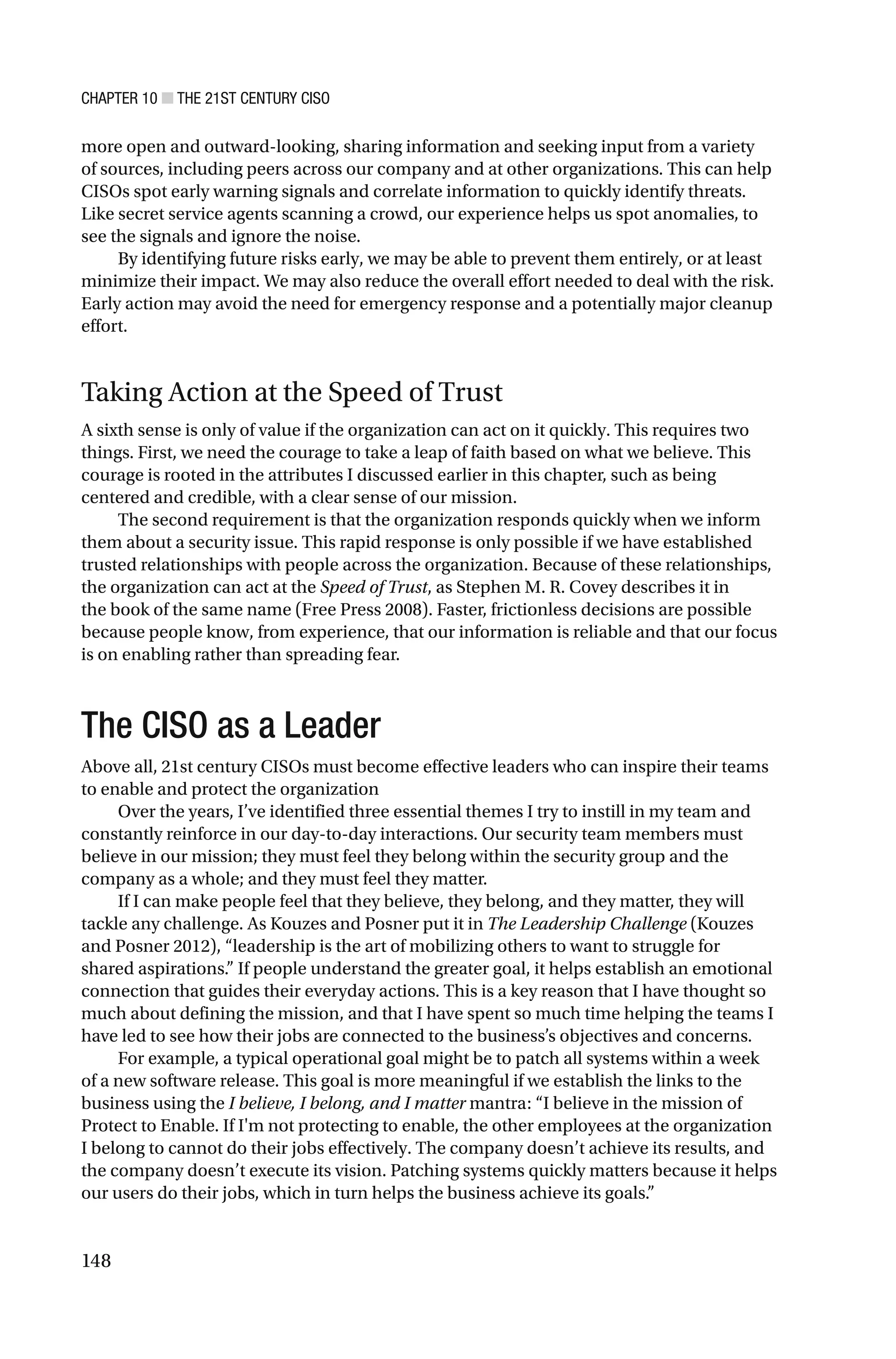 CHAPTER 10 ■ THE 21ST CENTURY CISO
148
more open and outward-looking, sharing information and seeking input from a variety
of sources, including peers across our company and at other organizations. This can help
CISOs spot early warning signals and correlate information to quickly identify threats.
Like secret service agents scanning a crowd, our experience helps us spot anomalies, to
see the signals and ignore the noise.
By identifying future risks early, we may be able to prevent them entirely, or at least
minimize their impact. We may also reduce the overall effort needed to deal with the risk.
Early action may avoid the need for emergency response and a potentially major cleanup
effort.
Taking Action at the Speed of Trust
A sixth sense is only of value if the organization can act on it quickly. This requires two
things. First, we need the courage to take a leap of faith based on what we believe. This
courage is rooted in the attributes I discussed earlier in this chapter, such as being
centered and credible, with a clear sense of our mission.
The second requirement is that the organization responds quickly when we inform
them about a security issue. This rapid response is only possible if we have established
trusted relationships with people across the organization. Because of these relationships,
the organization can act at the Speed of Trust, as Stephen M. R. Covey describes it in
the book of the same name (Free Press 2008). Faster, frictionless decisions are possible
because people know, from experience, that our information is reliable and that our focus
is on enabling rather than spreading fear.
The CISO as a Leader
Above all, 21st century CISOs must become effective leaders who can inspire their teams
to enable and protect the organization
Over the years, I’ve identified three essential themes I try to instill in my team and
constantly reinforce in our day-to-day interactions. Our security team members must
believe in our mission; they must feel they belong within the security group and the
company as a whole; and they must feel they matter.
If I can make people feel that they believe, they belong, and they matter, they will
tackle any challenge. As Kouzes and Posner put it in The Leadership Challenge (Kouzes
and Posner 2012), “leadership is the art of mobilizing others to want to struggle for
shared aspirations.” If people understand the greater goal, it helps establish an emotional
connection that guides their everyday actions. This is a key reason that I have thought so
much about defining the mission, and that I have spent so much time helping the teams I
have led to see how their jobs are connected to the business’s objectives and concerns.
For example, a typical operational goal might be to patch all systems within a week
of a new software release. This goal is more meaningful if we establish the links to the
business using the I believe, I belong, and I matter mantra: “I believe in the mission of
Protect to Enable. If I'm not protecting to enable, the other employees at the organization
I belong to cannot do their jobs effectively. The company doesn’t achieve its results, and
the company doesn’t execute its vision. Patching systems quickly matters because it helps
our users do their jobs, which in turn helps the business achieve its goals.”
 