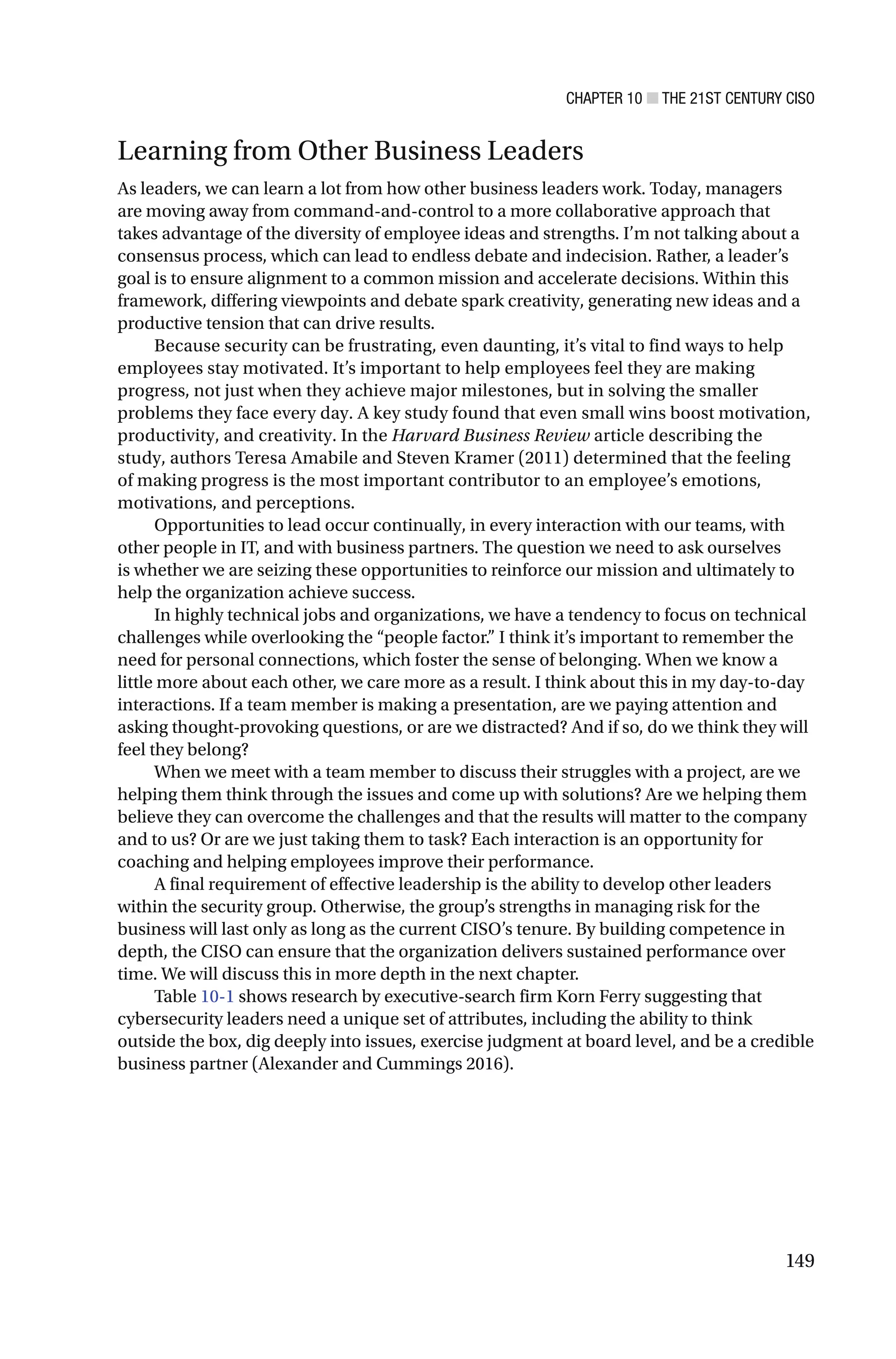 CHAPTER 10 ■ THE 21ST CENTURY CISO
149
Learning from Other Business Leaders
As leaders, we can learn a lot from how other business leaders work. Today, managers
are moving away from command-and-control to a more collaborative approach that
takes advantage of the diversity of employee ideas and strengths. I’m not talking about a
consensus process, which can lead to endless debate and indecision. Rather, a leader’s
goal is to ensure alignment to a common mission and accelerate decisions. Within this
framework, differing viewpoints and debate spark creativity, generating new ideas and a
productive tension that can drive results.
Because security can be frustrating, even daunting, it’s vital to find ways to help
employees stay motivated. It’s important to help employees feel they are making
progress, not just when they achieve major milestones, but in solving the smaller
problems they face every day. A key study found that even small wins boost motivation,
productivity, and creativity. In the Harvard Business Review article describing the
study, authors Teresa Amabile and Steven Kramer (2011) determined that the feeling
of making progress is the most important contributor to an employee’s emotions,
motivations, and perceptions.
Opportunities to lead occur continually, in every interaction with our teams, with
other people in IT, and with business partners. The question we need to ask ourselves
is whether we are seizing these opportunities to reinforce our mission and ultimately to
help the organization achieve success.
In highly technical jobs and organizations, we have a tendency to focus on technical
challenges while overlooking the “people factor.” I think it’s important to remember the
need for personal connections, which foster the sense of belonging. When we know a
little more about each other, we care more as a result. I think about this in my day-to-day
interactions. If a team member is making a presentation, are we paying attention and
asking thought-provoking questions, or are we distracted? And if so, do we think they will
feel they belong?
When we meet with a team member to discuss their struggles with a project, are we
helping them think through the issues and come up with solutions? Are we helping them
believe they can overcome the challenges and that the results will matter to the company
and to us? Or are we just taking them to task? Each interaction is an opportunity for
coaching and helping employees improve their performance.
A final requirement of effective leadership is the ability to develop other leaders
within the security group. Otherwise, the group’s strengths in managing risk for the
business will last only as long as the current CISO’s tenure. By building competence in
depth, the CISO can ensure that the organization delivers sustained performance over
time. We will discuss this in more depth in the next chapter.
Table 10-1 shows research by executive-search firm Korn Ferry suggesting that
cybersecurity leaders need a unique set of attributes, including the ability to think
outside the box, dig deeply into issues, exercise judgment at board level, and be a credible
business partner (Alexander and Cummings 2016).
 