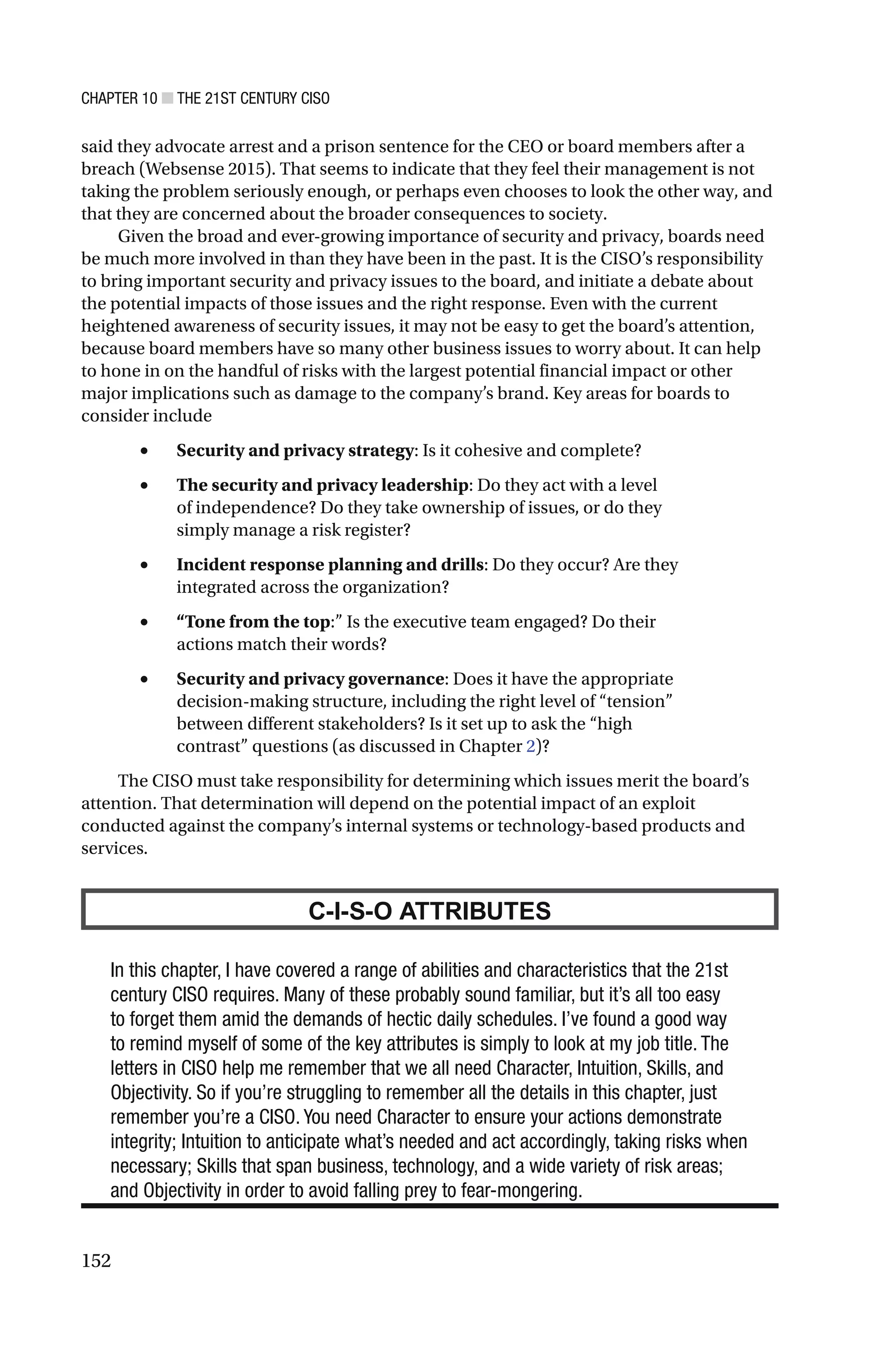 CHAPTER 10 ■ THE 21ST CENTURY CISO
152
said they advocate arrest and a prison sentence for the CEO or board members after a
breach (Websense 2015). That seems to indicate that they feel their management is not
taking the problem seriously enough, or perhaps even chooses to look the other way, and
that they are concerned about the broader consequences to society.
Given the broad and ever-growing importance of security and privacy, boards need
be much more involved in than they have been in the past. It is the CISO’s responsibility
to bring important security and privacy issues to the board, and initiate a debate about
the potential impacts of those issues and the right response. Even with the current
heightened awareness of security issues, it may not be easy to get the board’s attention,
because board members have so many other business issues to worry about. It can help
to hone in on the handful of risks with the largest potential financial impact or other
major implications such as damage to the company’s brand. Key areas for boards to
consider include
• Security and privacy strategy: Is it cohesive and complete?
• The security and privacy leadership: Do they act with a level
of independence? Do they take ownership of issues, or do they
simply manage a risk register?
• Incident response planning and drills: Do they occur? Are they
integrated across the organization?
• “Tone from the top:” Is the executive team engaged? Do their
actions match their words?
• Security and privacy governance: Does it have the appropriate
decision-making structure, including the right level of “tension”
between different stakeholders? Is it set up to ask the “high
contrast” questions (as discussed in Chapter 2)?
The CISO must take responsibility for determining which issues merit the board’s
attention. That determination will depend on the potential impact of an exploit
conducted against the company’s internal systems or technology-based products and
services.
C-I-S-O ATTRIBUTES
In this chapter, I have covered a range of abilities and characteristics that the 21st
century CISO requires. Many of these probably sound familiar, but it’s all too easy
to forget them amid the demands of hectic daily schedules. I’ve found a good way
to remind myself of some of the key attributes is simply to look at my job title. The
letters in CISO help me remember that we all need Character, Intuition, Skills, and
Objectivity. So if you’re struggling to remember all the details in this chapter, just
remember you’re a CISO. You need Character to ensure your actions demonstrate
integrity; Intuition to anticipate what’s needed and act accordingly, taking risks when
necessary; Skills that span business, technology, and a wide variety of risk areas;
and Objectivity in order to avoid falling prey to fear-mongering.
 
