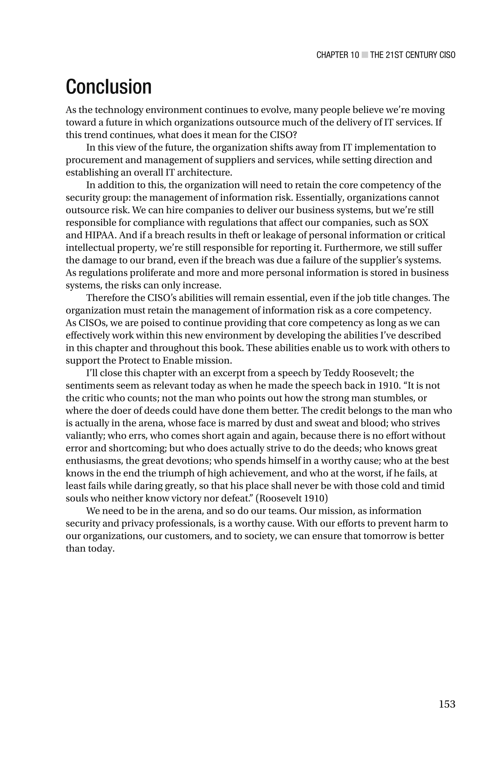 CHAPTER 10 ■ THE 21ST CENTURY CISO
153
Conclusion
As the technology environment continues to evolve, many people believe we’re moving
toward a future in which organizations outsource much of the delivery of IT services. If
this trend continues, what does it mean for the CISO?
In this view of the future, the organization shifts away from IT implementation to
procurement and management of suppliers and services, while setting direction and
establishing an overall IT architecture.
In addition to this, the organization will need to retain the core competency of the
security group: the management of information risk. Essentially, organizations cannot
outsource risk. We can hire companies to deliver our business systems, but we’re still
responsible for compliance with regulations that affect our companies, such as SOX
and HIPAA. And if a breach results in theft or leakage of personal information or critical
intellectual property, we’re still responsible for reporting it. Furthermore, we still suffer
the damage to our brand, even if the breach was due a failure of the supplier’s systems.
As regulations proliferate and more and more personal information is stored in business
systems, the risks can only increase.
Therefore the CISO’s abilities will remain essential, even if the job title changes. The
organization must retain the management of information risk as a core competency.
As CISOs, we are poised to continue providing that core competency as long as we can
effectively work within this new environment by developing the abilities I’ve described
in this chapter and throughout this book. These abilities enable us to work with others to
support the Protect to Enable mission.
I’ll close this chapter with an excerpt from a speech by Teddy Roosevelt; the
sentiments seem as relevant today as when he made the speech back in 1910. “It is not
the critic who counts; not the man who points out how the strong man stumbles, or
where the doer of deeds could have done them better. The credit belongs to the man who
is actually in the arena, whose face is marred by dust and sweat and blood; who strives
valiantly; who errs, who comes short again and again, because there is no effort without
error and shortcoming; but who does actually strive to do the deeds; who knows great
enthusiasms, the great devotions; who spends himself in a worthy cause; who at the best
knows in the end the triumph of high achievement, and who at the worst, if he fails, at
least fails while daring greatly, so that his place shall never be with those cold and timid
souls who neither know victory nor defeat.” (Roosevelt 1910)
We need to be in the arena, and so do our teams. Our mission, as information
security and privacy professionals, is a worthy cause. With our efforts to prevent harm to
our organizations, our customers, and to society, we can ensure that tomorrow is better
than today.
 