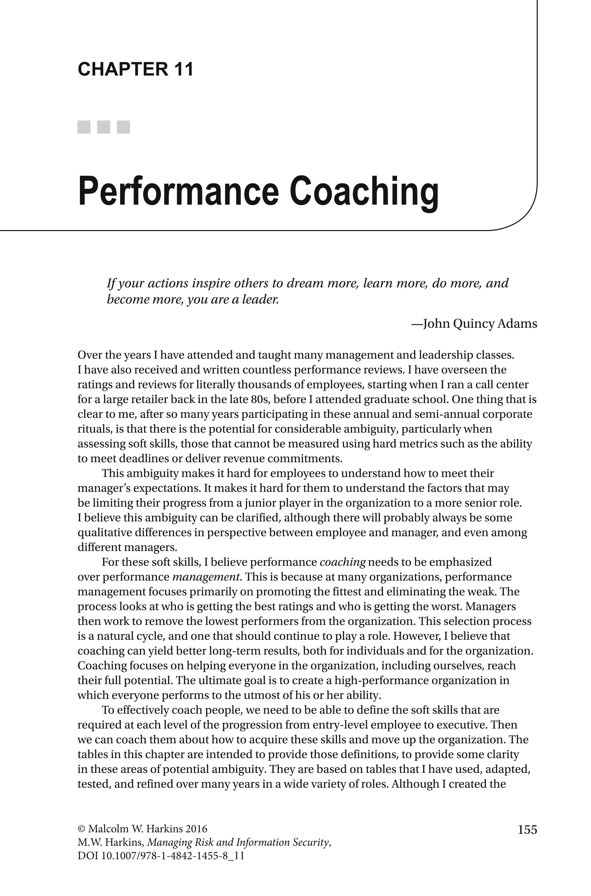 155© Malcolm W. Harkins 2016
M.W. Harkins, Managing Risk and Information Security,
DOI 10.1007/978-1-4842-1455-8_11
CHAPTER 11
Performance Coaching
If your actions inspire others to dream more, learn more, do more, and
become more, you are a leader.
—John Quincy Adams
Over the years I have attended and taught many management and leadership classes.
I have also received and written countless performance reviews. I have overseen the
ratings and reviews for literally thousands of employees, starting when I ran a call center
for a large retailer back in the late 80s, before I attended graduate school. One thing that is
clear to me, after so many years participating in these annual and semi-annual corporate
rituals, is that there is the potential for considerable ambiguity, particularly when
assessing soft skills, those that cannot be measured using hard metrics such as the ability
to meet deadlines or deliver revenue commitments.
This ambiguity makes it hard for employees to understand how to meet their
manager’s expectations. It makes it hard for them to understand the factors that may
be limiting their progress from a junior player in the organization to a more senior role.
I believe this ambiguity can be clarified, although there will probably always be some
qualitative differences in perspective between employee and manager, and even among
different managers.
For these soft skills, I believe performance coaching needs to be emphasized
over performance management. This is because at many organizations, performance
management focuses primarily on promoting the fittest and eliminating the weak. The
process looks at who is getting the best ratings and who is getting the worst. Managers
then work to remove the lowest performers from the organization. This selection process
is a natural cycle, and one that should continue to play a role. However, I believe that
coaching can yield better long-term results, both for individuals and for the organization.
Coaching focuses on helping everyone in the organization, including ourselves, reach
their full potential. The ultimate goal is to create a high-performance organization in
which everyone performs to the utmost of his or her ability.
To effectively coach people, we need to be able to define the soft skills that are
required at each level of the progression from entry-level employee to executive. Then
we can coach them about how to acquire these skills and move up the organization. The
tables in this chapter are intended to provide those definitions, to provide some clarity
in these areas of potential ambiguity. They are based on tables that I have used, adapted,
tested, and refined over many years in a wide variety of roles. Although I created the
 