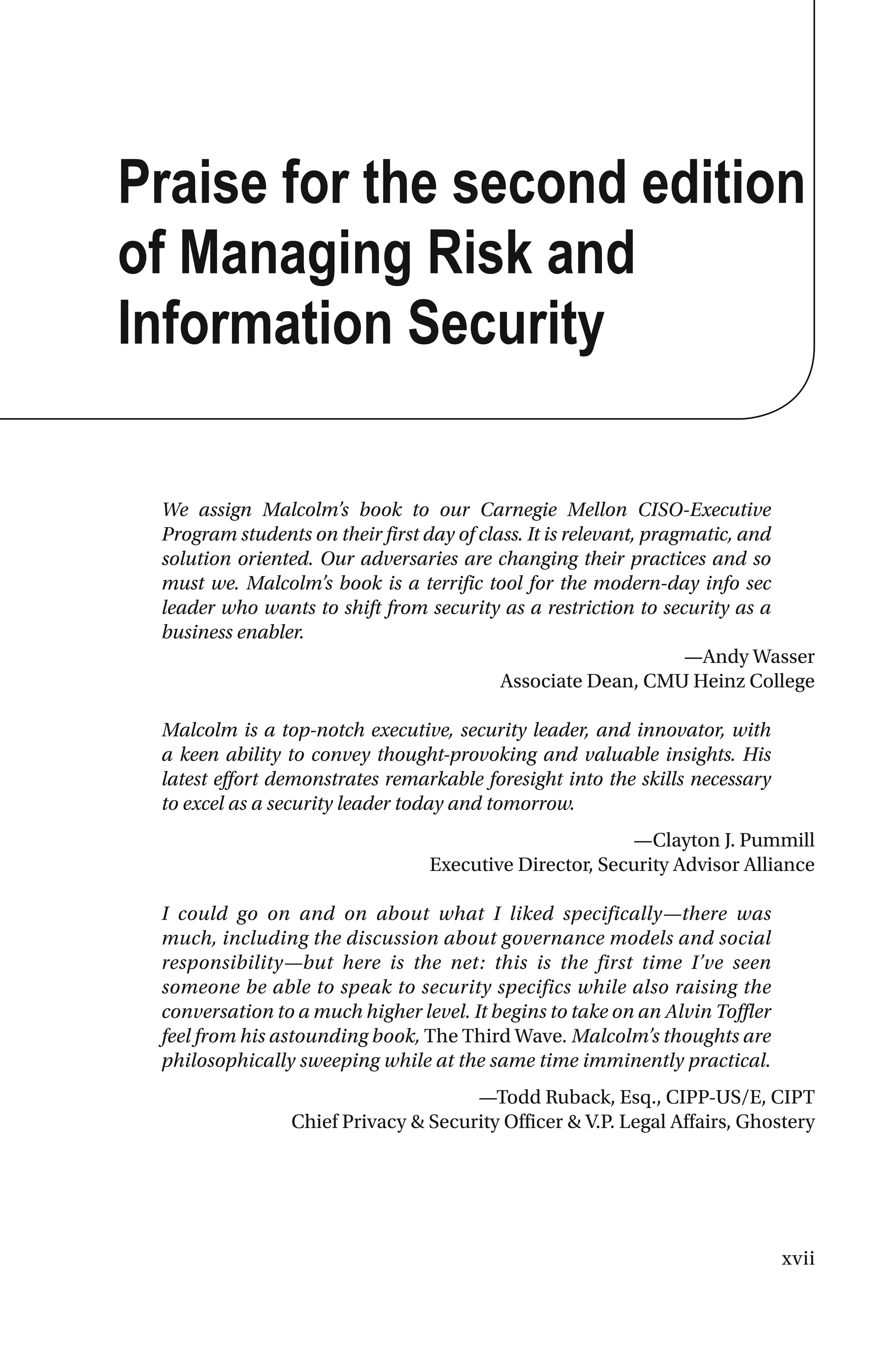 xvii
Praise for the second edition
of Managing Risk and
Information Security
We assign Malcolm’s book to our Carnegie Mellon CISO-Executive
Program students on their first day of class. It is relevant, pragmatic, and
solution oriented. Our adversaries are changing their practices and so
must we. Malcolm’s book is a terrific tool for the modern-day info sec
leader who wants to shift from security as a restriction to security as a
business enabler.
—Andy Wasser
Associate Dean, CMU Heinz College
Malcolm is a top-notch executive, security leader, and innovator, with
a keen ability to convey thought-provoking and valuable insights. His
latest effort demonstrates remarkable foresight into the skills necessary
to excel as a security leader today and tomorrow.
—Clayton J. Pummill
Executive Director, Security Advisor Alliance
I could go on and on about what I liked specifically—there was
much, including the discussion about governance models and social
responsibility—but here is the net: this is the first time I’ve seen
someone be able to speak to security specifics while also raising the
conversation to a much higher level. It begins to take on an Alvin Toffler
feel from his astounding book, The Third Wave. Malcolm’s thoughts are
philosophically sweeping while at the same time imminently practical.
—Todd Ruback, Esq., CIPP-US/E, CIPT
Chief Privacy & Security Officer & V.P. Legal Affairs, Ghostery
 