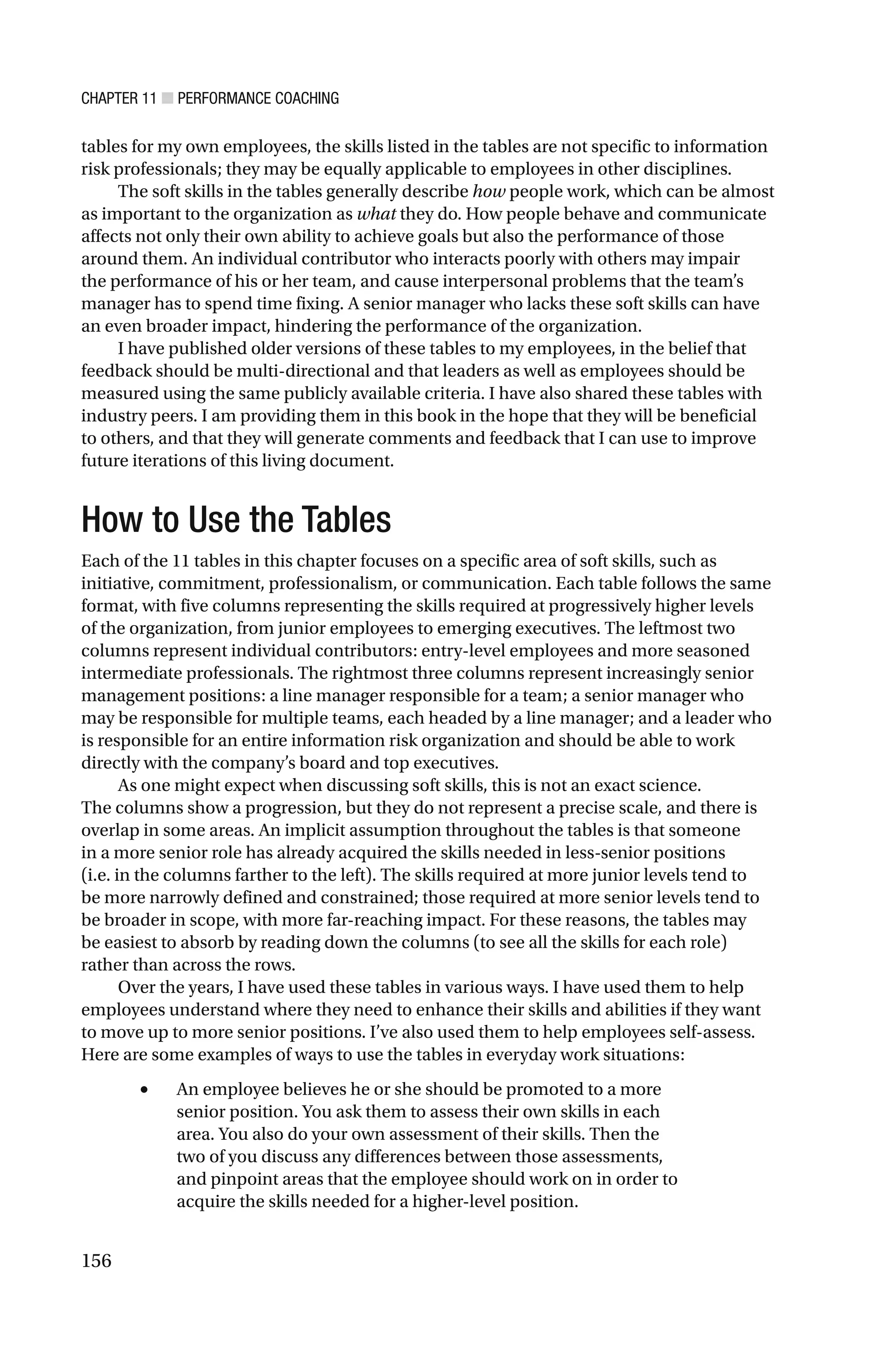CHAPTER 11 ■ PERFORMANCE COACHING
156
tables for my own employees, the skills listed in the tables are not specific to information
risk professionals; they may be equally applicable to employees in other disciplines.
The soft skills in the tables generally describe how people work, which can be almost
as important to the organization as what they do. How people behave and communicate
affects not only their own ability to achieve goals but also the performance of those
around them. An individual contributor who interacts poorly with others may impair
the performance of his or her team, and cause interpersonal problems that the team’s
manager has to spend time fixing. A senior manager who lacks these soft skills can have
an even broader impact, hindering the performance of the organization.
I have published older versions of these tables to my employees, in the belief that
feedback should be multi-directional and that leaders as well as employees should be
measured using the same publicly available criteria. I have also shared these tables with
industry peers. I am providing them in this book in the hope that they will be beneficial
to others, and that they will generate comments and feedback that I can use to improve
future iterations of this living document.
How to Use the Tables
Each of the 11 tables in this chapter focuses on a specific area of soft skills, such as
initiative, commitment, professionalism, or communication. Each table follows the same
format, with five columns representing the skills required at progressively higher levels
of the organization, from junior employees to emerging executives. The leftmost two
columns represent individual contributors: entry-level employees and more seasoned
intermediate professionals. The rightmost three columns represent increasingly senior
management positions: a line manager responsible for a team; a senior manager who
may be responsible for multiple teams, each headed by a line manager; and a leader who
is responsible for an entire information risk organization and should be able to work
directly with the company’s board and top executives.
As one might expect when discussing soft skills, this is not an exact science.
The columns show a progression, but they do not represent a precise scale, and there is
overlap in some areas. An implicit assumption throughout the tables is that someone
in a more senior role has already acquired the skills needed in less-senior positions
(i.e. in the columns farther to the left). The skills required at more junior levels tend to
be more narrowly defined and constrained; those required at more senior levels tend to
be broader in scope, with more far-reaching impact. For these reasons, the tables may
be easiest to absorb by reading down the columns (to see all the skills for each role)
rather than across the rows.
Over the years, I have used these tables in various ways. I have used them to help
employees understand where they need to enhance their skills and abilities if they want
to move up to more senior positions. I’ve also used them to help employees self-assess.
Here are some examples of ways to use the tables in everyday work situations:
• An employee believes he or she should be promoted to a more
senior position. You ask them to assess their own skills in each
area. You also do your own assessment of their skills. Then the
two of you discuss any differences between those assessments,
and pinpoint areas that the employee should work on in order to
acquire the skills needed for a higher-level position.
 