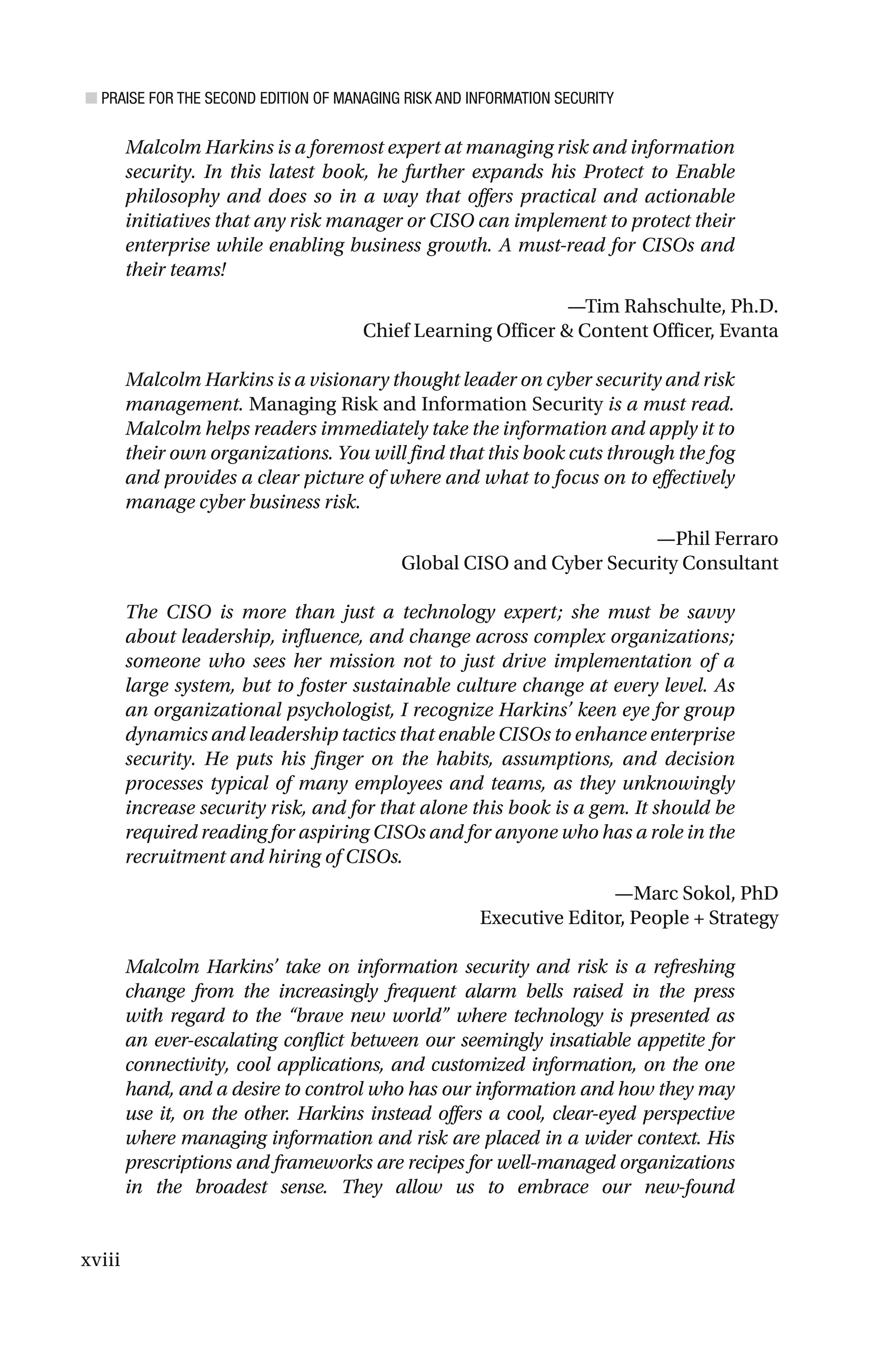 ■ PRAISE FOR THE SECOND EDITION OF MANAGING RISK AND INFORMATION SECURITY
xviii
Malcolm Harkins is a foremost expert at managing risk and information
security. In this latest book, he further expands his Protect to Enable
philosophy and does so in a way that offers practical and actionable
initiatives that any risk manager or CISO can implement to protect their
enterprise while enabling business growth. A must-read for CISOs and
their teams!
—Tim Rahschulte, Ph.D.
Chief Learning Officer & Content Officer, Evanta
Malcolm Harkins is a visionary thought leader on cyber security and risk
management. Managing Risk and Information Security is a must read.
Malcolm helps readers immediately take the information and apply it to
their own organizations. You will find that this book cuts through the fog
and provides a clear picture of where and what to focus on to effectively
manage cyber business risk.
—Phil Ferraro
Global CISO and Cyber Security Consultant
The CISO is more than just a technology expert; she must be savvy
about leadership, influence, and change across complex organizations;
someone who sees her mission not to just drive implementation of a
large system, but to foster sustainable culture change at every level. As
an organizational psychologist, I recognize Harkins’ keen eye for group
dynamics and leadership tactics that enable CISOs to enhance enterprise
security. He puts his finger on the habits, assumptions, and decision
processes typical of many employees and teams, as they unknowingly
increase security risk, and for that alone this book is a gem. It should be
required reading for aspiring CISOs and for anyone who has a role in the
recruitment and hiring of CISOs.
—Marc Sokol, PhD
Executive Editor, People + Strategy
Malcolm Harkins’ take on information security and risk is a refreshing
change from the increasingly frequent alarm bells raised in the press
with regard to the “brave new world” where technology is presented as
an ever-escalating conflict between our seemingly insatiable appetite for
connectivity, cool applications, and customized information, on the one
hand, and a desire to control who has our information and how they may
use it, on the other. Harkins instead offers a cool, clear-eyed perspective
where managing information and risk are placed in a wider context. His
prescriptions and frameworks are recipes for well-managed organizations
in the broadest sense. They allow us to embrace our new-found
 