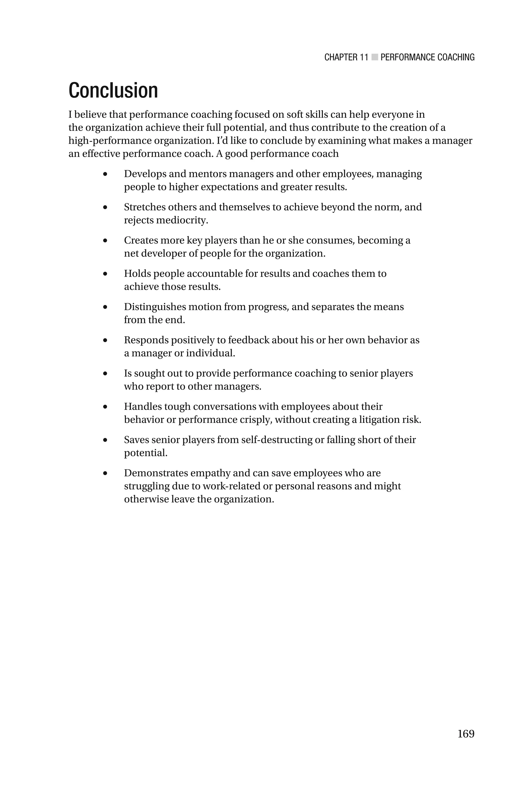 CHAPTER 11 ■ PERFORMANCE COACHING
169
Conclusion
I believe that performance coaching focused on soft skills can help everyone in
the organization achieve their full potential, and thus contribute to the creation of a
high-performance organization. I’d like to conclude by examining what makes a manager
an effective performance coach. A good performance coach
• Develops and mentors managers and other employees, managing
people to higher expectations and greater results.
• Stretches others and themselves to achieve beyond the norm, and
rejects mediocrity.
• Creates more key players than he or she consumes, becoming a
net developer of people for the organization.
• Holds people accountable for results and coaches them to
achieve those results.
• Distinguishes motion from progress, and separates the means
from the end.
• Responds positively to feedback about his or her own behavior as
a manager or individual.
• Is sought out to provide performance coaching to senior players
who report to other managers.
• Handles tough conversations with employees about their
behavior or performance crisply, without creating a litigation risk.
• Saves senior players from self-destructing or falling short of their
potential.
• Demonstrates empathy and can save employees who are
struggling due to work-related or personal reasons and might
otherwise leave the organization.
 