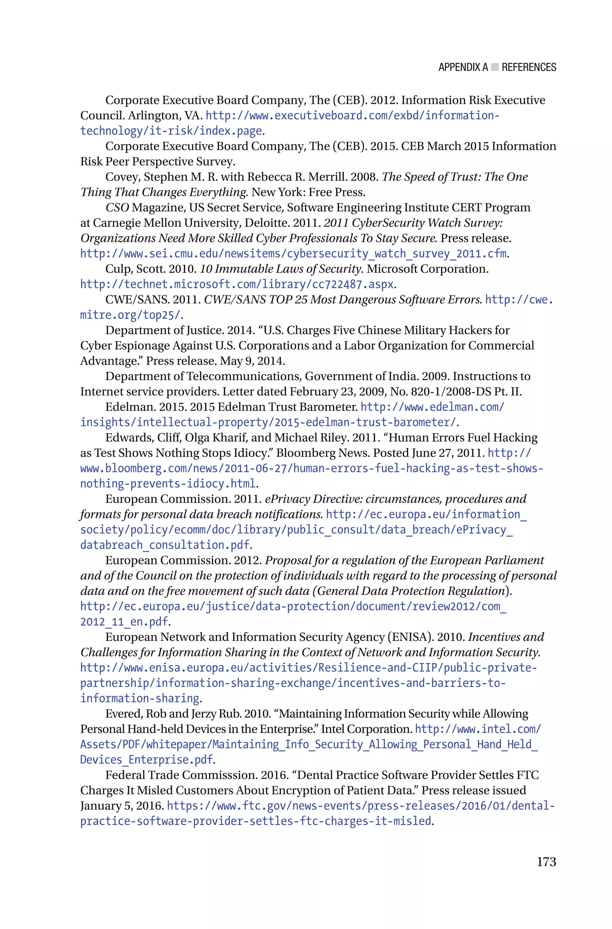 APPENDIX A ■ REFERENCES
173
Corporate Executive Board Company, The (CEB). 2012. Information Risk Executive
Council. Arlington, VA. http://www.executiveboard.com/exbd/information-
technology/it-risk/index.page.
Corporate Executive Board Company, The (CEB). 2015. CEB March 2015 Information
Risk Peer Perspective Survey.
Covey, Stephen M. R. with Rebecca R. Merrill. 2008. The Speed of Trust: The One
Thing That Changes Everything. New York: Free Press.
CSO Magazine, US Secret Service, Software Engineering Institute CERT Program
at Carnegie Mellon University, Deloitte. 2011. 2011 CyberSecurity Watch Survey:
Organizations Need More Skilled Cyber Professionals To Stay Secure. Press release.
http://www.sei.cmu.edu/newsitems/cybersecurity_watch_survey_2011.cfm.
Culp, Scott. 2010. 10 Immutable Laws of Security. Microsoft Corporation.
http://technet.microsoft.com/library/cc722487.aspx.
CWE/SANS. 2011. CWE/SANS TOP 25 Most Dangerous Software Errors. http://cwe.
mitre.org/top25/.
Department of Justice. 2014. “U.S. Charges Five Chinese Military Hackers for
Cyber Espionage Against U.S. Corporations and a Labor Organization for Commercial
Advantage.” Press release. May 9, 2014.
Department of Telecommunications, Government of India. 2009. Instructions to
Internet service providers. Letter dated February 23, 2009, No. 820-1/2008-DS Pt. II.
Edelman. 2015. 2015 Edelman Trust Barometer. http://www.edelman.com/
insights/intellectual-property/2015-edelman-trust-barometer/.
Edwards, Cliff, Olga Kharif, and Michael Riley. 2011. “Human Errors Fuel Hacking
as Test Shows Nothing Stops Idiocy.” Bloomberg News. Posted June 27, 2011. http://
www.bloomberg.com/news/2011-06-27/human-errors-fuel-hacking-as-test-shows-
nothing-prevents-idiocy.html.
European Commission. 2011. ePrivacy Directive: circumstances, procedures and
formats for personal data breach notifications. http://ec.europa.eu/information_
society/policy/ecomm/doc/library/public_consult/data_breach/ePrivacy_
databreach_consultation.pdf.
European Commission. 2012. Proposal for a regulation of the European Parliament
and of the Council on the protection of individuals with regard to the processing of personal
data and on the free movement of such data (General Data Protection Regulation).
http://ec.europa.eu/justice/data-protection/document/review2012/com_
2012_11_en.pdf.
European Network and Information Security Agency (ENISA). 2010. Incentives and
Challenges for Information Sharing in the Context of Network and Information Security.
http://www.enisa.europa.eu/activities/Resilience-and-CIIP/public-private-
partnership/information-sharing-exchange/incentives-and-barriers-to-
information-sharing.
Evered, Rob and Jerzy Rub. 2010. “Maintaining Information Security while Allowing
Personal Hand-held Devices in the Enterprise.” Intel Corporation. http://www.intel.com/
Assets/PDF/whitepaper/Maintaining_Info_Security_Allowing_Personal_Hand_Held_
Devices_Enterprise.pdf.
Federal Trade Commisssion. 2016. “Dental Practice Software Provider Settles FTC
Charges It Misled Customers About Encryption of Patient Data.” Press release issued
January 5, 2016. https://www.ftc.gov/news-events/press-releases/2016/01/dental-
practice-software-provider-settles-ftc-charges-it-misled.
 