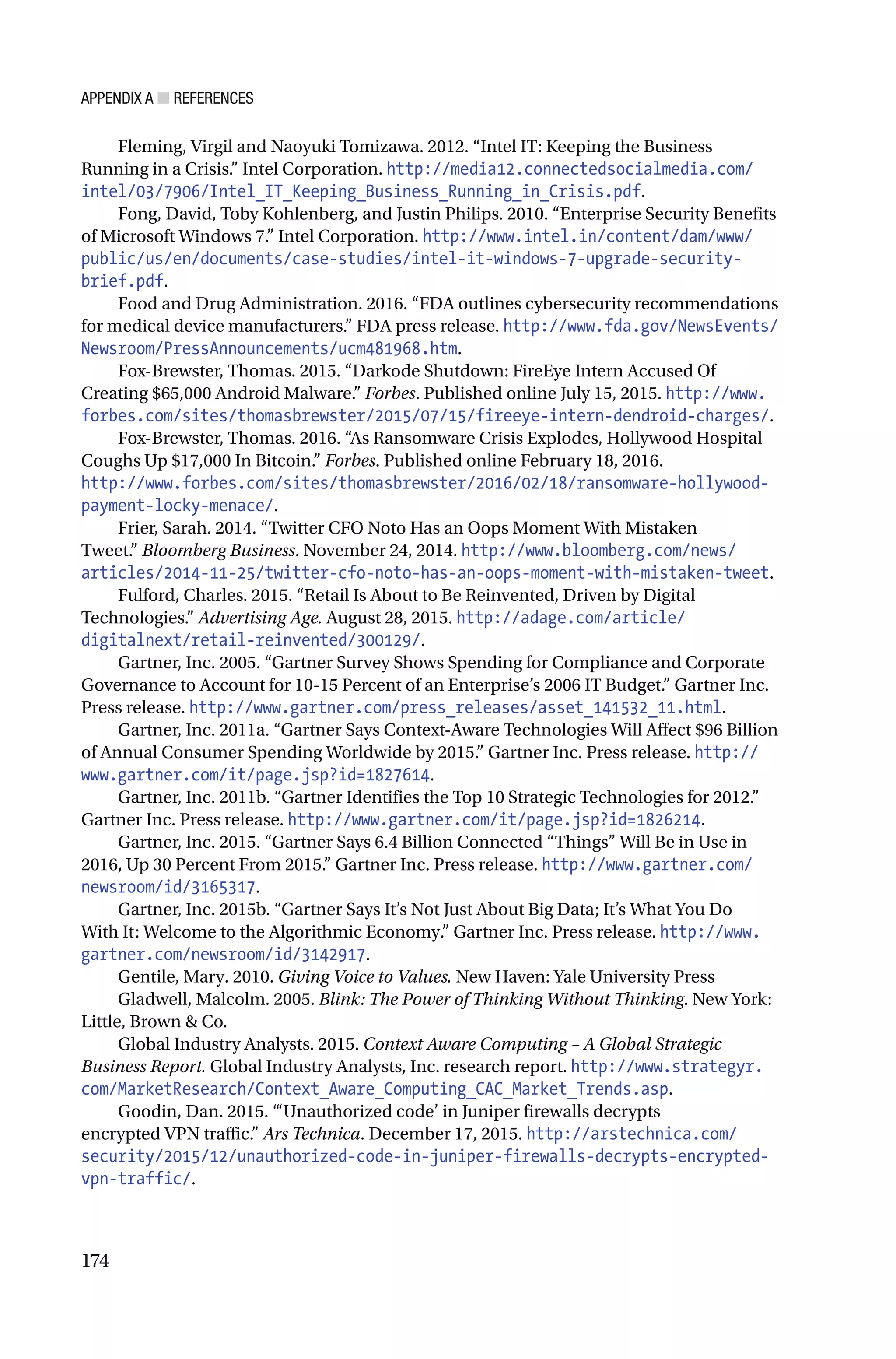 APPENDIX A ■ REFERENCES
174
Fleming, Virgil and Naoyuki Tomizawa. 2012. “Intel IT: Keeping the Business
Running in a Crisis.” Intel Corporation. http://media12.connectedsocialmedia.com/
intel/03/7906/Intel_IT_Keeping_Business_Running_in_Crisis.pdf.
Fong, David, Toby Kohlenberg, and Justin Philips. 2010. “Enterprise Security Benefits
of Microsoft Windows 7.” Intel Corporation. http://www.intel.in/content/dam/www/
public/us/en/documents/case-studies/intel-it-windows-7-upgrade-security-
brief.pdf.
Food and Drug Administration. 2016. “FDA outlines cybersecurity recommendations
for medical device manufacturers.” FDA press release. http://www.fda.gov/NewsEvents/
Newsroom/PressAnnouncements/ucm481968.htm.
Fox-Brewster, Thomas. 2015. “Darkode Shutdown: FireEye Intern Accused Of
Creating $65,000 Android Malware.” Forbes. Published online July 15, 2015. http://www.
forbes.com/sites/thomasbrewster/2015/07/15/fireeye-intern-dendroid-charges/.
Fox-Brewster, Thomas. 2016. “As Ransomware Crisis Explodes, Hollywood Hospital
Coughs Up $17,000 In Bitcoin.” Forbes. Published online February 18, 2016.
http://www.forbes.com/sites/thomasbrewster/2016/02/18/ransomware-hollywood-
payment-locky-menace/.
Frier, Sarah. 2014. “Twitter CFO Noto Has an Oops Moment With Mistaken
Tweet.” Bloomberg Business. November 24, 2014. http://www.bloomberg.com/news/
articles/2014-11-25/twitter-cfo-noto-has-an-oops-moment-with-mistaken-tweet.
Fulford, Charles. 2015. “Retail Is About to Be Reinvented, Driven by Digital
Technologies.” Advertising Age. August 28, 2015. http://adage.com/article/
digitalnext/retail-reinvented/300129/.
Gartner, Inc. 2005. “Gartner Survey Shows Spending for Compliance and Corporate
Governance to Account for 10-15 Percent of an Enterprise’s 2006 IT Budget.” Gartner Inc.
Press release. http://www.gartner.com/press_releases/asset_141532_11.html.
Gartner, Inc. 2011a. “Gartner Says Context-Aware Technologies Will Affect $96 Billion
of Annual Consumer Spending Worldwide by 2015.” Gartner Inc. Press release. http://
www.gartner.com/it/page.jsp?id=1827614.
Gartner, Inc. 2011b. “Gartner Identifies the Top 10 Strategic Technologies for 2012.”
Gartner Inc. Press release. http://www.gartner.com/it/page.jsp?id=1826214.
Gartner, Inc. 2015. “Gartner Says 6.4 Billion Connected “Things” Will Be in Use in
2016, Up 30 Percent From 2015.” Gartner Inc. Press release. http://www.gartner.com/
newsroom/id/3165317.
Gartner, Inc. 2015b. “Gartner Says It’s Not Just About Big Data; It’s What You Do
With It: Welcome to the Algorithmic Economy.” Gartner Inc. Press release. http://www.
gartner.com/newsroom/id/3142917.
Gentile, Mary. 2010. Giving Voice to Values. New Haven: Yale University Press
Gladwell, Malcolm. 2005. Blink: The Power of Thinking Without Thinking. New York:
Little, Brown & Co.
Global Industry Analysts. 2015. Context Aware Computing – A Global Strategic
Business Report. Global Industry Analysts, Inc. research report. http://www.strategyr.
com/MarketResearch/Context_Aware_Computing_CAC_Market_Trends.asp.
Goodin, Dan. 2015. “‘Unauthorized code’ in Juniper firewalls decrypts
encrypted VPN traffic.” Ars Technica. December 17, 2015. http://arstechnica.com/
security/2015/12/unauthorized-code-in-juniper-firewalls-decrypts-encrypted-
vpn-traffic/.
 