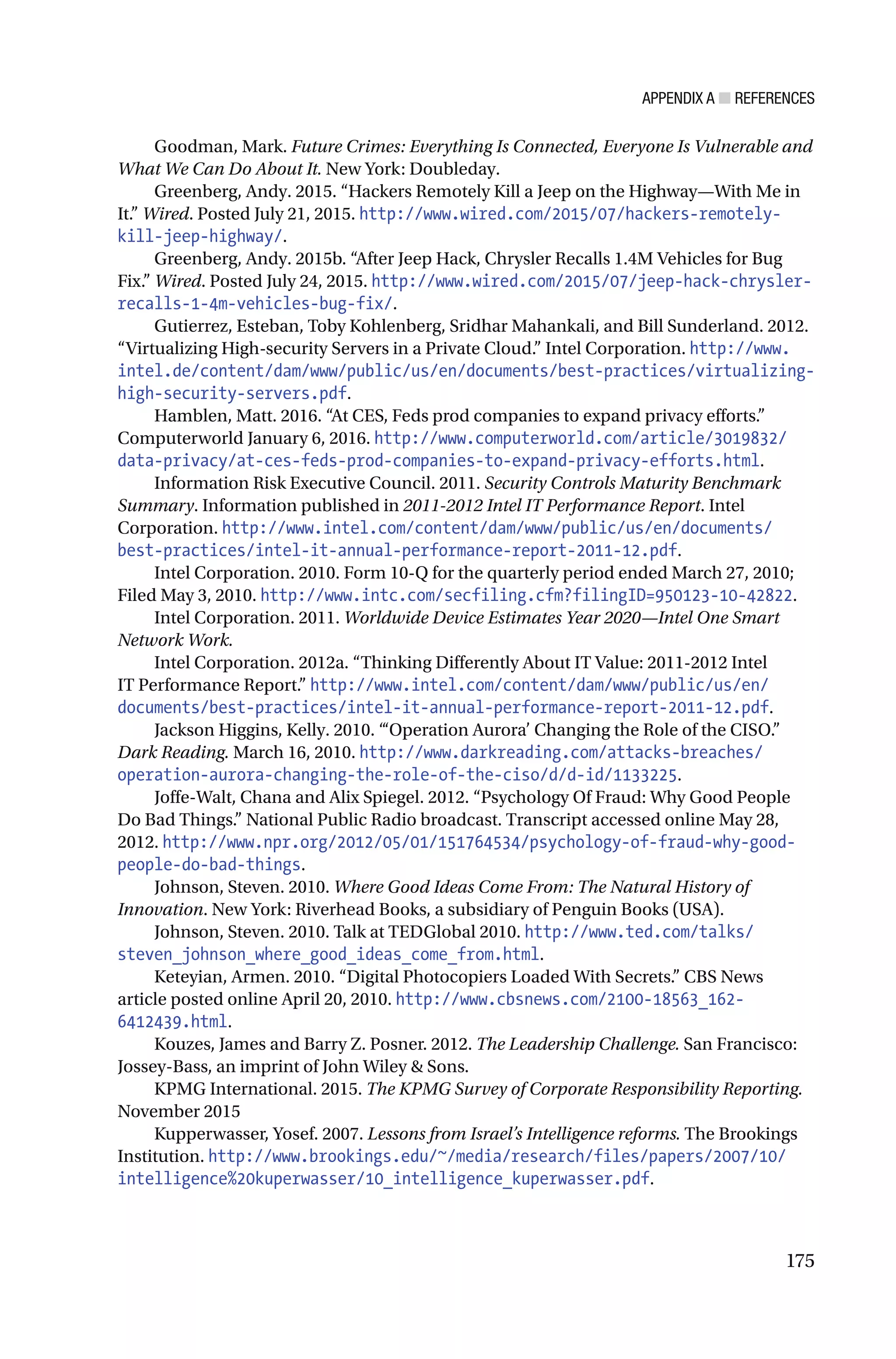 APPENDIX A ■ REFERENCES
175
Goodman, Mark. Future Crimes: Everything Is Connected, Everyone Is Vulnerable and
What We Can Do About It. New York: Doubleday.
Greenberg, Andy. 2015. “Hackers Remotely Kill a Jeep on the Highway—With Me in
It.” Wired. Posted July 21, 2015. http://www.wired.com/2015/07/hackers-remotely-
kill-jeep-highway/.
Greenberg, Andy. 2015b. “After Jeep Hack, Chrysler Recalls 1.4M Vehicles for Bug
Fix.” Wired. Posted July 24, 2015. http://www.wired.com/2015/07/jeep-hack-chrysler-
recalls-1-4m-vehicles-bug-fix/.
Gutierrez, Esteban, Toby Kohlenberg, Sridhar Mahankali, and Bill Sunderland. 2012.
“Virtualizing High-security Servers in a Private Cloud.” Intel Corporation. http://www.
intel.de/content/dam/www/public/us/en/documents/best-practices/virtualizing-
high-security-servers.pdf.
Hamblen, Matt. 2016. “At CES, Feds prod companies to expand privacy efforts.”
Computerworld January 6, 2016. http://www.computerworld.com/article/3019832/
data-privacy/at-ces-feds-prod-companies-to-expand-privacy-efforts.html.
Information Risk Executive Council. 2011. Security Controls Maturity Benchmark
Summary. Information published in 2011-2012 Intel IT Performance Report. Intel
Corporation. http://www.intel.com/content/dam/www/public/us/en/documents/
best-practices/intel-it-annual-performance-report-2011-12.pdf.
Intel Corporation. 2010. Form 10-Q for the quarterly period ended March 27, 2010;
Filed May 3, 2010. http://www.intc.com/secfiling.cfm?filingID=950123-10-42822.
Intel Corporation. 2011. Worldwide Device Estimates Year 2020—Intel One Smart
Network Work.
Intel Corporation. 2012a. “Thinking Differently About IT Value: 2011-2012 Intel
IT Performance Report.” http://www.intel.com/content/dam/www/public/us/en/
documents/best-practices/intel-it-annual-performance-report-2011-12.pdf.
Jackson Higgins, Kelly. 2010. “‘Operation Aurora’ Changing the Role of the CISO.”
Dark Reading. March 16, 2010. http://www.darkreading.com/attacks-breaches/
operation-aurora-changing-the-role-of-the-ciso/d/d-id/1133225.
Joffe-Walt, Chana and Alix Spiegel. 2012. “Psychology Of Fraud: Why Good People
Do Bad Things.” National Public Radio broadcast. Transcript accessed online May 28,
2012. http://www.npr.org/2012/05/01/151764534/psychology-of-fraud-why-good-
people-do-bad-things.
Johnson, Steven. 2010. Where Good Ideas Come From: The Natural History of
Innovation. New York: Riverhead Books, a subsidiary of Penguin Books (USA).
Johnson, Steven. 2010. Talk at TEDGlobal 2010. http://www.ted.com/talks/
steven_johnson_where_good_ideas_come_from.html.
Keteyian, Armen. 2010. “Digital Photocopiers Loaded With Secrets.” CBS News
article posted online April 20, 2010. http://www.cbsnews.com/2100-18563_162-
6412439.html.
Kouzes, James and Barry Z. Posner. 2012. The Leadership Challenge. San Francisco:
Jossey-Bass, an imprint of John Wiley & Sons.
KPMG International. 2015. The KPMG Survey of Corporate Responsibility Reporting.
November 2015
Kupperwasser, Yosef. 2007. Lessons from Israel’s Intelligence reforms. The Brookings
Institution. http://www.brookings.edu/~/media/research/files/papers/2007/10/
intelligence%20kuperwasser/10_intelligence_kuperwasser.pdf.
 