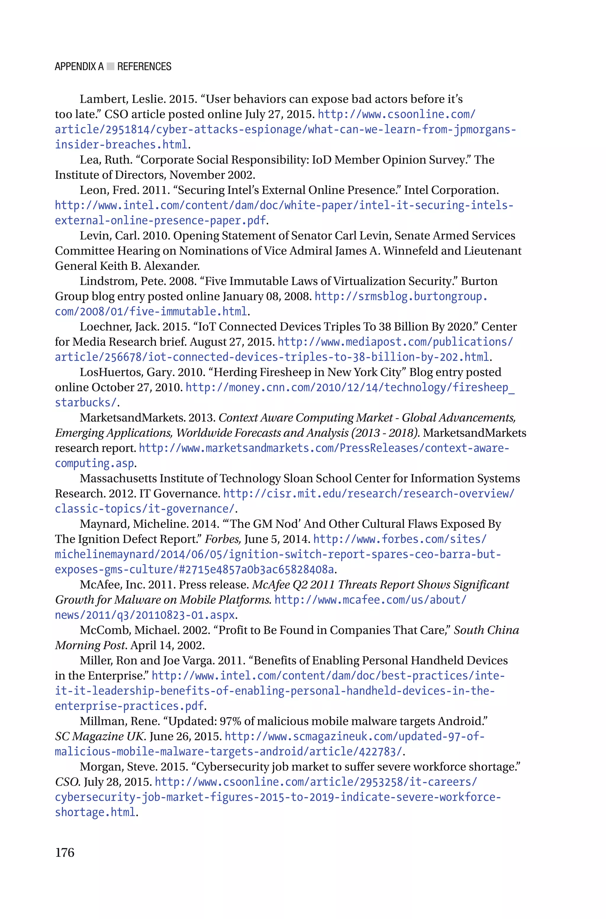 APPENDIX A ■ REFERENCES
176
Lambert, Leslie. 2015. “User behaviors can expose bad actors before it’s
too late.” CSO article posted online July 27, 2015. http://www.csoonline.com/
article/2951814/cyber-attacks-espionage/what-can-we-learn-from-jpmorgans-
insider-breaches.html.
Lea, Ruth. “Corporate Social Responsibility: IoD Member Opinion Survey.” The
Institute of Directors, November 2002.
Leon, Fred. 2011. “Securing Intel’s External Online Presence.” Intel Corporation.
http://www.intel.com/content/dam/doc/white-paper/intel-it-securing-intels-
external-online-presence-paper.pdf.
Levin, Carl. 2010. Opening Statement of Senator Carl Levin, Senate Armed Services
Committee Hearing on Nominations of Vice Admiral James A. Winnefeld and Lieutenant
General Keith B. Alexander.
Lindstrom, Pete. 2008. “Five Immutable Laws of Virtualization Security.” Burton
Group blog entry posted online January 08, 2008. http://srmsblog.burtongroup.
com/2008/01/five-immutable.html.
Loechner, Jack. 2015. “IoT Connected Devices Triples To 38 Billion By 2020.” Center
for Media Research brief. August 27, 2015. http://www.mediapost.com/publications/
article/256678/iot-connected-devices-triples-to-38-billion-by-202.html.
LosHuertos, Gary. 2010. “Herding Firesheep in New York City” Blog entry posted
online October 27, 2010. http://money.cnn.com/2010/12/14/technology/firesheep_
starbucks/.
MarketsandMarkets. 2013. Context Aware Computing Market - Global Advancements,
Emerging Applications, Worldwide Forecasts and Analysis (2013 - 2018). MarketsandMarkets
research report. http://www.marketsandmarkets.com/PressReleases/context-aware-
computing.asp.
Massachusetts Institute of Technology Sloan School Center for Information Systems
Research. 2012. IT Governance. http://cisr.mit.edu/research/research-overview/
classic-topics/it-governance/.
Maynard, Micheline. 2014. “‘The GM Nod’ And Other Cultural Flaws Exposed By
The Ignition Defect Report.” Forbes, June 5, 2014. http://www.forbes.com/sites/
michelinemaynard/2014/06/05/ignition-switch-report-spares-ceo-barra-but-
exposes-gms-culture/#2715e4857a0b3ac65828408a.
McAfee, Inc. 2011. Press release. McAfee Q2 2011 Threats Report Shows Significant
Growth for Malware on Mobile Platforms. http://www.mcafee.com/us/about/
news/2011/q3/20110823-01.aspx.
McComb, Michael. 2002. “Profit to Be Found in Companies That Care,” South China
Morning Post. April 14, 2002.
Miller, Ron and Joe Varga. 2011. “Benefits of Enabling Personal Handheld Devices
in the Enterprise.” http://www.intel.com/content/dam/doc/best-practices/inte-
it-it-leadership-benefits-of-enabling-personal-handheld-devices-in-the-
enterprise-practices.pdf.
Millman, Rene. “Updated: 97% of malicious mobile malware targets Android.”
SC Magazine UK. June 26, 2015. http://www.scmagazineuk.com/updated-97-of-
malicious-mobile-malware-targets-android/article/422783/.
Morgan, Steve. 2015. “Cybersecurity job market to suffer severe workforce shortage.”
CSO. July 28, 2015. http://www.csoonline.com/article/2953258/it-careers/
cybersecurity-job-market-figures-2015-to-2019-indicate-severe-workforce-
shortage.html.
 