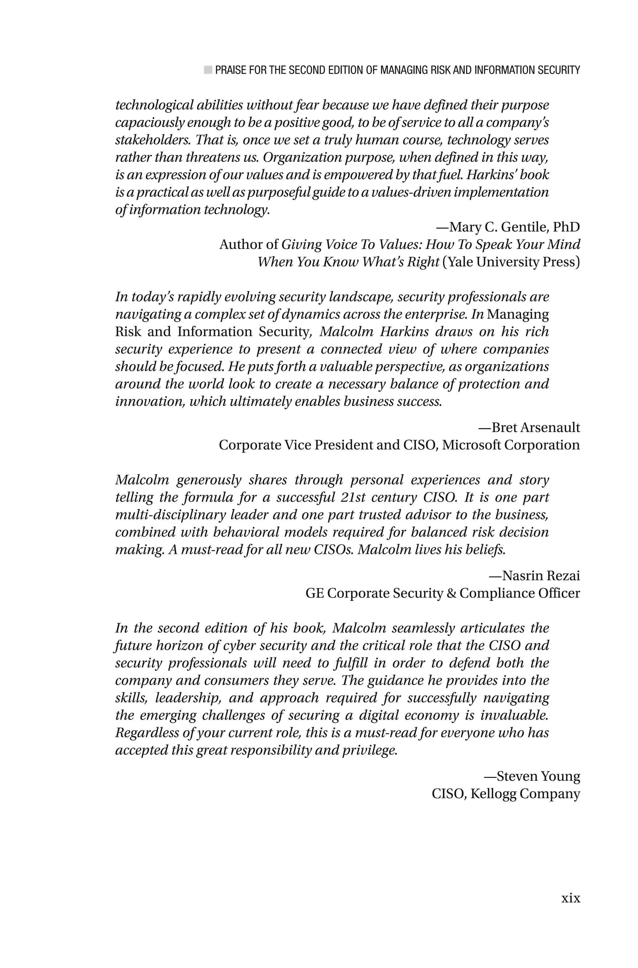 ■ PRAISE FOR THE SECOND EDITION OF MANAGING RISK AND INFORMATION SECURITY
xix
technological abilities without fear because we have defined their purpose
capaciously enough to be a positive good, to be of service to all a company’s
stakeholders. That is, once we set a truly human course, technology serves
rather than threatens us. Organization purpose, when defined in this way,
is an expression of our values and is empowered by that fuel. Harkins’ book
isapracticalaswellaspurposefulguidetoavalues-drivenimplementation
of information technology.
—Mary C. Gentile, PhD
Author of Giving Voice To Values: How To Speak Your Mind
When You Know What’s Right (Yale University Press)
In today’s rapidly evolving security landscape, security professionals are
navigating a complex set of dynamics across the enterprise. In Managing
Risk and Information Security, Malcolm Harkins draws on his rich
security experience to present a connected view of where companies
should be focused. He puts forth a valuable perspective, as organizations
around the world look to create a necessary balance of protection and
innovation, which ultimately enables business success.
—Bret Arsenault
Corporate Vice President and CISO, Microsoft Corporation
Malcolm generously shares through personal experiences and story
telling the formula for a successful 21st century CISO. It is one part
multi-disciplinary leader and one part trusted advisor to the business,
combined with behavioral models required for balanced risk decision
making. A must-read for all new CISOs. Malcolm lives his beliefs.
—Nasrin Rezai
GE Corporate Security & Compliance Officer
In the second edition of his book, Malcolm seamlessly articulates the
future horizon of cyber security and the critical role that the CISO and
security professionals will need to fulfill in order to defend both the
company and consumers they serve. The guidance he provides into the
skills, leadership, and approach required for successfully navigating
the emerging challenges of securing a digital economy is invaluable.
Regardless of your current role, this is a must-read for everyone who has
accepted this great responsibility and privilege.
—Steven Young
CISO, Kellogg Company
 