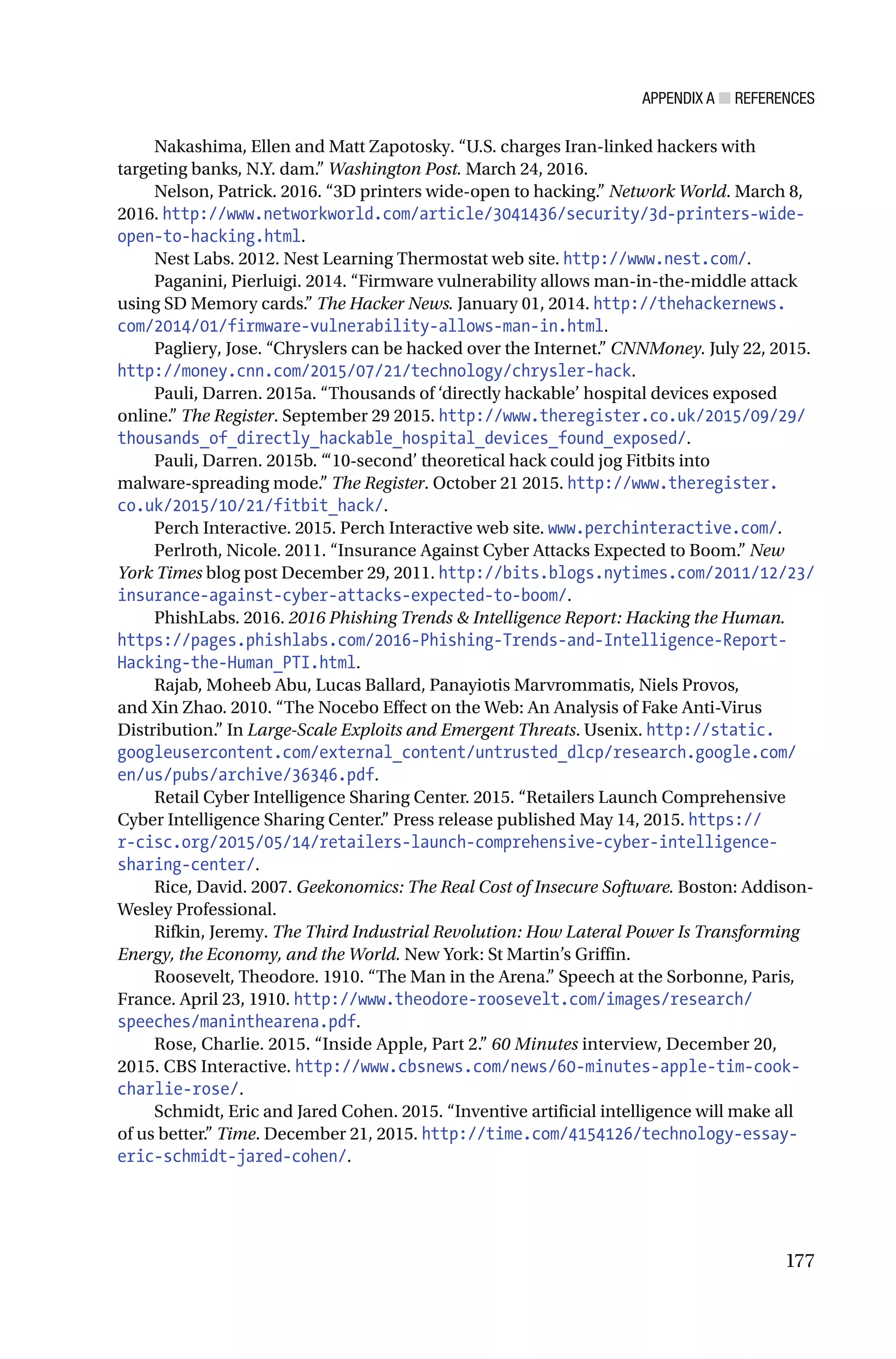 APPENDIX A ■ REFERENCES
177
Nakashima, Ellen and Matt Zapotosky. “U.S. charges Iran-linked hackers with
targeting banks, N.Y. dam.” Washington Post. March 24, 2016.
Nelson, Patrick. 2016. “3D printers wide-open to hacking.” Network World. March 8,
2016. http://www.networkworld.com/article/3041436/security/3d-printers-wide-
open-to-hacking.html.
Nest Labs. 2012. Nest Learning Thermostat web site. http://www.nest.com/.
Paganini, Pierluigi. 2014. “Firmware vulnerability allows man-in-the-middle attack
using SD Memory cards.” The Hacker News. January 01, 2014. http://thehackernews.
com/2014/01/firmware-vulnerability-allows-man-in.html.
Pagliery, Jose. “Chryslers can be hacked over the Internet.” CNNMoney. July 22, 2015.
http://money.cnn.com/2015/07/21/technology/chrysler-hack.
Pauli, Darren. 2015a. “Thousands of ‘directly hackable’ hospital devices exposed
online.” The Register. September 29 2015. http://www.theregister.co.uk/2015/09/29/
thousands_of_directly_hackable_hospital_devices_found_exposed/.
Pauli, Darren. 2015b. “‘10-second’ theoretical hack could jog Fitbits into
malware-spreading mode.” The Register. October 21 2015. http://www.theregister.
co.uk/2015/10/21/fitbit_hack/.
Perch Interactive. 2015. Perch Interactive web site. www.perchinteractive.com/.
Perlroth, Nicole. 2011. “Insurance Against Cyber Attacks Expected to Boom.” New
York Times blog post December 29, 2011. http://bits.blogs.nytimes.com/2011/12/23/
insurance-against-cyber-attacks-expected-to-boom/.
PhishLabs. 2016. 2016 Phishing Trends & Intelligence Report: Hacking the Human.
https://pages.phishlabs.com/2016-Phishing-Trends-and-Intelligence-Report-
Hacking-the-Human_PTI.html.
Rajab, Moheeb Abu, Lucas Ballard, Panayiotis Marvrommatis, Niels Provos,
and Xin Zhao. 2010. “The Nocebo Effect on the Web: An Analysis of Fake Anti-Virus
Distribution.” In Large-Scale Exploits and Emergent Threats. Usenix. http://static.
googleusercontent.com/external_content/untrusted_dlcp/research.google.com/
en/us/pubs/archive/36346.pdf.
Retail Cyber Intelligence Sharing Center. 2015. “Retailers Launch Comprehensive
Cyber Intelligence Sharing Center.” Press release published May 14, 2015. https://
r-cisc.org/2015/05/14/retailers-launch-comprehensive-cyber-intelligence-
sharing-center/.
Rice, David. 2007. Geekonomics: The Real Cost of Insecure Software. Boston: Addison-
Wesley Professional.
Rifkin, Jeremy. The Third Industrial Revolution: How Lateral Power Is Transforming
Energy, the Economy, and the World. New York: St Martin’s Griffin.
Roosevelt, Theodore. 1910. “The Man in the Arena.” Speech at the Sorbonne, Paris,
France. April 23, 1910. http://www.theodore-roosevelt.com/images/research/
speeches/maninthearena.pdf.
Rose, Charlie. 2015. “Inside Apple, Part 2.” 60 Minutes interview, December 20,
2015. CBS Interactive. http://www.cbsnews.com/news/60-minutes-apple-tim-cook-
charlie-rose/.
Schmidt, Eric and Jared Cohen. 2015. “Inventive artificial intelligence will make all
of us better.” Time. December 21, 2015. http://time.com/4154126/technology-essay-
eric-schmidt-jared-cohen/.
 