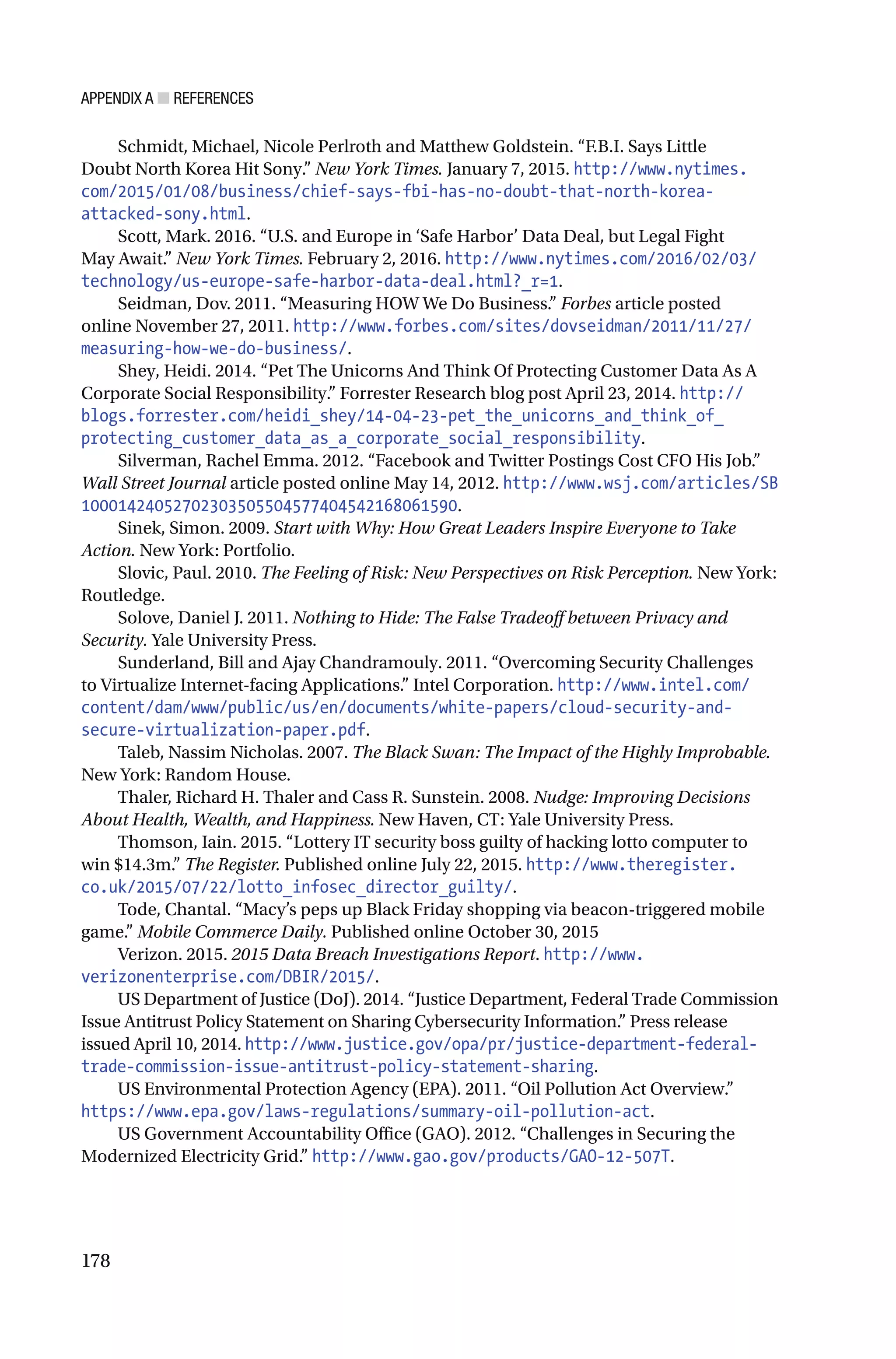 APPENDIX A ■ REFERENCES
178
Schmidt, Michael, Nicole Perlroth and Matthew Goldstein. “F.B.I. Says Little
Doubt North Korea Hit Sony.” New York Times. January 7, 2015. http://www.nytimes.
com/2015/01/08/business/chief-says-fbi-has-no-doubt-that-north-korea-
attacked-sony.html.
Scott, Mark. 2016. “U.S. and Europe in ‘Safe Harbor’ Data Deal, but Legal Fight
May Await.” New York Times. February 2, 2016. http://www.nytimes.com/2016/02/03/
technology/us-europe-safe-harbor-data-deal.html?_r=1.
Seidman, Dov. 2011. “Measuring HOW We Do Business.” Forbes article posted
online November 27, 2011. http://www.forbes.com/sites/dovseidman/2011/11/27/
measuring-how-we-do-business/.
Shey, Heidi. 2014. “Pet The Unicorns And Think Of Protecting Customer Data As A
Corporate Social Responsibility.” Forrester Research blog post April 23, 2014. http://
blogs.forrester.com/heidi_shey/14-04-23-pet_the_unicorns_and_think_of_
protecting_customer_data_as_a_corporate_social_responsibility.
Silverman, Rachel Emma. 2012. “Facebook and Twitter Postings Cost CFO His Job.”
Wall Street Journal article posted online May 14, 2012. http://www.wsj.com/articles/SB
10001424052702303505504577404542168061590.
Sinek, Simon. 2009. Start with Why: How Great Leaders Inspire Everyone to Take
Action. New York: Portfolio.
Slovic, Paul. 2010. The Feeling of Risk: New Perspectives on Risk Perception. New York:
Routledge.
Solove, Daniel J. 2011. Nothing to Hide: The False Tradeoff between Privacy and
Security. Yale University Press.
Sunderland, Bill and Ajay Chandramouly. 2011. “Overcoming Security Challenges
to Virtualize Internet-facing Applications.” Intel Corporation. http://www.intel.com/
content/dam/www/public/us/en/documents/white-papers/cloud-security-and-
secure-virtualization-paper.pdf.
Taleb, Nassim Nicholas. 2007. The Black Swan: The Impact of the Highly Improbable.
New York: Random House.
Thaler, Richard H. Thaler and Cass R. Sunstein. 2008. Nudge: Improving Decisions
About Health, Wealth, and Happiness. New Haven, CT: Yale University Press.
Thomson, Iain. 2015. “Lottery IT security boss guilty of hacking lotto computer to
win $14.3m.” The Register. Published online July 22, 2015. http://www.theregister.
co.uk/2015/07/22/lotto_infosec_director_guilty/.
Tode, Chantal. “Macy’s peps up Black Friday shopping via beacon-triggered mobile
game.” Mobile Commerce Daily. Published online October 30, 2015
Verizon. 2015. 2015 Data Breach Investigations Report. http://www.
verizonenterprise.com/DBIR/2015/.
US Department of Justice (DoJ). 2014. “Justice Department, Federal Trade Commission
Issue Antitrust Policy Statement on Sharing Cybersecurity Information.” Press release
issued April 10, 2014. http://www.justice.gov/opa/pr/justice-department-federal-
trade-commission-issue-antitrust-policy-statement-sharing.
US Environmental Protection Agency (EPA). 2011. “Oil Pollution Act Overview.”
https://www.epa.gov/laws-regulations/summary-oil-pollution-act.
US Government Accountability Office (GAO). 2012. “Challenges in Securing the
Modernized Electricity Grid.” http://www.gao.gov/products/GAO-12-507T.
 