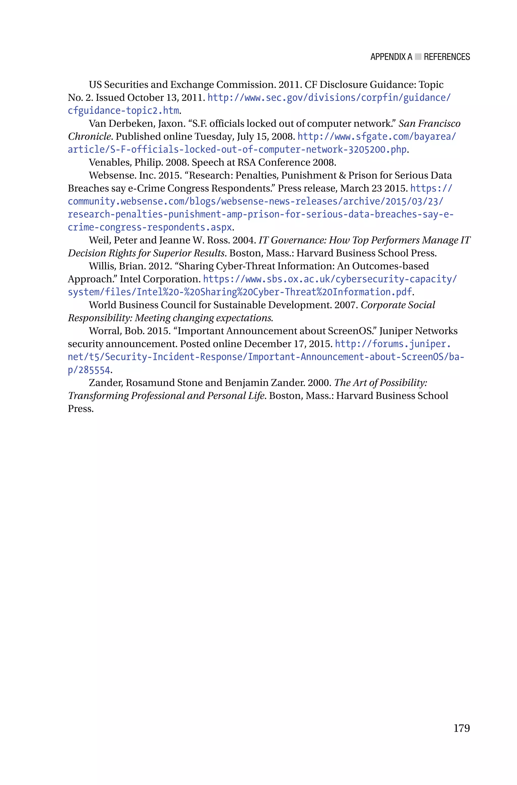 APPENDIX A ■ REFERENCES
179
US Securities and Exchange Commission. 2011. CF Disclosure Guidance: Topic
No. 2. Issued October 13, 2011. http://www.sec.gov/divisions/corpfin/guidance/
cfguidance-topic2.htm.
Van Derbeken, Jaxon. “S.F. officials locked out of computer network.” San Francisco
Chronicle. Published online Tuesday, July 15, 2008. http://www.sfgate.com/bayarea/
article/S-F-officials-locked-out-of-computer-network-3205200.php.
Venables, Philip. 2008. Speech at RSA Conference 2008.
Websense. Inc. 2015. “Research: Penalties, Punishment & Prison for Serious Data
Breaches say e-Crime Congress Respondents.” Press release, March 23 2015. https://
community.websense.com/blogs/websense-news-releases/archive/2015/03/23/
research-penalties-punishment-amp-prison-for-serious-data-breaches-say-e-
crime-congress-respondents.aspx.
Weil, Peter and Jeanne W. Ross. 2004. IT Governance: How Top Performers Manage IT
Decision Rights for Superior Results. Boston, Mass.: Harvard Business School Press.
Willis, Brian. 2012. “Sharing Cyber-Threat Information: An Outcomes-based
Approach.” Intel Corporation. https://www.sbs.ox.ac.uk/cybersecurity-capacity/
system/files/Intel%20-%20Sharing%20Cyber-Threat%20Information.pdf.
World Business Council for Sustainable Development. 2007. Corporate Social
Responsibility: Meeting changing expectations.
Worral, Bob. 2015. “Important Announcement about ScreenOS.” Juniper Networks
security announcement. Posted online December 17, 2015. http://forums.juniper.
net/t5/Security-Incident-Response/Important-Announcement-about-ScreenOS/ba-
p/285554.
Zander, Rosamund Stone and Benjamin Zander. 2000. The Art of Possibility:
Transforming Professional and Personal Life. Boston, Mass.: Harvard Business School
Press.
 