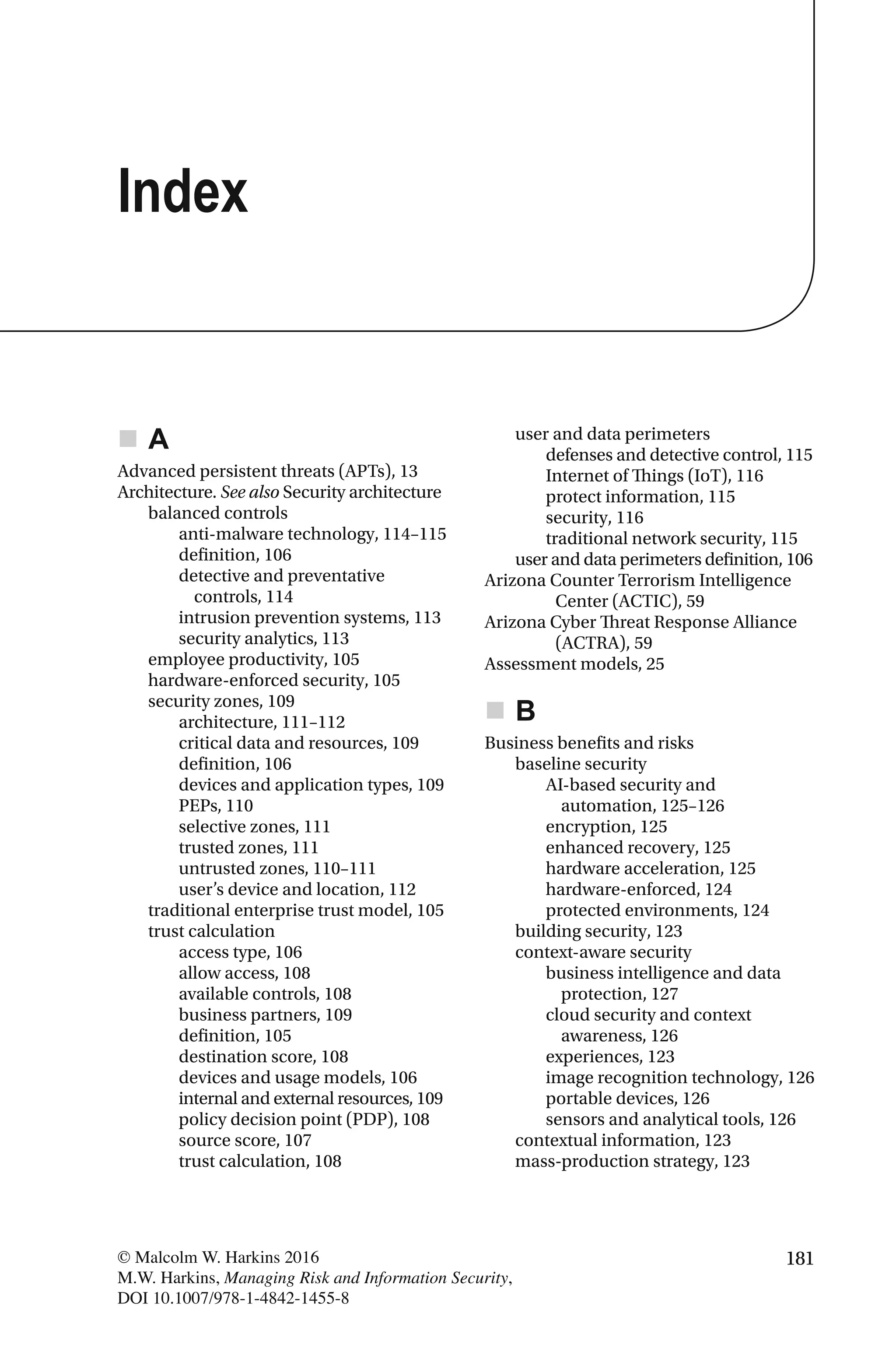 181© Malcolm W. Harkins 2016
M.W. Harkins, Managing Risk and Information Security,
DOI 10.1007/978-1-4842-1455-8
A
Advanced persistent threats (APTs), 13
Architecture. See also Security architecture
balanced controls
anti-malware technology, 114–115
definition, 106
detective and preventative
controls, 114
intrusion prevention systems, 113
security analytics, 113
employee productivity, 105
hardware-enforced security, 105
security zones, 109
architecture, 111–112
critical data and resources, 109
definition, 106
devices and application types, 109
PEPs, 110
selective zones, 111
trusted zones, 111
untrusted zones, 110–111
user’s device and location, 112
traditional enterprise trust model, 105
trust calculation
access type, 106
allow access, 108
available controls, 108
business partners, 109
definition, 105
destination score, 108
devices and usage models, 106
internal and external resources, 109
policy decision point (PDP), 108
source score, 107
trust calculation, 108
user and data perimeters
defenses and detective control, 115
Internet of Things (IoT), 116
protect information, 115
security, 116
traditional network security, 115
user and data perimeters definition, 106
Arizona Counter Terrorism Intelligence
Center (ACTIC), 59
Arizona Cyber Threat Response Alliance
(ACTRA), 59
Assessment models, 25
B
Business benefits and risks
baseline security
AI-based security and
automation, 125–126
encryption, 125
enhanced recovery, 125
hardware acceleration, 125
hardware-enforced, 124
protected environments, 124
building security, 123
context-aware security
business intelligence and data
protection, 127
cloud security and context
awareness, 126
experiences, 123
image recognition technology, 126
portable devices, 126
sensors and analytical tools, 126
contextual information, 123
mass-production strategy, 123
Index
 