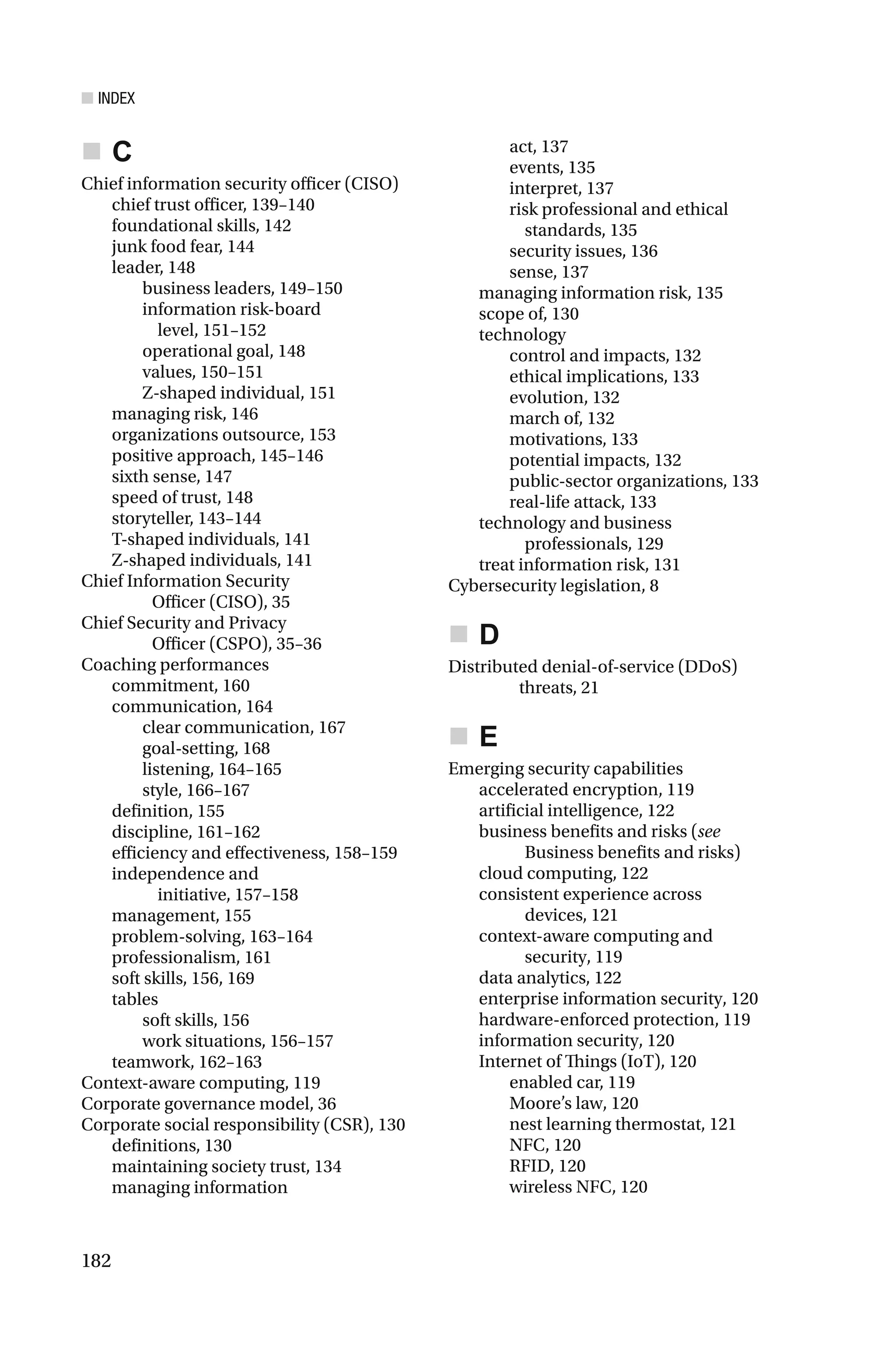 ■ INDEX
182
C
Chief information security officer (CISO)
chief trust officer, 139–140
foundational skills, 142
junk food fear, 144
leader, 148
business leaders, 149–150
information risk-board
level, 151–152
operational goal, 148
values, 150–151
Z-shaped individual, 151
managing risk, 146
organizations outsource, 153
positive approach, 145–146
sixth sense, 147
speed of trust, 148
storyteller, 143–144
T-shaped individuals, 141
Z-shaped individuals, 141
Chief Information Security
Officer (CISO), 35
Chief Security and Privacy
Officer (CSPO), 35–36
Coaching performances
commitment, 160
communication, 164
clear communication, 167
goal-setting, 168
listening, 164–165
style, 166–167
definition, 155
discipline, 161–162
efficiency and effectiveness, 158–159
independence and
initiative, 157–158
management, 155
problem-solving, 163–164
professionalism, 161
soft skills, 156, 169
tables
soft skills, 156
work situations, 156–157
teamwork, 162–163
Context-aware computing, 119
Corporate governance model, 36
Corporate social responsibility (CSR), 130
definitions, 130
maintaining society trust, 134
managing information
act, 137
events, 135
interpret, 137
risk professional and ethical
standards, 135
security issues, 136
sense, 137
managing information risk, 135
scope of, 130
technology
control and impacts, 132
ethical implications, 133
evolution, 132
march of, 132
motivations, 133
potential impacts, 132
public-sector organizations, 133
real-life attack, 133
technology and business
professionals, 129
treat information risk, 131
Cybersecurity legislation, 8
D
Distributed denial-of-service (DDoS)
threats, 21
E
Emerging security capabilities
accelerated encryption, 119
artificial intelligence, 122
business benefits and risks (see
Business benefits and risks)
cloud computing, 122
consistent experience across
devices, 121
context-aware computing and
security, 119
data analytics, 122
enterprise information security, 120
hardware-enforced protection, 119
information security, 120
Internet of Things (IoT), 120
enabled car, 119
Moore’s law, 120
nest learning thermostat, 121
NFC, 120
RFID, 120
wireless NFC, 120
 