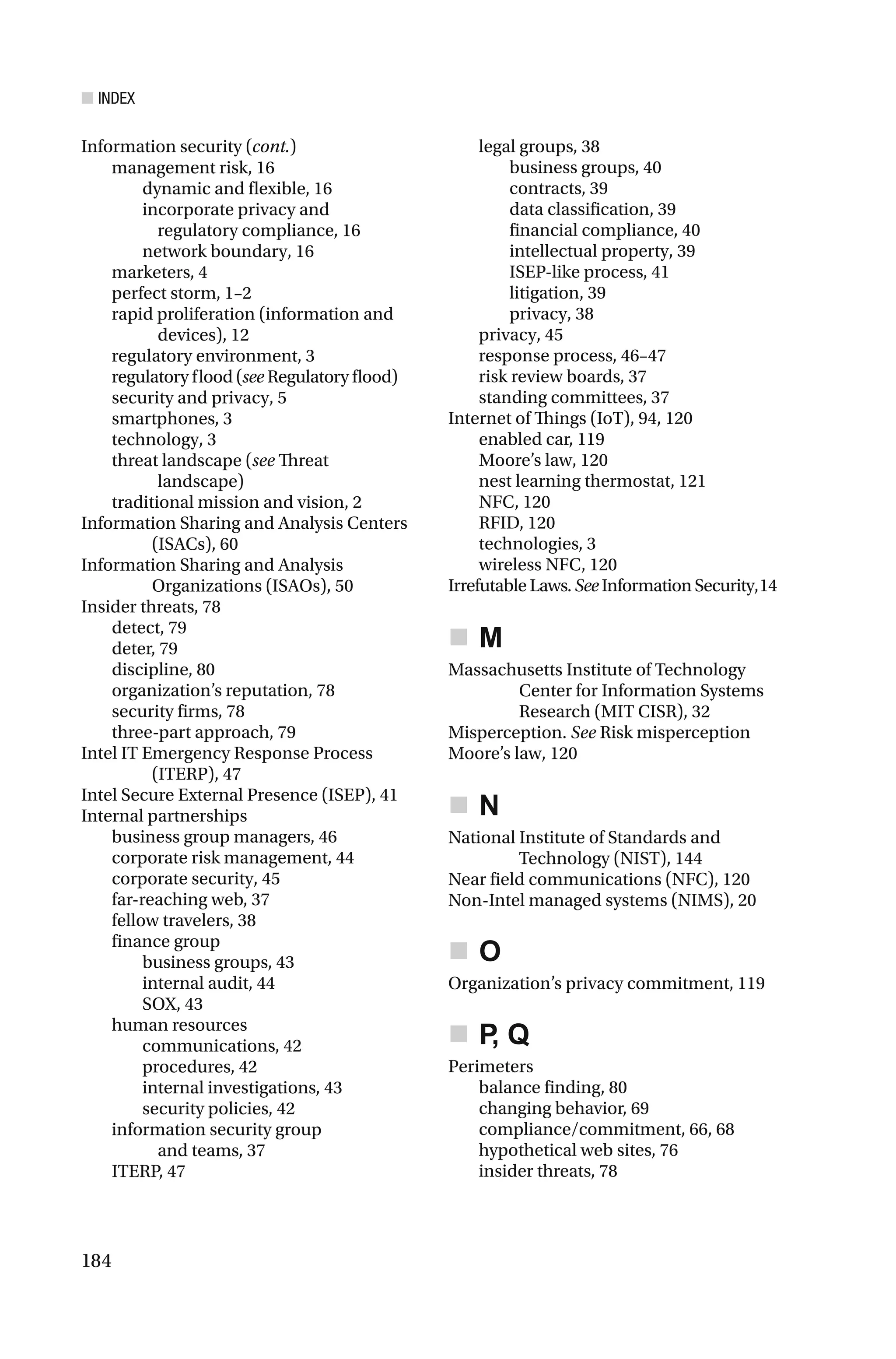 ■ INDEX
184
management risk, 16
dynamic and flexible, 16
incorporate privacy and
regulatory compliance, 16
network boundary, 16
marketers, 4
perfect storm, 1–2
rapid proliferation (information and
devices), 12
regulatory environment, 3
regulatory flood (see Regulatory flood)
security and privacy, 5
smartphones, 3
technology, 3
threat landscape (see Threat
landscape)
traditional mission and vision, 2
Information Sharing and Analysis Centers
(ISACs), 60
Information Sharing and Analysis
Organizations (ISAOs), 50
Insider threats, 78
detect, 79
deter, 79
discipline, 80
organization’s reputation, 78
security firms, 78
three-part approach, 79
Intel IT Emergency Response Process
(ITERP), 47
Intel Secure External Presence (ISEP), 41
Internal partnerships
business group managers, 46
corporate risk management, 44
corporate security, 45
far-reaching web, 37
fellow travelers, 38
finance group
business groups, 43
internal audit, 44
SOX, 43
human resources
communications, 42
procedures, 42
internal investigations, 43
security policies, 42
information security group
and teams, 37
ITERP, 47
legal groups, 38
business groups, 40
contracts, 39
data classification, 39
financial compliance, 40
intellectual property, 39
ISEP-like process, 41
litigation, 39
privacy, 38
privacy, 45
response process, 46–47
risk review boards, 37
standing committees, 37
Internet of Things (IoT), 94, 120
enabled car, 119
Moore’s law, 120
nest learning thermostat, 121
NFC, 120
RFID, 120
technologies, 3
wireless NFC, 120
Irrefutable Laws. See InformationSecurity,14
M
Massachusetts Institute of Technology
Center for Information Systems
Research (MIT CISR), 32
Misperception. See Risk misperception
Moore’s law, 120
N
National Institute of Standards and
Technology (NIST), 144
Near field communications (NFC), 120
Non-Intel managed systems (NIMS), 20
O
Organization’s privacy commitment, 119
P, Q
Perimeters
balance finding, 80
changing behavior, 69
compliance/commitment, 66, 68
hypothetical web sites, 76
insider threats, 78
Information security (cont.)
 