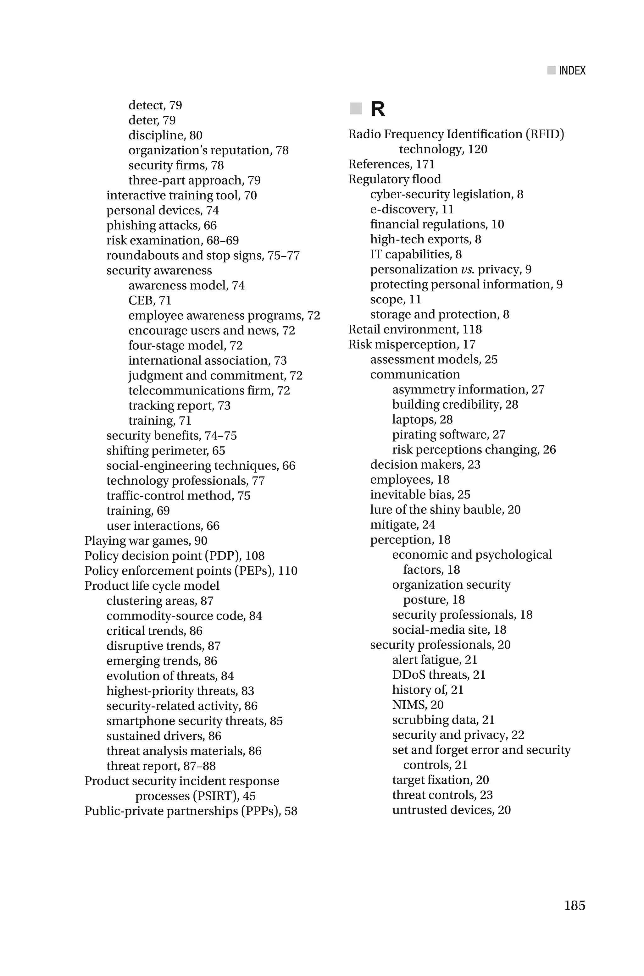 ■ INDEX
185
detect, 79
deter, 79
discipline, 80
organization’s reputation, 78
security firms, 78
three-part approach, 79
interactive training tool, 70
personal devices, 74
phishing attacks, 66
risk examination, 68–69
roundabouts and stop signs, 75–77
security awareness
awareness model, 74
CEB, 71
employee awareness programs, 72
encourage users and news, 72
four-stage model, 72
international association, 73
judgment and commitment, 72
telecommunications firm, 72
tracking report, 73
training, 71
security benefits, 74–75
shifting perimeter, 65
social-engineering techniques, 66
technology professionals, 77
traffic-control method, 75
training, 69
user interactions, 66
Playing war games, 90
Policy decision point (PDP), 108
Policy enforcement points (PEPs), 110
Product life cycle model
clustering areas, 87
commodity-source code, 84
critical trends, 86
disruptive trends, 87
emerging trends, 86
evolution of threats, 84
highest-priority threats, 83
security-related activity, 86
smartphone security threats, 85
sustained drivers, 86
threat analysis materials, 86
threat report, 87–88
Product security incident response
processes (PSIRT), 45
Public-private partnerships (PPPs), 58
R
Radio Frequency Identification (RFID)
technology, 120
References, 171
Regulatory flood
cyber-security legislation, 8
e-discovery, 11
financial regulations, 10
high-tech exports, 8
IT capabilities, 8
personalization vs. privacy, 9
protecting personal information, 9
scope, 11
storage and protection, 8
Retail environment, 118
Risk misperception, 17
assessment models, 25
communication
asymmetry information, 27
building credibility, 28
laptops, 28
pirating software, 27
risk perceptions changing, 26
decision makers, 23
employees, 18
inevitable bias, 25
lure of the shiny bauble, 20
mitigate, 24
perception, 18
economic and psychological
factors, 18
organization security
posture, 18
security professionals, 18
social-media site, 18
security professionals, 20
alert fatigue, 21
DDoS threats, 21
history of, 21
NIMS, 20
scrubbing data, 21
security and privacy, 22
set and forget error and security
controls, 21
target fixation, 20
threat controls, 23
untrusted devices, 20
 