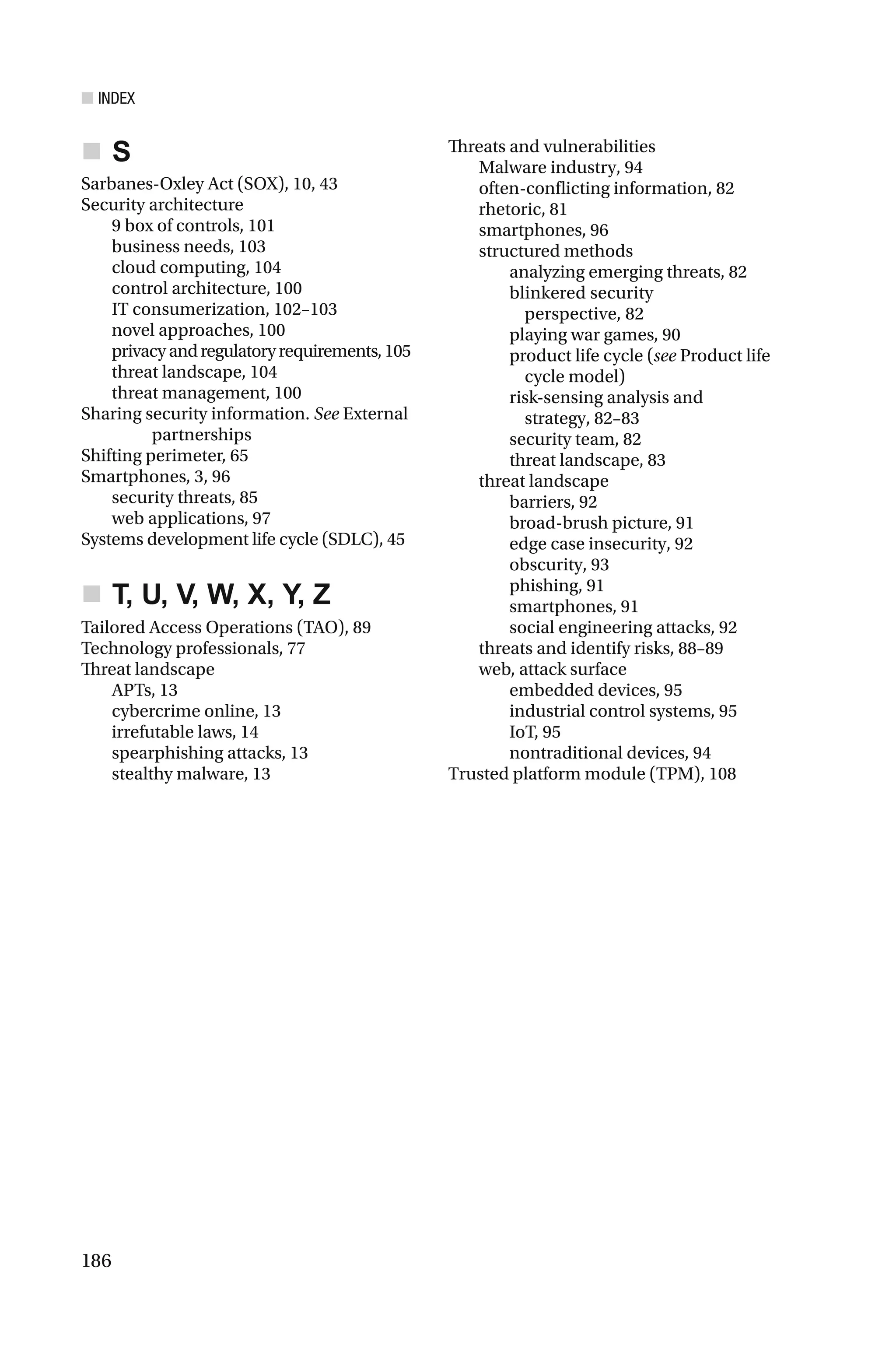■ INDEX
186
S
Sarbanes-Oxley Act (SOX), 10, 43
Security architecture
9 box of controls, 101
business needs, 103
cloud computing, 104
control architecture, 100
IT consumerization, 102–103
novel approaches, 100
privacyandregulatoryrequirements,105
threat landscape, 104
threat management, 100
Sharing security information. See External
partnerships
Shifting perimeter, 65
Smartphones, 3, 96
security threats, 85
web applications, 97
Systems development life cycle (SDLC), 45
T, U, V, W, X, Y, Z
Tailored Access Operations (TAO), 89
Technology professionals, 77
Threat landscape
APTs, 13
cybercrime online, 13
irrefutable laws, 14
spearphishing attacks, 13
stealthy malware, 13
Threats and vulnerabilities
Malware industry, 94
often-conflicting information, 82
rhetoric, 81
smartphones, 96
structured methods
analyzing emerging threats, 82
blinkered security
perspective, 82
playing war games, 90
product life cycle (see Product life
cycle model)
risk-sensing analysis and
strategy, 82–83
security team, 82
threat landscape, 83
threat landscape
barriers, 92
broad-brush picture, 91
edge case insecurity, 92
obscurity, 93
phishing, 91
smartphones, 91
social engineering attacks, 92
threats and identify risks, 88–89
web, attack surface
embedded devices, 95
industrial control systems, 95
IoT, 95
nontraditional devices, 94
Trusted platform module (TPM), 108
 