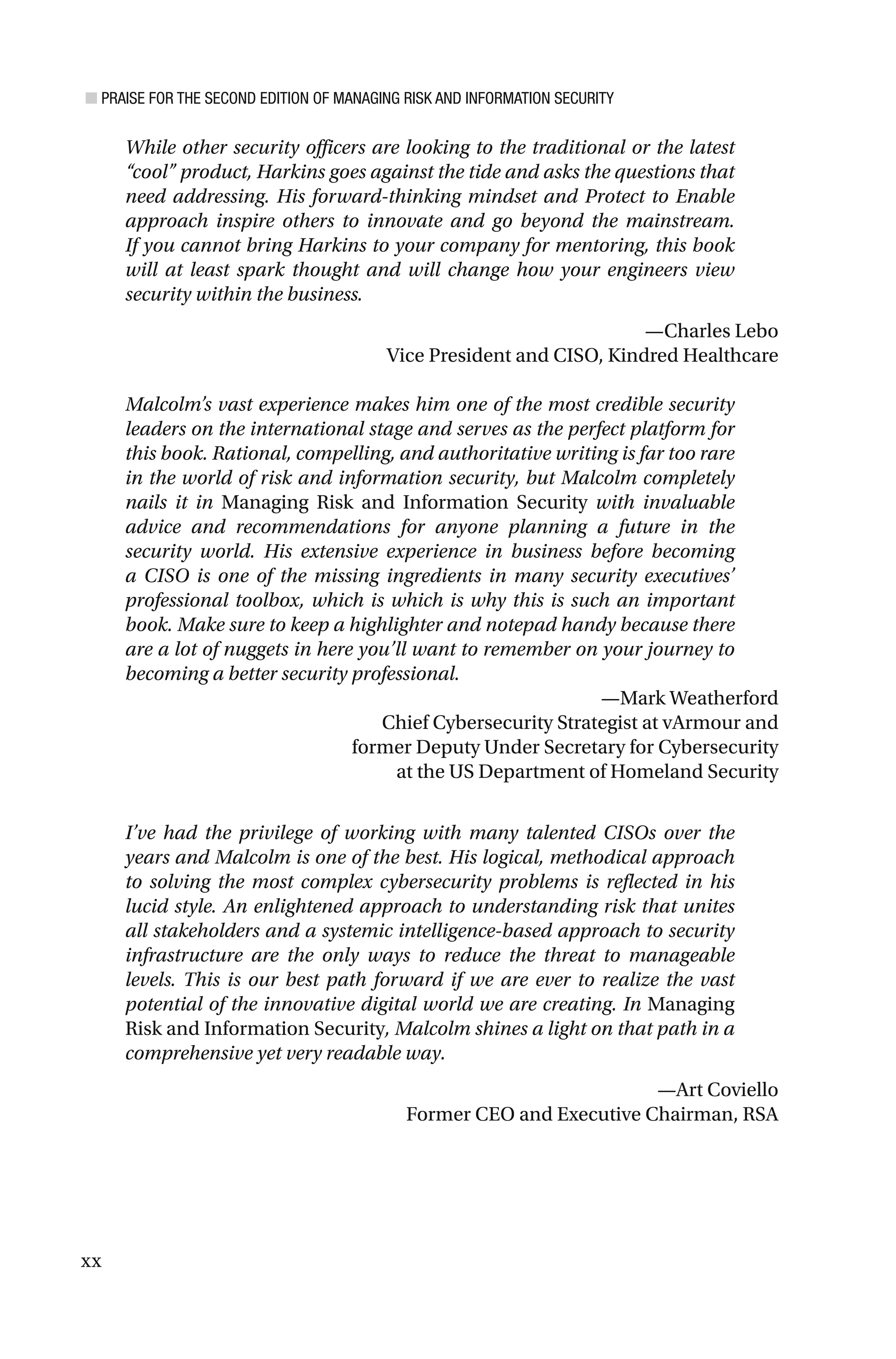 ■ PRAISE FOR THE SECOND EDITION OF MANAGING RISK AND INFORMATION SECURITY
xx
While other security officers are looking to the traditional or the latest
“cool” product, Harkins goes against the tide and asks the questions that
need addressing. His forward-thinking mindset and Protect to Enable
approach inspire others to innovate and go beyond the mainstream.
If you cannot bring Harkins to your company for mentoring, this book
will at least spark thought and will change how your engineers view
security within the business.
—Charles Lebo
Vice President and CISO, Kindred Healthcare
Malcolm’s vast experience makes him one of the most credible security
leaders on the international stage and serves as the perfect platform for
this book. Rational, compelling, and authoritative writing is far too rare
in the world of risk and information security, but Malcolm completely
nails it in Managing Risk and Information Security with invaluable
advice and recommendations for anyone planning a future in the
security world. His extensive experience in business before becoming
a CISO is one of the missing ingredients in many security executives’
professional toolbox, which is which is why this is such an important
book. Make sure to keep a highlighter and notepad handy because there
are a lot of nuggets in here you’ll want to remember on your journey to
becoming a better security professional.
—Mark Weatherford
Chief Cybersecurity Strategist at vArmour and
former Deputy Under Secretary for Cybersecurity
at the US Department of Homeland Security
I’ve had the privilege of working with many talented CISOs over the
years and Malcolm is one of the best. His logical, methodical approach
to solving the most complex cybersecurity problems is reflected in his
lucid style. An enlightened approach to understanding risk that unites
all stakeholders and a systemic intelligence-based approach to security
infrastructure are the only ways to reduce the threat to manageable
levels. This is our best path forward if we are ever to realize the vast
potential of the innovative digital world we are creating. In Managing
Risk and Information Security, Malcolm shines a light on that path in a
comprehensive yet very readable way.
—Art Coviello
Former CEO and Executive Chairman, RSA
 