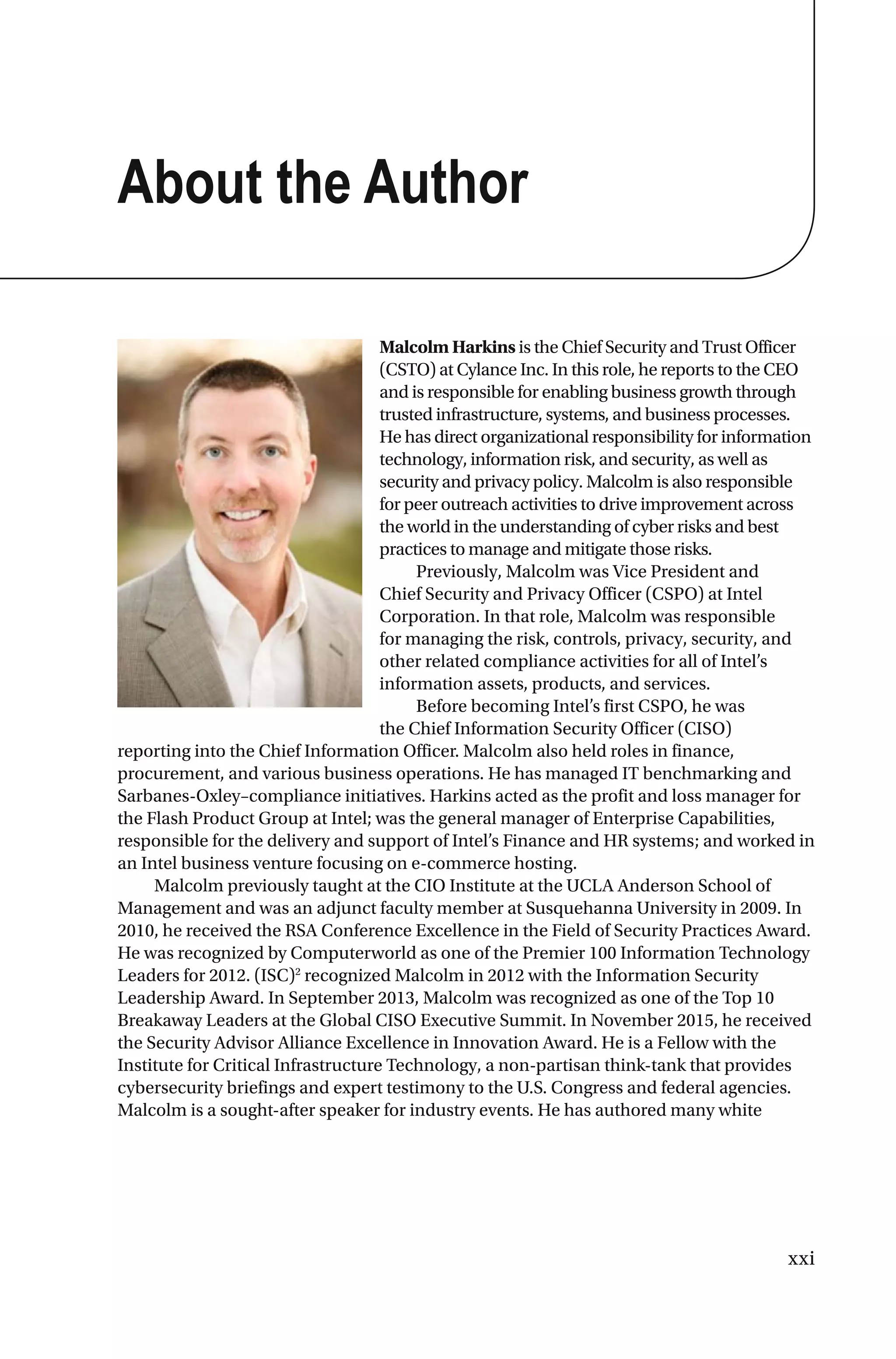 xxi
About the Author
Malcolm Harkins is the Chief Security and Trust Officer
(CSTO) at Cylance Inc. In this role, he reports to the CEO
and is responsible for enabling business growth through
trusted infrastructure, systems, and business processes.
He has direct organizational responsibility for information
technology, information risk, and security, as well as
security and privacy policy. Malcolm is also responsible
for peer outreach activities to drive improvement across
the world in the understanding of cyber risks and best
practices to manage and mitigate those risks.
Previously, Malcolm was Vice President and
Chief Security and Privacy Officer (CSPO) at Intel
Corporation. In that role, Malcolm was responsible
for managing the risk, controls, privacy, security, and
other related compliance activities for all of Intel’s
information assets, products, and services.
Before becoming Intel’s first CSPO, he was
the Chief Information Security Officer (CISO)
reporting into the Chief Information Officer. Malcolm also held roles in finance,
procurement, and various business operations. He has managed IT benchmarking and
Sarbanes-Oxley–compliance initiatives. Harkins acted as the profit and loss manager for
the Flash Product Group at Intel; was the general manager of Enterprise Capabilities,
responsible for the delivery and support of Intel’s Finance and HR systems; and worked in
an Intel business venture focusing on e-commerce hosting.
Malcolm previously taught at the CIO Institute at the UCLA Anderson School of
Management and was an adjunct faculty member at Susquehanna University in 2009. In
2010, he received the RSA Conference Excellence in the Field of Security Practices Award.
He was recognized by Computerworld as one of the Premier 100 Information Technology
Leaders for 2012. (ISC)2
recognized Malcolm in 2012 with the Information Security
Leadership Award. In September 2013, Malcolm was recognized as one of the Top 10
Breakaway Leaders at the Global CISO Executive Summit. In November 2015, he received
the Security Advisor Alliance Excellence in Innovation Award. He is a Fellow with the
Institute for Critical Infrastructure Technology, a non-partisan think-tank that provides
cybersecurity briefings and expert testimony to the U.S. Congress and federal agencies.
Malcolm is a sought-after speaker for industry events. He has authored many white
 