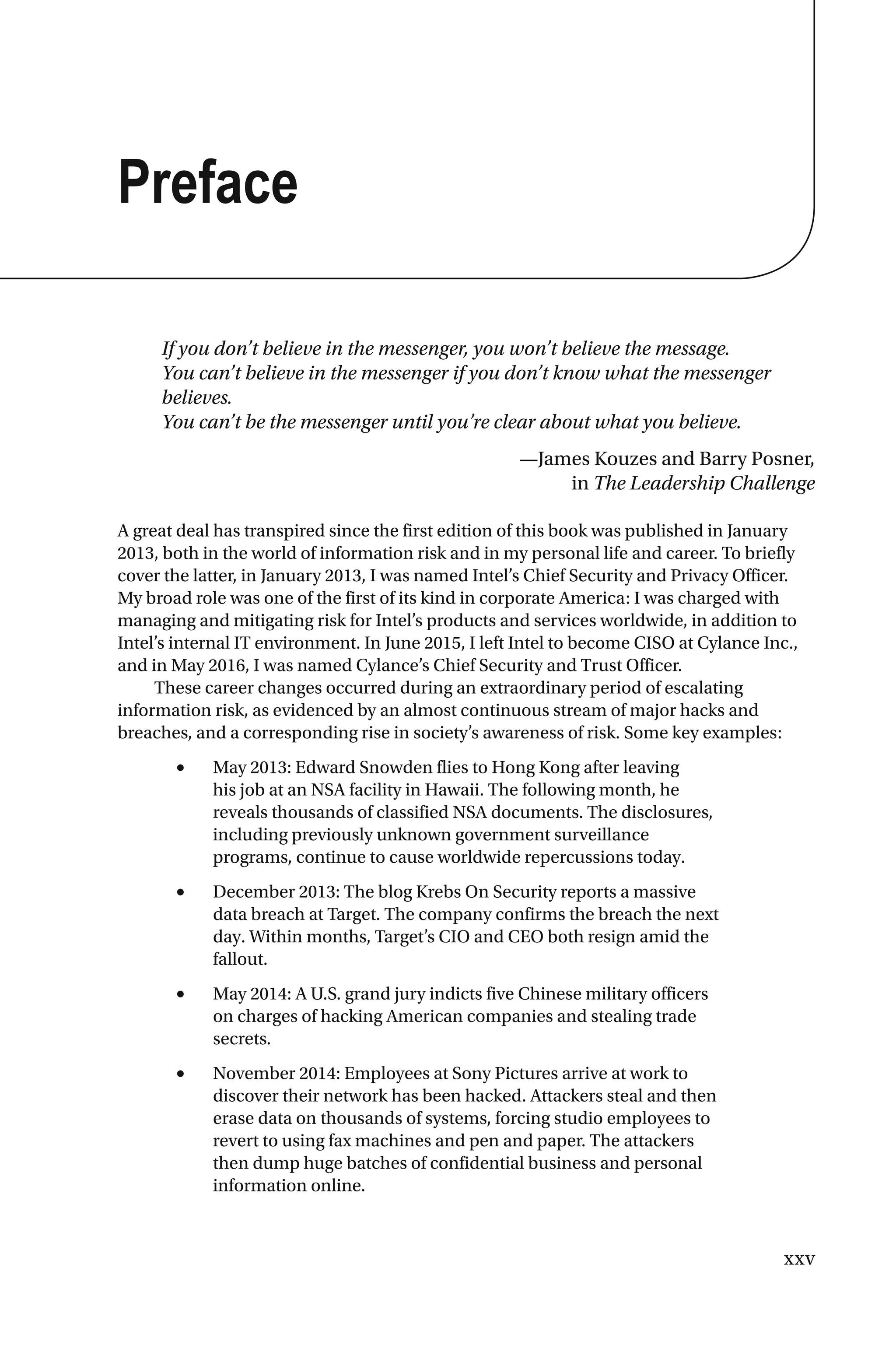 xxv
Preface
If you don’t believe in the messenger, you won’t believe the message.
You can’t believe in the messenger if you don’t know what the messenger
believes.
You can’t be the messenger until you’re clear about what you believe.
—James Kouzes and Barry Posner,
in The Leadership Challenge
A great deal has transpired since the first edition of this book was published in January
2013, both in the world of information risk and in my personal life and career. To briefly
cover the latter, in January 2013, I was named Intel’s Chief Security and Privacy Officer.
My broad role was one of the first of its kind in corporate America: I was charged with
managing and mitigating risk for Intel’s products and services worldwide, in addition to
Intel’s internal IT environment. In June 2015, I left Intel to become CISO at Cylance Inc.,
and in May 2016, I was named Cylance’s Chief Security and Trust Officer.
These career changes occurred during an extraordinary period of escalating
information risk, as evidenced by an almost continuous stream of major hacks and
breaches, and a corresponding rise in society’s awareness of risk. Some key examples:
• May 2013: Edward Snowden flies to Hong Kong after leaving
his job at an NSA facility in Hawaii. The following month, he
reveals thousands of classified NSA documents. The disclosures,
including previously unknown government surveillance
programs, continue to cause worldwide repercussions today.
• December 2013: The blog Krebs On Security reports a massive
data breach at Target. The company confirms the breach the next
day. Within months, Target’s CIO and CEO both resign amid the
fallout.
• May 2014: A U.S. grand jury indicts five Chinese military officers
on charges of hacking American companies and stealing trade
secrets.
• November 2014: Employees at Sony Pictures arrive at work to
discover their network has been hacked. Attackers steal and then
erase data on thousands of systems, forcing studio employees to
revert to using fax machines and pen and paper. The attackers
then dump huge batches of confidential business and personal
information online.
 