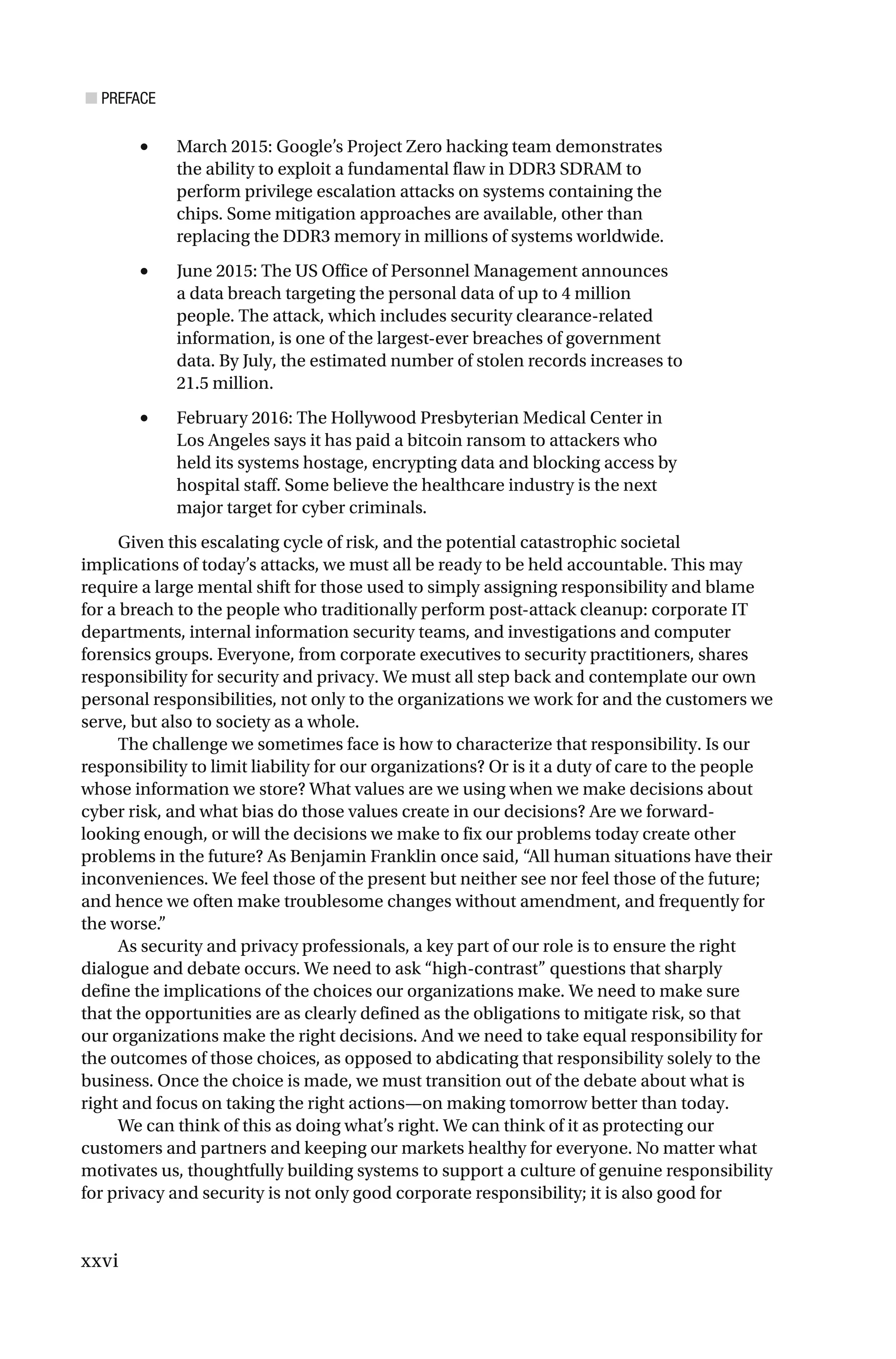 ■ PREFACE
xxvi
• March 2015: Google’s Project Zero hacking team demonstrates
the ability to exploit a fundamental flaw in DDR3 SDRAM to
perform privilege escalation attacks on systems containing the
chips. Some mitigation approaches are available, other than
replacing the DDR3 memory in millions of systems worldwide.
• June 2015: The US Office of Personnel Management announces
a data breach targeting the personal data of up to 4 million
people. The attack, which includes security clearance-related
information, is one of the largest-ever breaches of government
data. By July, the estimated number of stolen records increases to
21.5 million.
• February 2016: The Hollywood Presbyterian Medical Center in
Los Angeles says it has paid a bitcoin ransom to attackers who
held its systems hostage, encrypting data and blocking access by
hospital staff. Some believe the healthcare industry is the next
major target for cyber criminals.
Given this escalating cycle of risk, and the potential catastrophic societal
implications of today’s attacks, we must all be ready to be held accountable. This may
require a large mental shift for those used to simply assigning responsibility and blame
for a breach to the people who traditionally perform post-attack cleanup: corporate IT
departments, internal information security teams, and investigations and computer
forensics groups. Everyone, from corporate executives to security practitioners, shares
responsibility for security and privacy. We must all step back and contemplate our own
personal responsibilities, not only to the organizations we work for and the customers we
serve, but also to society as a whole.
The challenge we sometimes face is how to characterize that responsibility. Is our
responsibility to limit liability for our organizations? Or is it a duty of care to the people
whose information we store? What values are we using when we make decisions about
cyber risk, and what bias do those values create in our decisions? Are we forward-
looking enough, or will the decisions we make to fix our problems today create other
problems in the future? As Benjamin Franklin once said, “All human situations have their
inconveniences. We feel those of the present but neither see nor feel those of the future;
and hence we often make troublesome changes without amendment, and frequently for
the worse.”
As security and privacy professionals, a key part of our role is to ensure the right
dialogue and debate occurs. We need to ask “high-contrast” questions that sharply
define the implications of the choices our organizations make. We need to make sure
that the opportunities are as clearly defined as the obligations to mitigate risk, so that
our organizations make the right decisions. And we need to take equal responsibility for
the outcomes of those choices, as opposed to abdicating that responsibility solely to the
business. Once the choice is made, we must transition out of the debate about what is
right and focus on taking the right actions—on making tomorrow better than today.
We can think of this as doing what’s right. We can think of it as protecting our
customers and partners and keeping our markets healthy for everyone. No matter what
motivates us, thoughtfully building systems to support a culture of genuine responsibility
for privacy and security is not only good corporate responsibility; it is also good for
 