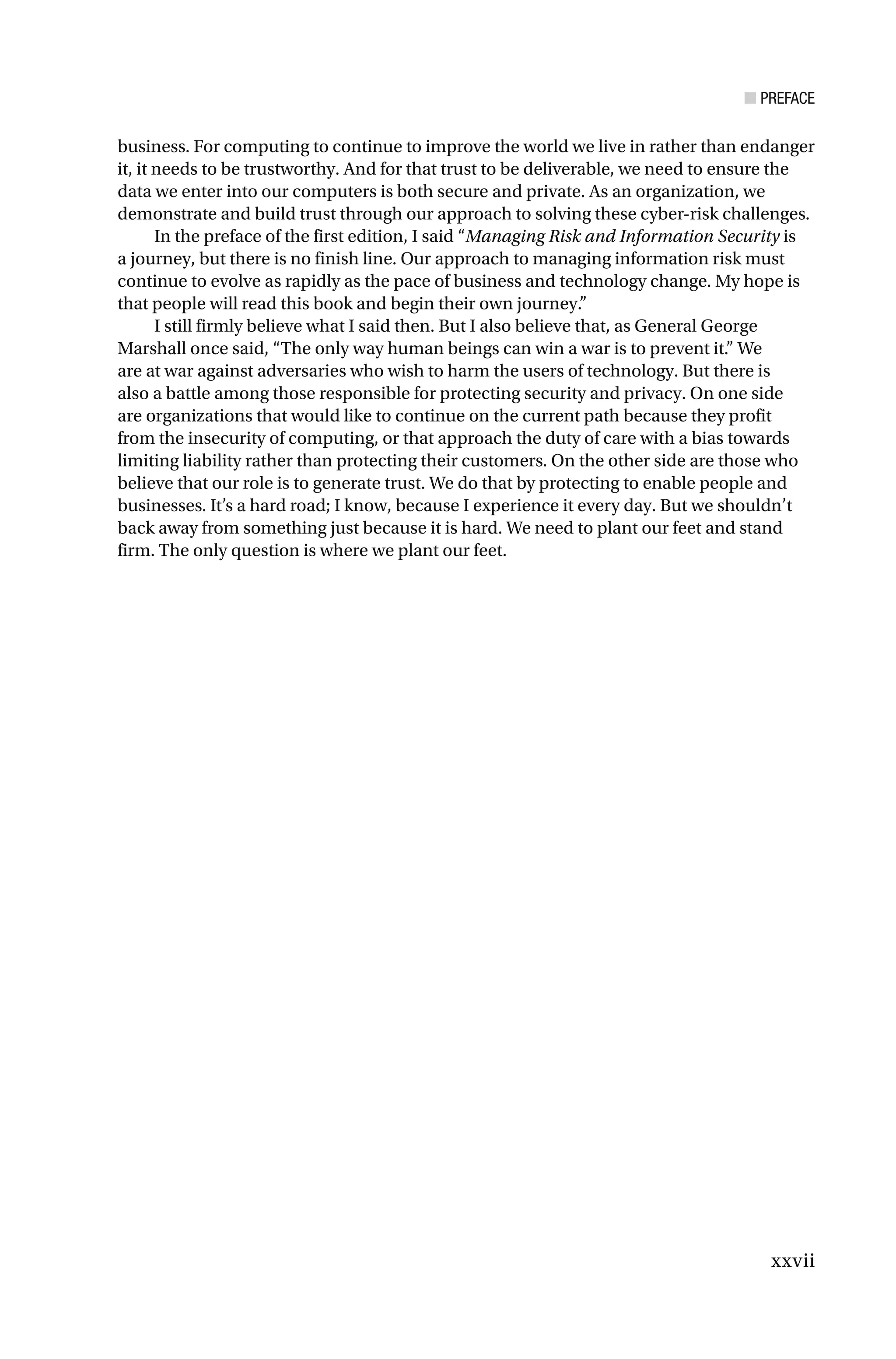 ■ PREFACE
xxvii
business. For computing to continue to improve the world we live in rather than endanger
it, it needs to be trustworthy. And for that trust to be deliverable, we need to ensure the
data we enter into our computers is both secure and private. As an organization, we
demonstrate and build trust through our approach to solving these cyber-risk challenges.
In the preface of the first edition, I said “Managing Risk and Information Security is
a journey, but there is no finish line. Our approach to managing information risk must
continue to evolve as rapidly as the pace of business and technology change. My hope is
that people will read this book and begin their own journey.”
I still firmly believe what I said then. But I also believe that, as General George
Marshall once said, “The only way human beings can win a war is to prevent it.” We
are at war against adversaries who wish to harm the users of technology. But there is
also a battle among those responsible for protecting security and privacy. On one side
are organizations that would like to continue on the current path because they profit
from the insecurity of computing, or that approach the duty of care with a bias towards
limiting liability rather than protecting their customers. On the other side are those who
believe that our role is to generate trust. We do that by protecting to enable people and
businesses. It’s a hard road; I know, because I experience it every day. But we shouldn’t
back away from something just because it is hard. We need to plant our feet and stand
firm. The only question is where we plant our feet.
 