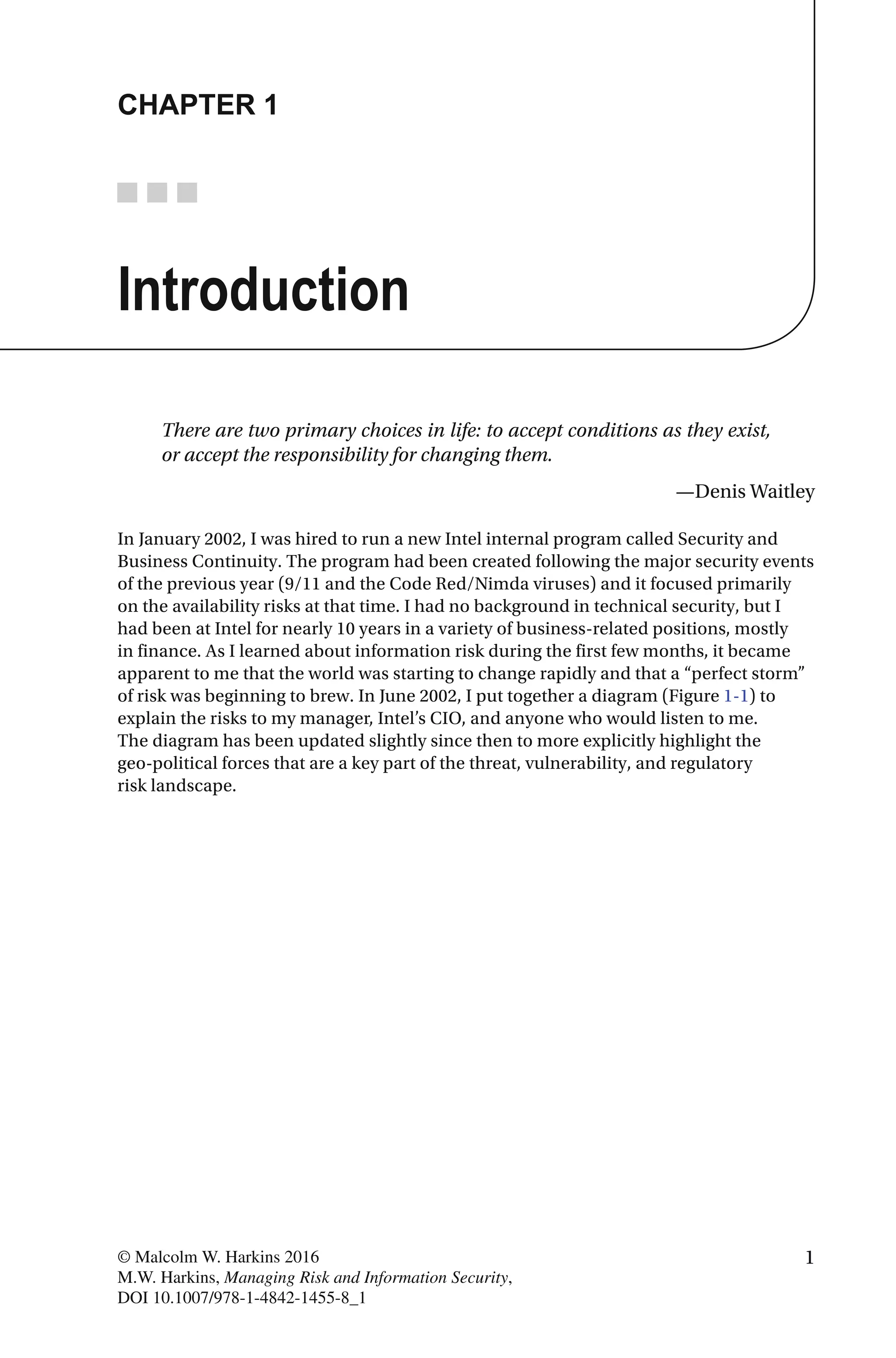1© Malcolm W. Harkins 2016
M.W. Harkins, Managing Risk and Information Security,
DOI 10.1007/978-1-4842-1455-8_1
CHAPTER 1
Introduction
There are two primary choices in life: to accept conditions as they exist,
or accept the responsibility for changing them.
—Denis Waitley
In January 2002, I was hired to run a new Intel internal program called Security and
Business Continuity. The program had been created following the major security events
of the previous year (9/11 and the Code Red/Nimda viruses) and it focused primarily
on the availability risks at that time. I had no background in technical security, but I
had been at Intel for nearly 10 years in a variety of business-related positions, mostly
in finance. As I learned about information risk during the first few months, it became
apparent to me that the world was starting to change rapidly and that a “perfect storm”
of risk was beginning to brew. In June 2002, I put together a diagram (Figure 1-1) to
explain the risks to my manager, Intel’s CIO, and anyone who would listen to me.
The diagram has been updated slightly since then to more explicitly highlight the
geo-political forces that are a key part of the threat, vulnerability, and regulatory
risk landscape.
 