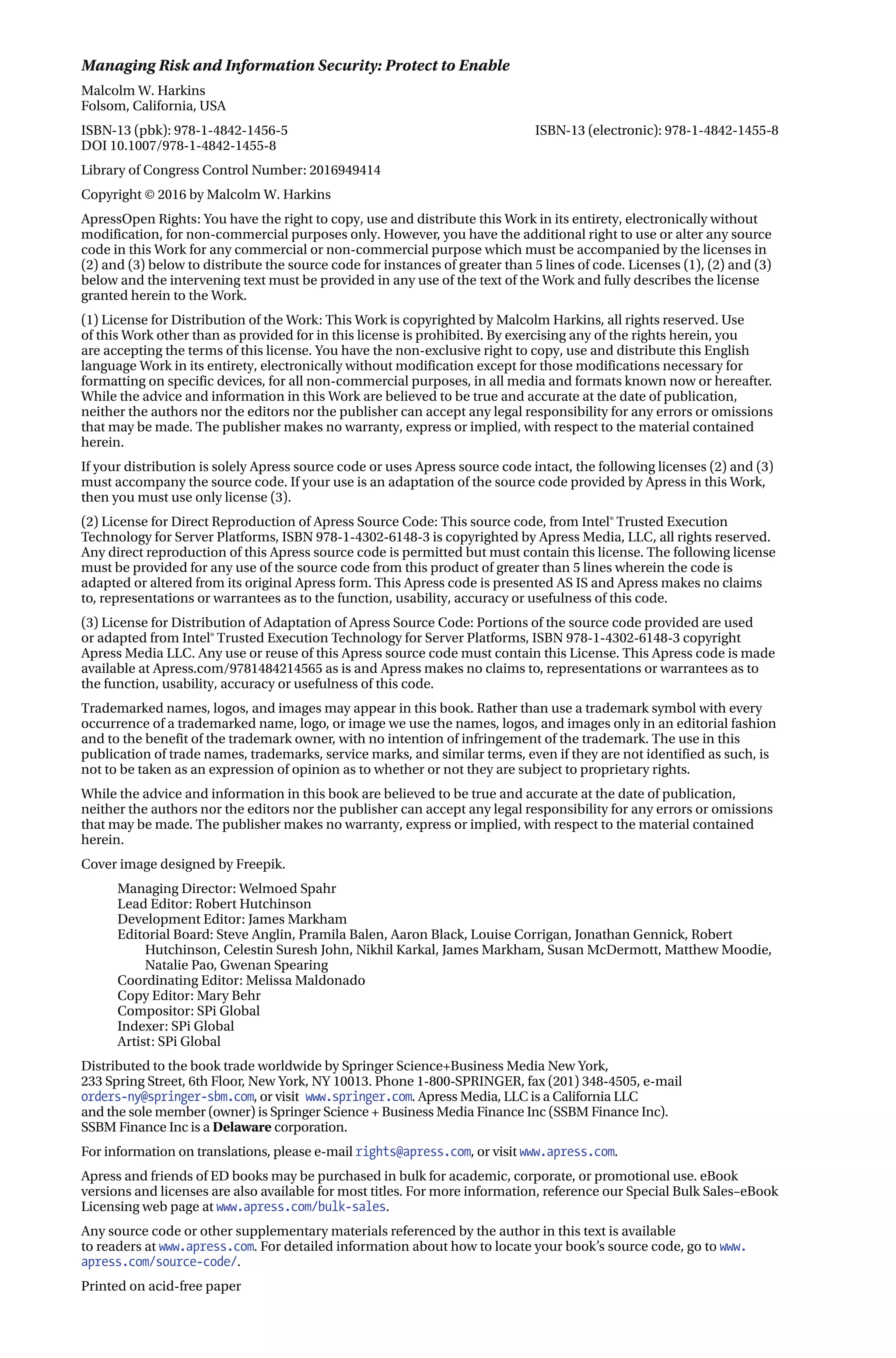 Managing Risk and Information Security: Protect to Enable
Malcolm W. Harkins
Folsom, California, USA
ISBN-13 (pbk): 978-1-4842-1456-5 ISBN-13 (electronic): 978-1-4842-1455-8
DOI 10.1007/978-1-4842-1455-8
Library of Congress Control Number: 2016949414
Copyright © 2016 by Malcolm W. Harkins
ApressOpen Rights: You have the right to copy, use and distribute this Work in its entirety, electronically without
modification, for non-commercial purposes only. However, you have the additional right to use or alter any source
code in this Work for any commercial or non-commercial purpose which must be accompanied by the licenses in
(2) and (3) below to distribute the source code for instances of greater than 5 lines of code. Licenses (1), (2) and (3)
below and the intervening text must be provided in any use of the text of the Work and fully describes the license
granted herein to the Work.
(1) License for Distribution of the Work: This Work is copyrighted by Malcolm Harkins, all rights reserved. Use
of this Work other than as provided for in this license is prohibited. By exercising any of the rights herein, you
are accepting the terms of this license. You have the non-exclusive right to copy, use and distribute this English
language Work in its entirety, electronically without modification except for those modifications necessary for
formatting on specific devices, for all non-commercial purposes, in all media and formats known now or hereafter.
While the advice and information in this Work are believed to be true and accurate at the date of publication,
neither the authors nor the editors nor the publisher can accept any legal responsibility for any errors or omissions
that may be made. The publisher makes no warranty, express or implied, with respect to the material contained
herein.
If your distribution is solely Apress source code or uses Apress source code intact, the following licenses (2) and (3)
must accompany the source code. If your use is an adaptation of the source code provided by Apress in this Work,
then you must use only license (3).
(2) License for Direct Reproduction of Apress Source Code: This source code, from Intel® Trusted Execution
Technology for Server Platforms, ISBN 978-1-4302-6148-3 is copyrighted by Apress Media, LLC, all rights reserved.
Any direct reproduction of this Apress source code is permitted but must contain this license. The following license
must be provided for any use of the source code from this product of greater than 5 lines wherein the code is
adapted or altered from its original Apress form. This Apress code is presented AS IS and Apress makes no claims
to, representations or warrantees as to the function, usability, accuracy or usefulness of this code.
(3) License for Distribution of Adaptation of Apress Source Code: Portions of the source code provided are used
or adapted from Intel® Trusted Execution Technology for Server Platforms, ISBN 978-1-4302-6148-3 copyright
Apress Media LLC. Any use or reuse of this Apress source code must contain this License. This Apress code is made
available at Apress.com/9781484214565 as is and Apress makes no claims to, representations or warrantees as to
the function, usability, accuracy or usefulness of this code.
Trademarked names, logos, and images may appear in this book. Rather than use a trademark symbol with every
occurrence of a trademarked name, logo, or image we use the names, logos, and images only in an editorial fashion
and to the benefit of the trademark owner, with no intention of infringement of the trademark. The use in this
publication of trade names, trademarks, service marks, and similar terms, even if they are not identified as such, is
not to be taken as an expression of opinion as to whether or not they are subject to proprietary rights.
While the advice and information in this book are believed to be true and accurate at the date of publication,
neither the authors nor the editors nor the publisher can accept any legal responsibility for any errors or omissions
that may be made. The publisher makes no warranty, express or implied, with respect to the material contained
herein.
Cover image designed by Freepik.
Managing Director: Welmoed Spahr
Lead Editor: Robert Hutchinson
Development Editor: James Markham
Editorial Board: Steve Anglin, Pramila Balen, Aaron Black, Louise Corrigan, Jonathan Gennick, Robert
Hutchinson, Celestin Suresh John, Nikhil Karkal, James Markham, Susan McDermott, Matthew Moodie,
Natalie Pao, Gwenan Spearing
Coordinating Editor: Melissa Maldonado
Copy Editor: Mary Behr
Compositor: SPi Global
Indexer: SPi Global
Artist: SPi Global
Distributed to the book trade worldwide by Springer Science+Business Media New York,
233 Spring Street, 6th Floor, New York, NY 10013. Phone 1-800-SPRINGER, fax (201) 348-4505, e-mail
orders-ny@springer-sbm.com, or visit www.springer.com. Apress Media, LLC is a California LLC
and the sole member (owner) is Springer Science + Business Media Finance Inc (SSBM Finance Inc).
SSBM Finance Inc is a Delaware corporation.
For information on translations, please e-mail rights@apress.com, or visit www.apress.com.
Apress and friends of ED books may be purchased in bulk for academic, corporate, or promotional use. eBook
versions and licenses are also available for most titles. For more information, reference our Special Bulk Sales–eBook
Licensing web page at www.apress.com/bulk-sales.
Any source code or other supplementary materials referenced by the author in this text is available
to readers at www.apress.com. For detailed information about how to locate your book’s source code, go to www.
apress.com/source-code/.
Printed on acid-free paper
 