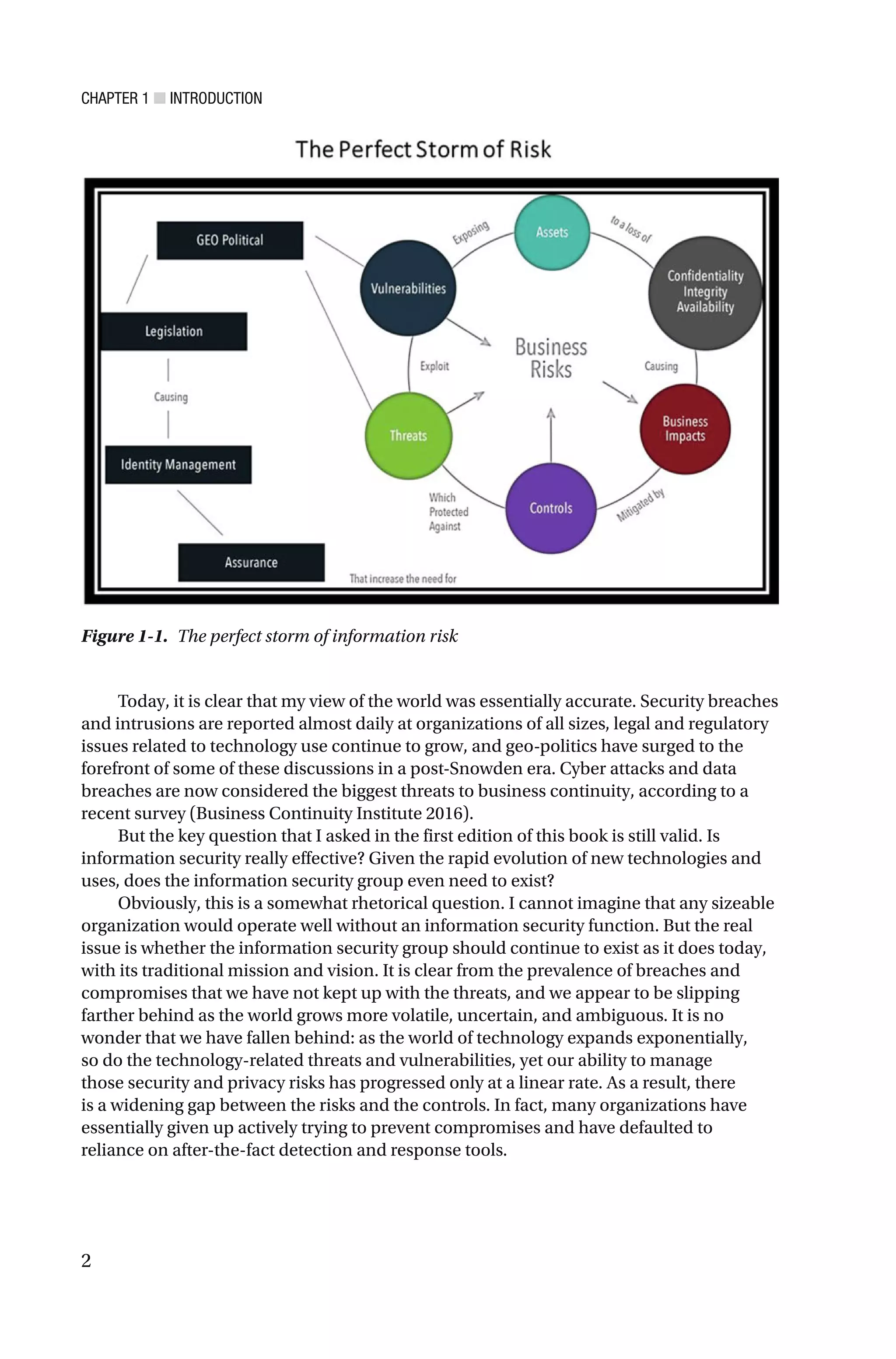 CHAPTER 1 ■ INTRODUCTION
2
Today, it is clear that my view of the world was essentially accurate. Security breaches
and intrusions are reported almost daily at organizations of all sizes, legal and regulatory
issues related to technology use continue to grow, and geo-politics have surged to the
forefront of some of these discussions in a post-Snowden era. Cyber attacks and data
breaches are now considered the biggest threats to business continuity, according to a
recent survey (Business Continuity Institute 2016).
But the key question that I asked in the first edition of this book is still valid. Is
information security really effective? Given the rapid evolution of new technologies and
uses, does the information security group even need to exist?
Obviously, this is a somewhat rhetorical question. I cannot imagine that any sizeable
organization would operate well without an information security function. But the real
issue is whether the information security group should continue to exist as it does today,
with its traditional mission and vision. It is clear from the prevalence of breaches and
compromises that we have not kept up with the threats, and we appear to be slipping
farther behind as the world grows more volatile, uncertain, and ambiguous. It is no
wonder that we have fallen behind: as the world of technology expands exponentially,
so do the technology-related threats and vulnerabilities, yet our ability to manage
those security and privacy risks has progressed only at a linear rate. As a result, there
is a widening gap between the risks and the controls. In fact, many organizations have
essentially given up actively trying to prevent compromises and have defaulted to
reliance on after-the-fact detection and response tools.
Figure 1-1. The perfect storm of information risk
 
