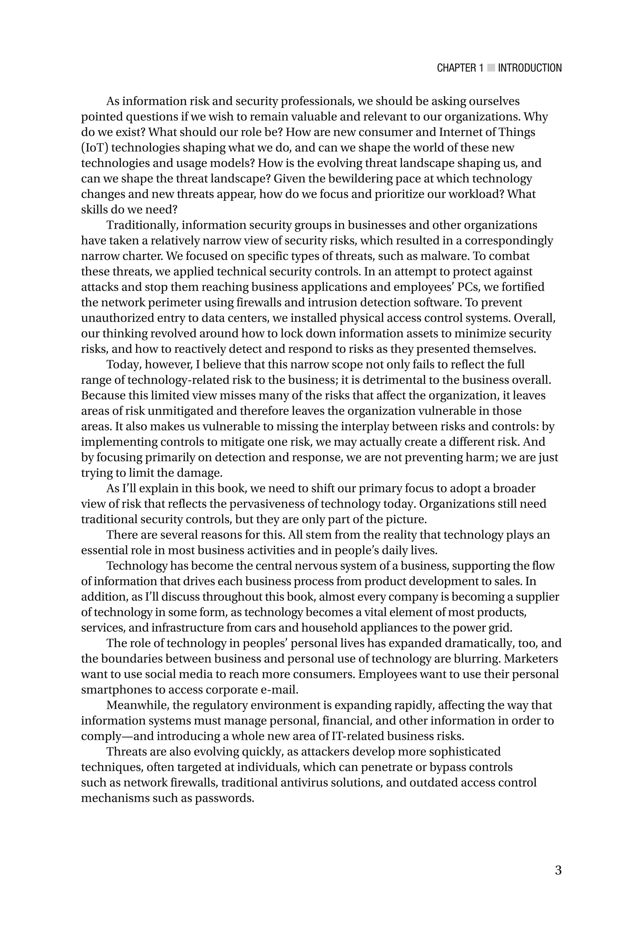 CHAPTER 1 ■ INTRODUCTION
3
As information risk and security professionals, we should be asking ourselves
pointed questions if we wish to remain valuable and relevant to our organizations. Why
do we exist? What should our role be? How are new consumer and Internet of Things
(IoT) technologies shaping what we do, and can we shape the world of these new
technologies and usage models? How is the evolving threat landscape shaping us, and
can we shape the threat landscape? Given the bewildering pace at which technology
changes and new threats appear, how do we focus and prioritize our workload? What
skills do we need?
Traditionally, information security groups in businesses and other organizations
have taken a relatively narrow view of security risks, which resulted in a correspondingly
narrow charter. We focused on specific types of threats, such as malware. To combat
these threats, we applied technical security controls. In an attempt to protect against
attacks and stop them reaching business applications and employees’ PCs, we fortified
the network perimeter using firewalls and intrusion detection software. To prevent
unauthorized entry to data centers, we installed physical access control systems. Overall,
our thinking revolved around how to lock down information assets to minimize security
risks, and how to reactively detect and respond to risks as they presented themselves.
Today, however, I believe that this narrow scope not only fails to reflect the full
range of technology-related risk to the business; it is detrimental to the business overall.
Because this limited view misses many of the risks that affect the organization, it leaves
areas of risk unmitigated and therefore leaves the organization vulnerable in those
areas. It also makes us vulnerable to missing the interplay between risks and controls: by
implementing controls to mitigate one risk, we may actually create a different risk. And
by focusing primarily on detection and response, we are not preventing harm; we are just
trying to limit the damage.
As I’ll explain in this book, we need to shift our primary focus to adopt a broader
view of risk that reflects the pervasiveness of technology today. Organizations still need
traditional security controls, but they are only part of the picture.
There are several reasons for this. All stem from the reality that technology plays an
essential role in most business activities and in people’s daily lives.
Technology has become the central nervous system of a business, supporting the flow
of information that drives each business process from product development to sales. In
addition, as I’ll discuss throughout this book, almost every company is becoming a supplier
of technology in some form, as technology becomes a vital element of most products,
services, and infrastructure from cars and household appliances to the power grid.
The role of technology in peoples’ personal lives has expanded dramatically, too, and
the boundaries between business and personal use of technology are blurring. Marketers
want to use social media to reach more consumers. Employees want to use their personal
smartphones to access corporate e-mail.
Meanwhile, the regulatory environment is expanding rapidly, affecting the way that
information systems must manage personal, financial, and other information in order to
comply—and introducing a whole new area of IT-related business risks.
Threats are also evolving quickly, as attackers develop more sophisticated
techniques, often targeted at individuals, which can penetrate or bypass controls
such as network firewalls, traditional antivirus solutions, and outdated access control
mechanisms such as passwords.
 