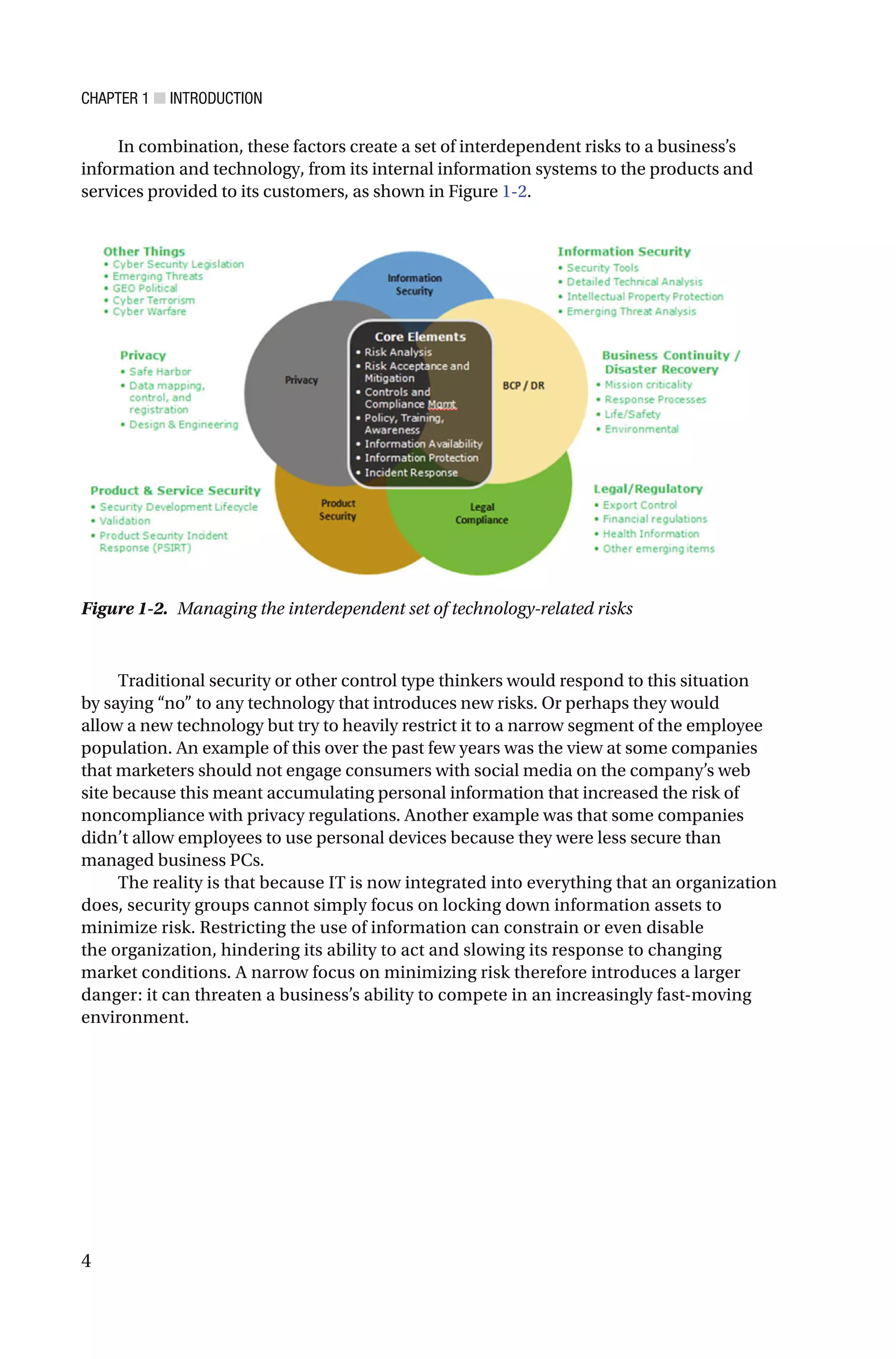 CHAPTER 1 ■ INTRODUCTION
4
In combination, these factors create a set of interdependent risks to a business’s
information and technology, from its internal information systems to the products and
services provided to its customers, as shown in Figure 1-2.
Figure 1-2. Managing the interdependent set of technology-related risks
Traditional security or other control type thinkers would respond to this situation
by saying “no” to any technology that introduces new risks. Or perhaps they would
allow a new technology but try to heavily restrict it to a narrow segment of the employee
population. An example of this over the past few years was the view at some companies
that marketers should not engage consumers with social media on the company’s web
site because this meant accumulating personal information that increased the risk of
noncompliance with privacy regulations. Another example was that some companies
didn’t allow employees to use personal devices because they were less secure than
managed business PCs.
The reality is that because IT is now integrated into everything that an organization
does, security groups cannot simply focus on locking down information assets to
minimize risk. Restricting the use of information can constrain or even disable
the organization, hindering its ability to act and slowing its response to changing
market conditions. A narrow focus on minimizing risk therefore introduces a larger
danger: it can threaten a business’s ability to compete in an increasingly fast-moving
environment.
 
