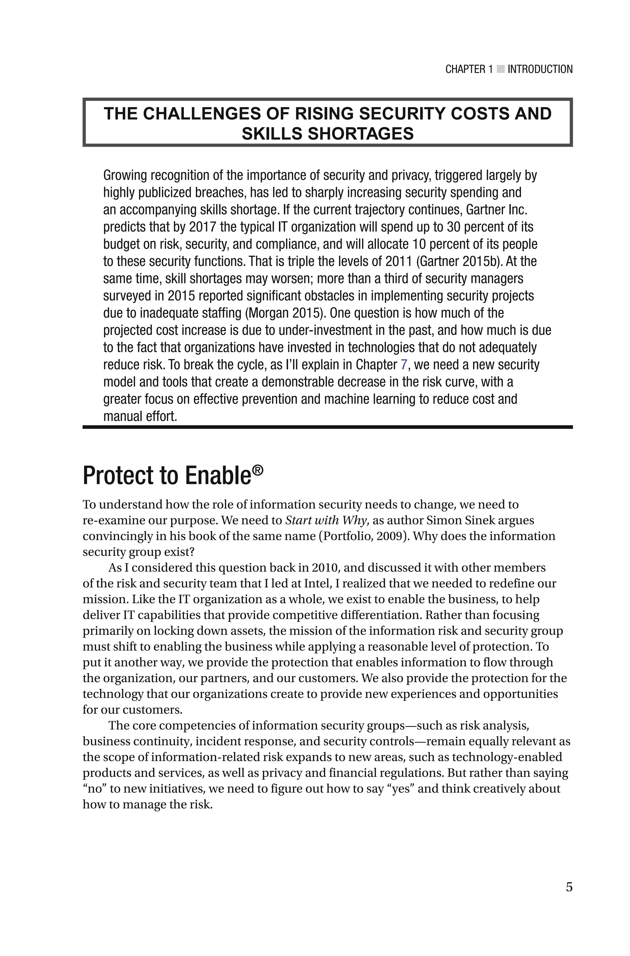 CHAPTER 1 ■ INTRODUCTION
5
THE CHALLENGES OF RISING SECURITY COSTS AND
SKILLS SHORTAGES
Growing recognition of the importance of security and privacy, triggered largely by
highly publicized breaches, has led to sharply increasing security spending and
an accompanying skills shortage. If the current trajectory continues, Gartner Inc.
predicts that by 2017 the typical IT organization will spend up to 30 percent of its
budget on risk, security, and compliance, and will allocate 10 percent of its people
to these security functions. That is triple the levels of 2011 (Gartner 2015b). At the
same time, skill shortages may worsen; more than a third of security managers
surveyed in 2015 reported significant obstacles in implementing security projects
due to inadequate staffing (Morgan 2015). One question is how much of the
projected cost increase is due to under-investment in the past, and how much is due
to the fact that organizations have invested in technologies that do not adequately
reduce risk. To break the cycle, as I’ll explain in Chapter 7, we need a new security
model and tools that create a demonstrable decrease in the risk curve, with a
greater focus on effective prevention and machine learning to reduce cost and
manual effort.
Protect to Enable®
To understand how the role of information security needs to change, we need to
re-examine our purpose. We need to Start with Why, as author Simon Sinek argues
convincingly in his book of the same name (Portfolio, 2009). Why does the information
security group exist?
As I considered this question back in 2010, and discussed it with other members
of the risk and security team that I led at Intel, I realized that we needed to redefine our
mission. Like the IT organization as a whole, we exist to enable the business, to help
deliver IT capabilities that provide competitive differentiation. Rather than focusing
primarily on locking down assets, the mission of the information risk and security group
must shift to enabling the business while applying a reasonable level of protection. To
put it another way, we provide the protection that enables information to flow through
the organization, our partners, and our customers. We also provide the protection for the
technology that our organizations create to provide new experiences and opportunities
for our customers.
The core competencies of information security groups—such as risk analysis,
business continuity, incident response, and security controls—remain equally relevant as
the scope of information-related risk expands to new areas, such as technology-enabled
products and services, as well as privacy and financial regulations. But rather than saying
“no” to new initiatives, we need to figure out how to say “yes” and think creatively about
how to manage the risk.
 