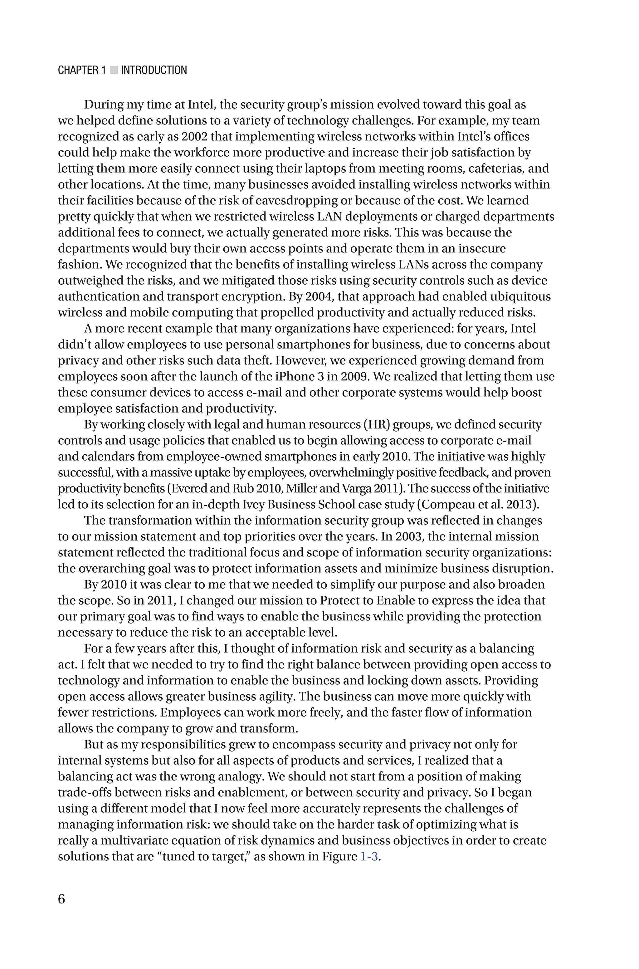 CHAPTER 1 ■ INTRODUCTION
6
During my time at Intel, the security group’s mission evolved toward this goal as
we helped define solutions to a variety of technology challenges. For example, my team
recognized as early as 2002 that implementing wireless networks within Intel’s offices
could help make the workforce more productive and increase their job satisfaction by
letting them more easily connect using their laptops from meeting rooms, cafeterias, and
other locations. At the time, many businesses avoided installing wireless networks within
their facilities because of the risk of eavesdropping or because of the cost. We learned
pretty quickly that when we restricted wireless LAN deployments or charged departments
additional fees to connect, we actually generated more risks. This was because the
departments would buy their own access points and operate them in an insecure
fashion. We recognized that the benefits of installing wireless LANs across the company
outweighed the risks, and we mitigated those risks using security controls such as device
authentication and transport encryption. By 2004, that approach had enabled ubiquitous
wireless and mobile computing that propelled productivity and actually reduced risks.
A more recent example that many organizations have experienced: for years, Intel
didn’t allow employees to use personal smartphones for business, due to concerns about
privacy and other risks such data theft. However, we experienced growing demand from
employees soon after the launch of the iPhone 3 in 2009. We realized that letting them use
these consumer devices to access e-mail and other corporate systems would help boost
employee satisfaction and productivity.
By working closely with legal and human resources (HR) groups, we defined security
controls and usage policies that enabled us to begin allowing access to corporate e-mail
and calendars from employee-owned smartphones in early 2010. The initiative was highly
successful,withamassiveuptakebyemployees,overwhelminglypositivefeedback,andproven
productivitybenefits(EveredandRub2010,MillerandVarga2011).Thesuccessoftheinitiative
led to its selection for an in-depth Ivey Business School case study (Compeau et al. 2013).
The transformation within the information security group was reflected in changes
to our mission statement and top priorities over the years. In 2003, the internal mission
statement reflected the traditional focus and scope of information security organizations:
the overarching goal was to protect information assets and minimize business disruption.
By 2010 it was clear to me that we needed to simplify our purpose and also broaden
the scope. So in 2011, I changed our mission to Protect to Enable to express the idea that
our primary goal was to find ways to enable the business while providing the protection
necessary to reduce the risk to an acceptable level.
For a few years after this, I thought of information risk and security as a balancing
act. I felt that we needed to try to find the right balance between providing open access to
technology and information to enable the business and locking down assets. Providing
open access allows greater business agility. The business can move more quickly with
fewer restrictions. Employees can work more freely, and the faster flow of information
allows the company to grow and transform.
But as my responsibilities grew to encompass security and privacy not only for
internal systems but also for all aspects of products and services, I realized that a
balancing act was the wrong analogy. We should not start from a position of making
trade-offs between risks and enablement, or between security and privacy. So I began
using a different model that I now feel more accurately represents the challenges of
managing information risk: we should take on the harder task of optimizing what is
really a multivariate equation of risk dynamics and business objectives in order to create
solutions that are “tuned to target,” as shown in Figure 1-3.
 