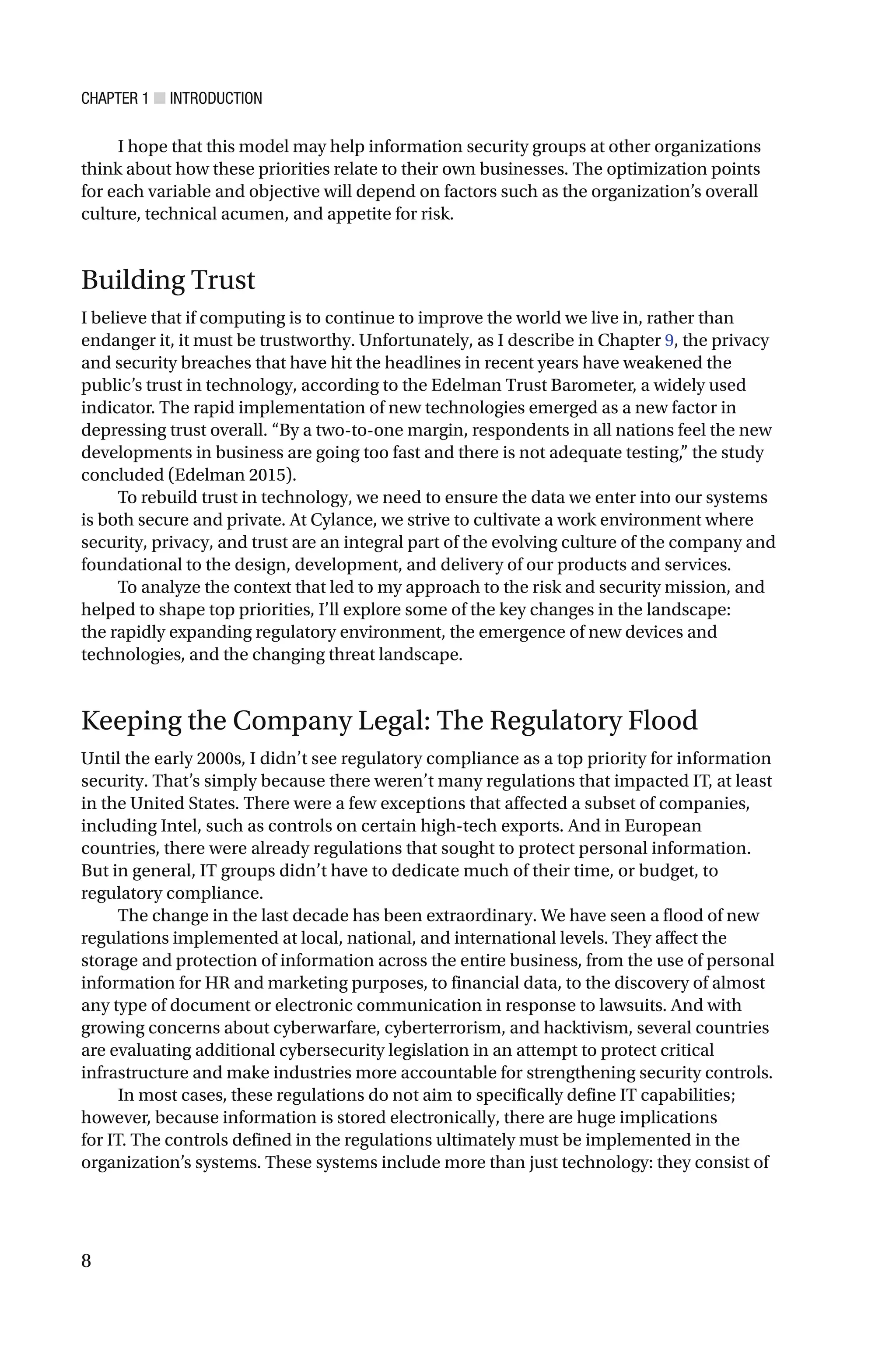 CHAPTER 1 ■ INTRODUCTION
8
I hope that this model may help information security groups at other organizations
think about how these priorities relate to their own businesses. The optimization points
for each variable and objective will depend on factors such as the organization’s overall
culture, technical acumen, and appetite for risk.
Building Trust
I believe that if computing is to continue to improve the world we live in, rather than
endanger it, it must be trustworthy. Unfortunately, as I describe in Chapter 9, the privacy
and security breaches that have hit the headlines in recent years have weakened the
public’s trust in technology, according to the Edelman Trust Barometer, a widely used
indicator. The rapid implementation of new technologies emerged as a new factor in
depressing trust overall. “By a two-to-one margin, respondents in all nations feel the new
developments in business are going too fast and there is not adequate testing,” the study
concluded (Edelman 2015).
To rebuild trust in technology, we need to ensure the data we enter into our systems
is both secure and private. At Cylance, we strive to cultivate a work environment where
security, privacy, and trust are an integral part of the evolving culture of the company and
foundational to the design, development, and delivery of our products and services.
To analyze the context that led to my approach to the risk and security mission, and
helped to shape top priorities, I’ll explore some of the key changes in the landscape:
the rapidly expanding regulatory environment, the emergence of new devices and
technologies, and the changing threat landscape.
Keeping the Company Legal: The Regulatory Flood
Until the early 2000s, I didn’t see regulatory compliance as a top priority for information
security. That’s simply because there weren’t many regulations that impacted IT, at least
in the United States. There were a few exceptions that affected a subset of companies,
including Intel, such as controls on certain high-tech exports. And in European
countries, there were already regulations that sought to protect personal information.
But in general, IT groups didn’t have to dedicate much of their time, or budget, to
regulatory compliance.
The change in the last decade has been extraordinary. We have seen a flood of new
regulations implemented at local, national, and international levels. They affect the
storage and protection of information across the entire business, from the use of personal
information for HR and marketing purposes, to financial data, to the discovery of almost
any type of document or electronic communication in response to lawsuits. And with
growing concerns about cyberwarfare, cyberterrorism, and hacktivism, several countries
are evaluating additional cybersecurity legislation in an attempt to protect critical
infrastructure and make industries more accountable for strengthening security controls.
In most cases, these regulations do not aim to specifically define IT capabilities;
however, because information is stored electronically, there are huge implications
for IT. The controls defined in the regulations ultimately must be implemented in the
organization’s systems. These systems include more than just technology: they consist of
 