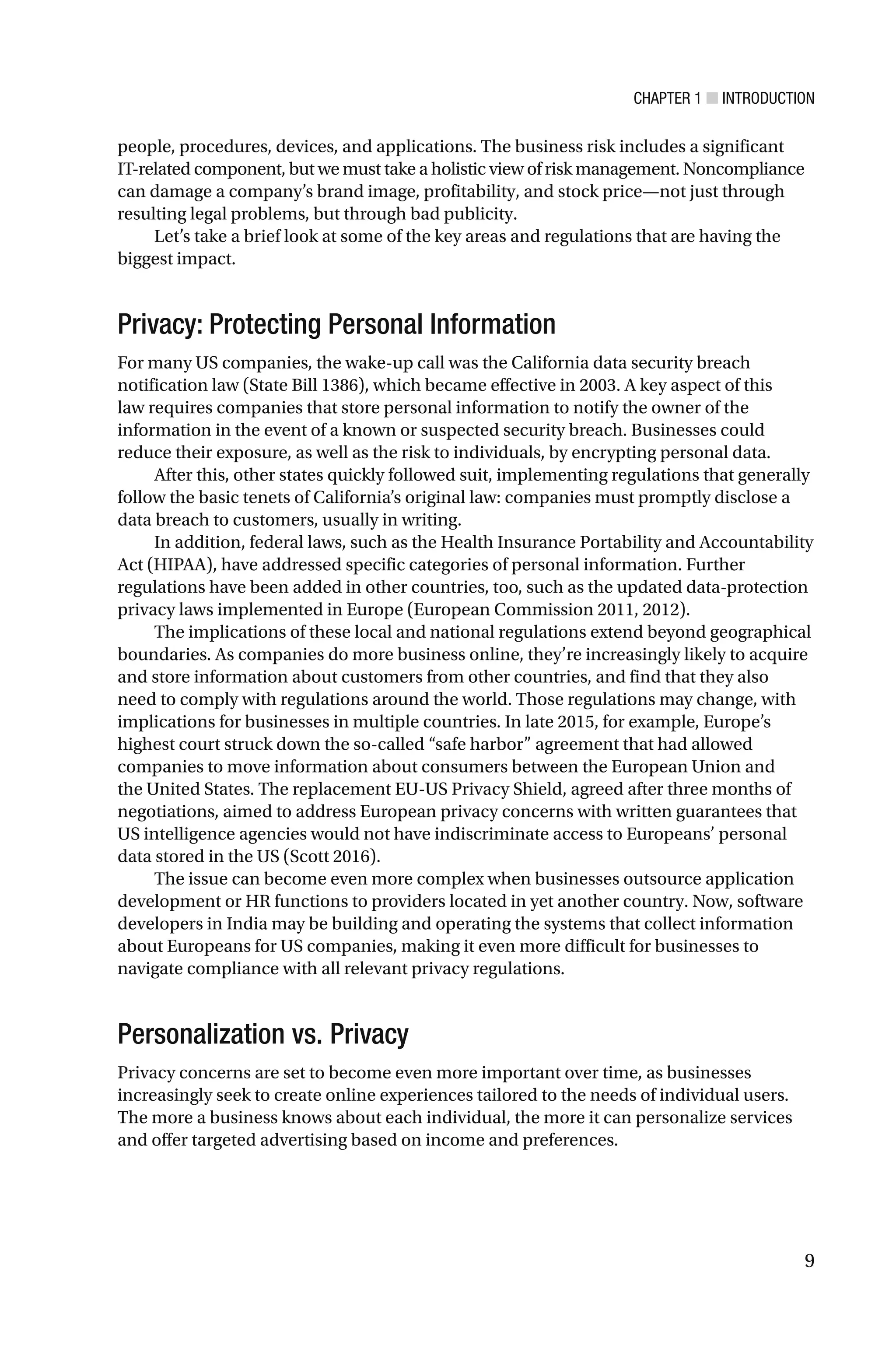 CHAPTER 1 ■ INTRODUCTION
9
people, procedures, devices, and applications. The business risk includes a significant
IT-related component, but we must take a holistic view of risk management. Noncompliance
can damage a company’s brand image, profitability, and stock price—not just through
resulting legal problems, but through bad publicity.
Let’s take a brief look at some of the key areas and regulations that are having the
biggest impact.
Privacy: Protecting Personal Information
For many US companies, the wake-up call was the California data security breach
notification law (State Bill 1386), which became effective in 2003. A key aspect of this
law requires companies that store personal information to notify the owner of the
information in the event of a known or suspected security breach. Businesses could
reduce their exposure, as well as the risk to individuals, by encrypting personal data.
After this, other states quickly followed suit, implementing regulations that generally
follow the basic tenets of California’s original law: companies must promptly disclose a
data breach to customers, usually in writing.
In addition, federal laws, such as the Health Insurance Portability and Accountability
Act (HIPAA), have addressed specific categories of personal information. Further
regulations have been added in other countries, too, such as the updated data-protection
privacy laws implemented in Europe (European Commission 2011, 2012).
The implications of these local and national regulations extend beyond geographical
boundaries. As companies do more business online, they’re increasingly likely to acquire
and store information about customers from other countries, and find that they also
need to comply with regulations around the world. Those regulations may change, with
implications for businesses in multiple countries. In late 2015, for example, Europe’s
highest court struck down the so-called “safe harbor” agreement that had allowed
companies to move information about consumers between the European Union and
the United States. The replacement EU-US Privacy Shield, agreed after three months of
negotiations, aimed to address European privacy concerns with written guarantees that
US intelligence agencies would not have indiscriminate access to Europeans’ personal
data stored in the US (Scott 2016).
The issue can become even more complex when businesses outsource application
development or HR functions to providers located in yet another country. Now, software
developers in India may be building and operating the systems that collect information
about Europeans for US companies, making it even more difficult for businesses to
navigate compliance with all relevant privacy regulations.
Personalization vs. Privacy
Privacy concerns are set to become even more important over time, as businesses
increasingly seek to create online experiences tailored to the needs of individual users.
The more a business knows about each individual, the more it can personalize services
and offer targeted advertising based on income and preferences.
 