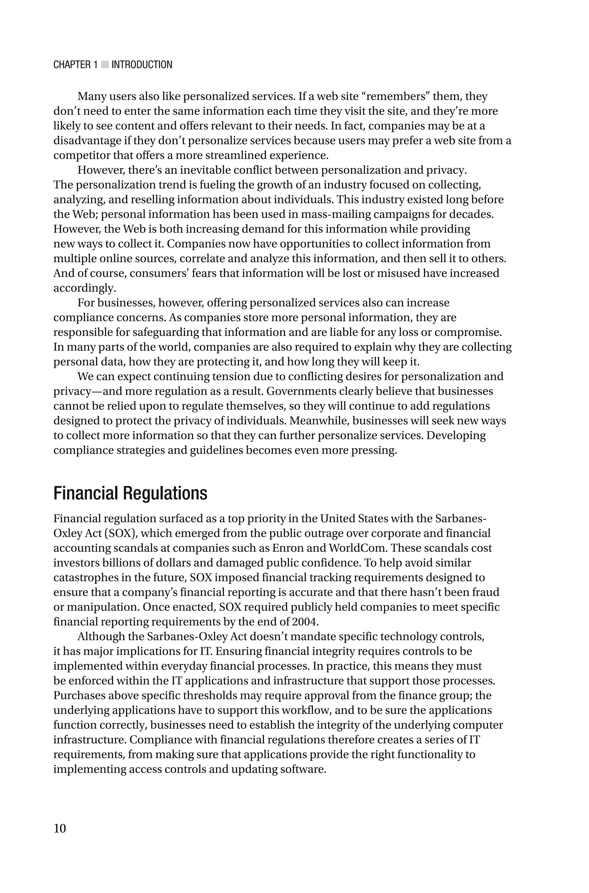 CHAPTER 1 ■ INTRODUCTION
10
Many users also like personalized services. If a web site “remembers” them, they
don’t need to enter the same information each time they visit the site, and they’re more
likely to see content and offers relevant to their needs. In fact, companies may be at a
disadvantage if they don’t personalize services because users may prefer a web site from a
competitor that offers a more streamlined experience.
However, there’s an inevitable conflict between personalization and privacy.
The personalization trend is fueling the growth of an industry focused on collecting,
analyzing, and reselling information about individuals. This industry existed long before
the Web; personal information has been used in mass-mailing campaigns for decades.
However, the Web is both increasing demand for this information while providing
new ways to collect it. Companies now have opportunities to collect information from
multiple online sources, correlate and analyze this information, and then sell it to others.
And of course, consumers’ fears that information will be lost or misused have increased
accordingly.
For businesses, however, offering personalized services also can increase
compliance concerns. As companies store more personal information, they are
responsible for safeguarding that information and are liable for any loss or compromise.
In many parts of the world, companies are also required to explain why they are collecting
personal data, how they are protecting it, and how long they will keep it.
We can expect continuing tension due to conflicting desires for personalization and
privacy—and more regulation as a result. Governments clearly believe that businesses
cannot be relied upon to regulate themselves, so they will continue to add regulations
designed to protect the privacy of individuals. Meanwhile, businesses will seek new ways
to collect more information so that they can further personalize services. Developing
compliance strategies and guidelines becomes even more pressing.
Financial Regulations
Financial regulation surfaced as a top priority in the United States with the Sarbanes-
Oxley Act (SOX), which emerged from the public outrage over corporate and financial
accounting scandals at companies such as Enron and WorldCom. These scandals cost
investors billions of dollars and damaged public confidence. To help avoid similar
catastrophes in the future, SOX imposed financial tracking requirements designed to
ensure that a company’s financial reporting is accurate and that there hasn’t been fraud
or manipulation. Once enacted, SOX required publicly held companies to meet specific
financial reporting requirements by the end of 2004.
Although the Sarbanes-Oxley Act doesn’t mandate specific technology controls,
it has major implications for IT. Ensuring financial integrity requires controls to be
implemented within everyday financial processes. In practice, this means they must
be enforced within the IT applications and infrastructure that support those processes.
Purchases above specific thresholds may require approval from the finance group; the
underlying applications have to support this workflow, and to be sure the applications
function correctly, businesses need to establish the integrity of the underlying computer
infrastructure. Compliance with financial regulations therefore creates a series of IT
requirements, from making sure that applications provide the right functionality to
implementing access controls and updating software.
 