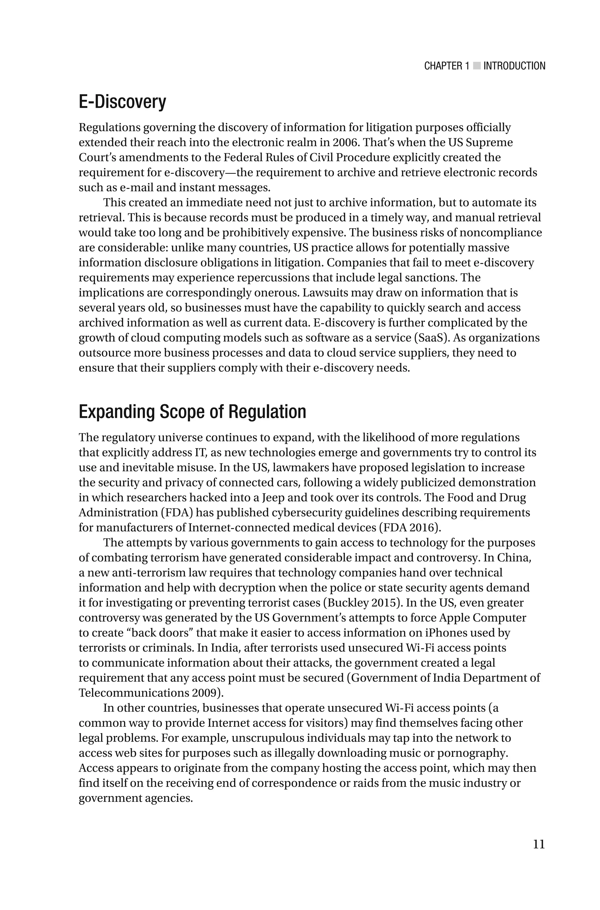 CHAPTER 1 ■ INTRODUCTION
11
E-Discovery
Regulations governing the discovery of information for litigation purposes officially
extended their reach into the electronic realm in 2006. That’s when the US Supreme
Court’s amendments to the Federal Rules of Civil Procedure explicitly created the
requirement for e-discovery—the requirement to archive and retrieve electronic records
such as e-mail and instant messages.
This created an immediate need not just to archive information, but to automate its
retrieval. This is because records must be produced in a timely way, and manual retrieval
would take too long and be prohibitively expensive. The business risks of noncompliance
are considerable: unlike many countries, US practice allows for potentially massive
information disclosure obligations in litigation. Companies that fail to meet e-discovery
requirements may experience repercussions that include legal sanctions. The
implications are correspondingly onerous. Lawsuits may draw on information that is
several years old, so businesses must have the capability to quickly search and access
archived information as well as current data. E-discovery is further complicated by the
growth of cloud computing models such as software as a service (SaaS). As organizations
outsource more business processes and data to cloud service suppliers, they need to
ensure that their suppliers comply with their e-discovery needs.
Expanding Scope of Regulation
The regulatory universe continues to expand, with the likelihood of more regulations
that explicitly address IT, as new technologies emerge and governments try to control its
use and inevitable misuse. In the US, lawmakers have proposed legislation to increase
the security and privacy of connected cars, following a widely publicized demonstration
in which researchers hacked into a Jeep and took over its controls. The Food and Drug
Administration (FDA) has published cybersecurity guidelines describing requirements
for manufacturers of Internet-connected medical devices (FDA 2016).
The attempts by various governments to gain access to technology for the purposes
of combating terrorism have generated considerable impact and controversy. In China,
a new anti-terrorism law requires that technology companies hand over technical
information and help with decryption when the police or state security agents demand
it for investigating or preventing terrorist cases (Buckley 2015). In the US, even greater
controversy was generated by the US Government’s attempts to force Apple Computer
to create “back doors” that make it easier to access information on iPhones used by
terrorists or criminals. In India, after terrorists used unsecured Wi-Fi access points
to communicate information about their attacks, the government created a legal
requirement that any access point must be secured (Government of India Department of
Telecommunications 2009).
In other countries, businesses that operate unsecured Wi-Fi access points (a
common way to provide Internet access for visitors) may find themselves facing other
legal problems. For example, unscrupulous individuals may tap into the network to
access web sites for purposes such as illegally downloading music or pornography.
Access appears to originate from the company hosting the access point, which may then
find itself on the receiving end of correspondence or raids from the music industry or
government agencies.
 