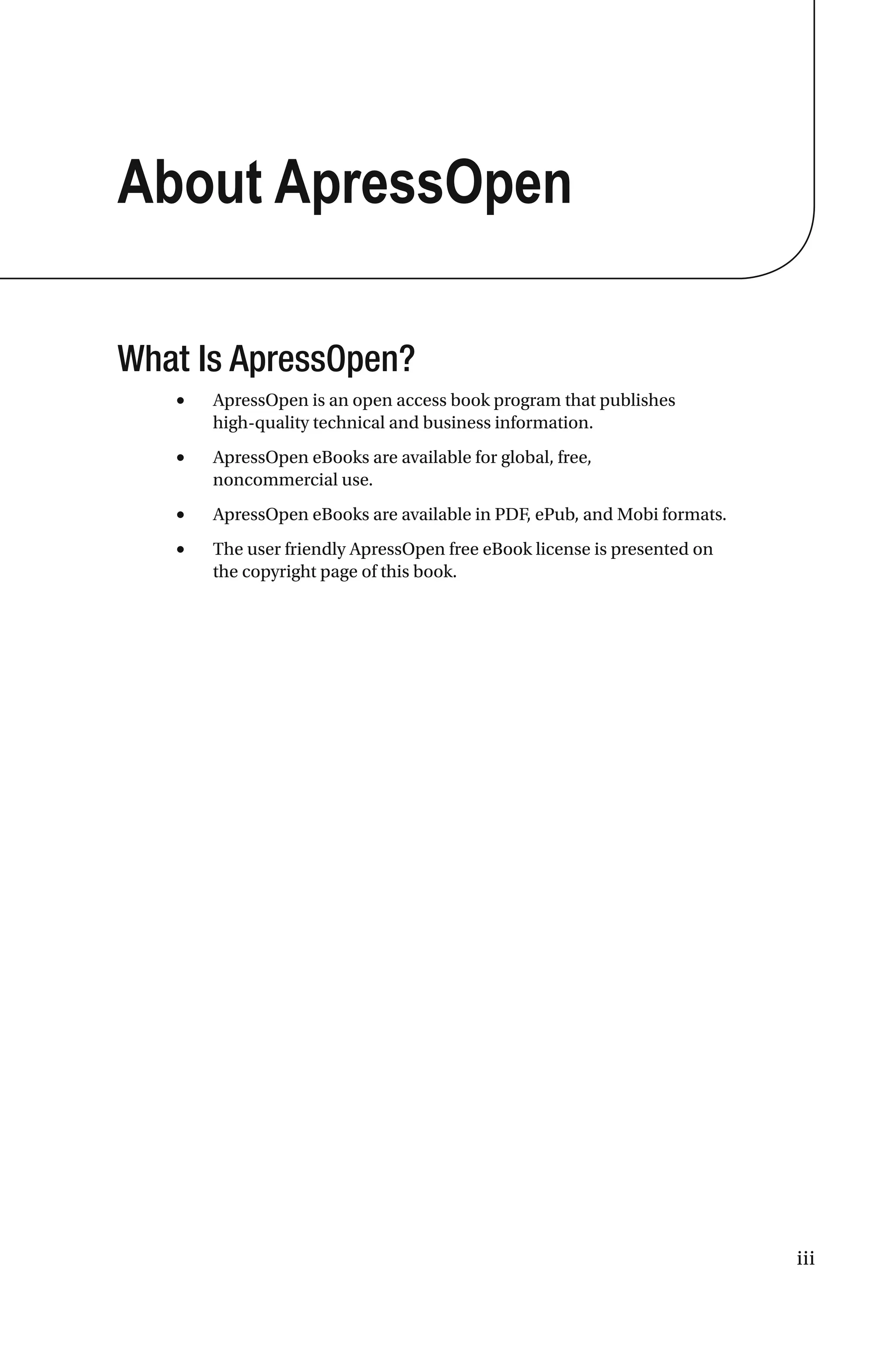 iii
About ApressOpen
What Is ApressOpen?
• ApressOpen is an open access book program that publishes
high-quality technical and business information.
• ApressOpen eBooks are available for global, free,
noncommercial use.
• ApressOpen eBooks are available in PDF, ePub, and Mobi formats.
• The user friendly ApressOpen free eBook license is presented on
the copyright page of this book.
 