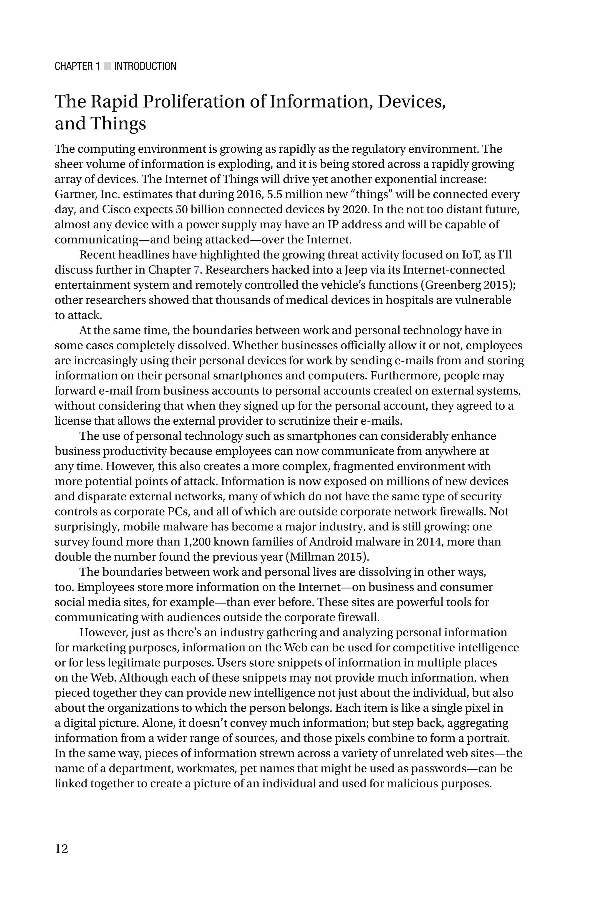 CHAPTER 1 ■ INTRODUCTION
12
The Rapid Proliferation of Information, Devices,
and Things
The computing environment is growing as rapidly as the regulatory environment. The
sheer volume of information is exploding, and it is being stored across a rapidly growing
array of devices. The Internet of Things will drive yet another exponential increase:
Gartner, Inc. estimates that during 2016, 5.5 million new “things” will be connected every
day, and Cisco expects 50 billion connected devices by 2020. In the not too distant future,
almost any device with a power supply may have an IP address and will be capable of
communicating—and being attacked—over the Internet.
Recent headlines have highlighted the growing threat activity focused on IoT, as I’ll
discuss further in Chapter 7. Researchers hacked into a Jeep via its Internet-connected
entertainment system and remotely controlled the vehicle’s functions (Greenberg 2015);
other researchers showed that thousands of medical devices in hospitals are vulnerable
to attack.
At the same time, the boundaries between work and personal technology have in
some cases completely dissolved. Whether businesses officially allow it or not, employees
are increasingly using their personal devices for work by sending e-mails from and storing
information on their personal smartphones and computers. Furthermore, people may
forward e-mail from business accounts to personal accounts created on external systems,
without considering that when they signed up for the personal account, they agreed to a
license that allows the external provider to scrutinize their e-mails.
The use of personal technology such as smartphones can considerably enhance
business productivity because employees can now communicate from anywhere at
any time. However, this also creates a more complex, fragmented environment with
more potential points of attack. Information is now exposed on millions of new devices
and disparate external networks, many of which do not have the same type of security
controls as corporate PCs, and all of which are outside corporate network firewalls. Not
surprisingly, mobile malware has become a major industry, and is still growing: one
survey found more than 1,200 known families of Android malware in 2014, more than
double the number found the previous year (Millman 2015).
The boundaries between work and personal lives are dissolving in other ways,
too. Employees store more information on the Internet—on business and consumer
social media sites, for example—than ever before. These sites are powerful tools for
communicating with audiences outside the corporate firewall.
However, just as there’s an industry gathering and analyzing personal information
for marketing purposes, information on the Web can be used for competitive intelligence
or for less legitimate purposes. Users store snippets of information in multiple places
on the Web. Although each of these snippets may not provide much information, when
pieced together they can provide new intelligence not just about the individual, but also
about the organizations to which the person belongs. Each item is like a single pixel in
a digital picture. Alone, it doesn’t convey much information; but step back, aggregating
information from a wider range of sources, and those pixels combine to form a portrait.
In the same way, pieces of information strewn across a variety of unrelated web sites—the
name of a department, workmates, pet names that might be used as passwords—can be
linked together to create a picture of an individual and used for malicious purposes.
 
