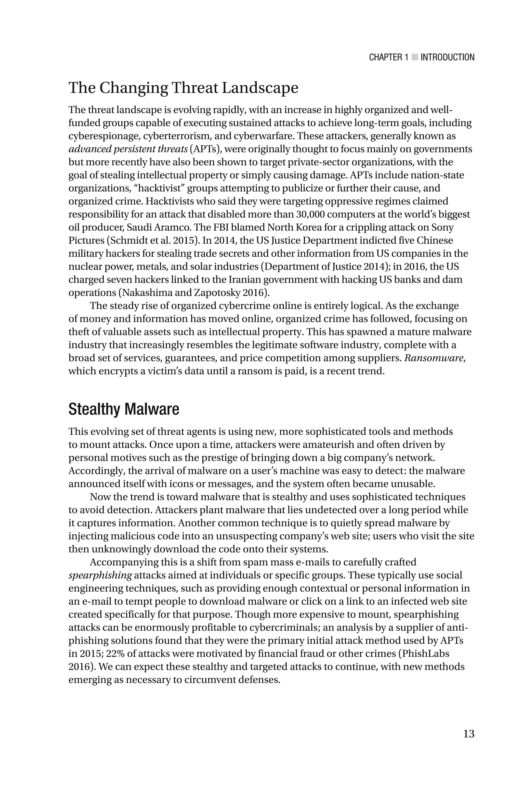 CHAPTER 1 ■ INTRODUCTION
13
The Changing Threat Landscape
The threat landscape is evolving rapidly, with an increase in highly organized and well-
funded groups capable of executing sustained attacks to achieve long-term goals, including
cyberespionage, cyberterrorism, and cyberwarfare. These attackers, generally known as
advanced persistent threats (APTs), were originally thought to focus mainly on governments
but more recently have also been shown to target private-sector organizations, with the
goal of stealing intellectual property or simply causing damage. APTs include nation-state
organizations, “hacktivist” groups attempting to publicize or further their cause, and
organized crime. Hacktivists who said they were targeting oppressive regimes claimed
responsibility for an attack that disabled more than 30,000 computers at the world’s biggest
oil producer, Saudi Aramco. The FBI blamed North Korea for a crippling attack on Sony
Pictures (Schmidt et al. 2015). In 2014, the US Justice Department indicted five Chinese
military hackers for stealing trade secrets and other information from US companies in the
nuclear power, metals, and solar industries (Department of Justice 2014); in 2016, the US
charged seven hackers linked to the Iranian government with hacking US banks and dam
operations (Nakashima and Zapotosky 2016).
The steady rise of organized cybercrime online is entirely logical. As the exchange
of money and information has moved online, organized crime has followed, focusing on
theft of valuable assets such as intellectual property. This has spawned a mature malware
industry that increasingly resembles the legitimate software industry, complete with a
broad set of services, guarantees, and price competition among suppliers. Ransomware,
which encrypts a victim’s data until a ransom is paid, is a recent trend.
Stealthy Malware
This evolving set of threat agents is using new, more sophisticated tools and methods
to mount attacks. Once upon a time, attackers were amateurish and often driven by
personal motives such as the prestige of bringing down a big company’s network.
Accordingly, the arrival of malware on a user’s machine was easy to detect: the malware
announced itself with icons or messages, and the system often became unusable.
Now the trend is toward malware that is stealthy and uses sophisticated techniques
to avoid detection. Attackers plant malware that lies undetected over a long period while
it captures information. Another common technique is to quietly spread malware by
injecting malicious code into an unsuspecting company’s web site; users who visit the site
then unknowingly download the code onto their systems.
Accompanying this is a shift from spam mass e-mails to carefully crafted
spearphishing attacks aimed at individuals or specific groups. These typically use social
engineering techniques, such as providing enough contextual or personal information in
an e-mail to tempt people to download malware or click on a link to an infected web site
created specifically for that purpose. Though more expensive to mount, spearphishing
attacks can be enormously profitable to cybercriminals; an analysis by a supplier of anti-
phishing solutions found that they were the primary initial attack method used by APTs
in 2015; 22% of attacks were motivated by financial fraud or other crimes (PhishLabs
2016). We can expect these stealthy and targeted attacks to continue, with new methods
emerging as necessary to circumvent defenses.
 