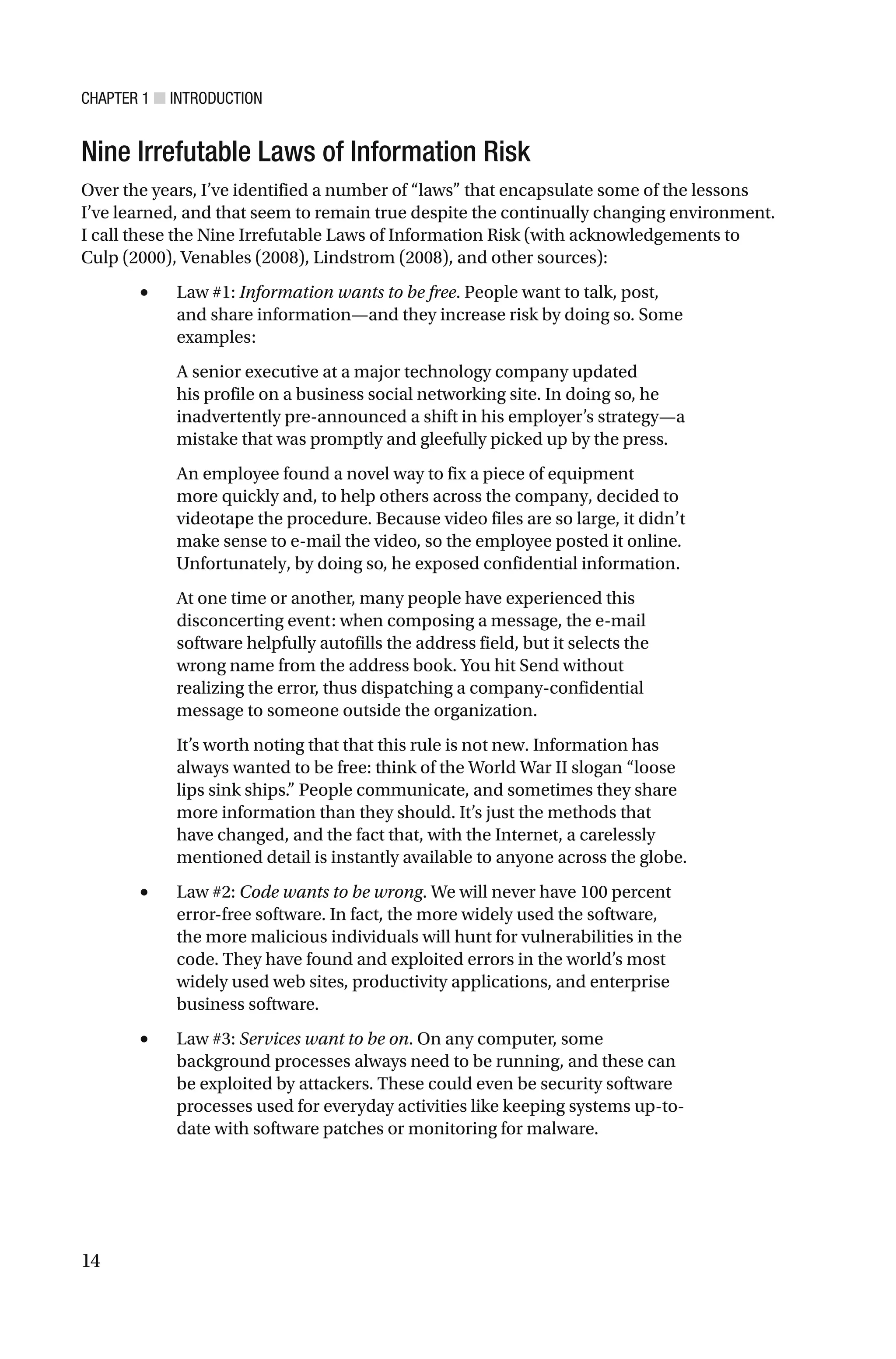 CHAPTER 1 ■ INTRODUCTION
14
Nine Irrefutable Laws of Information Risk
Over the years, I’ve identified a number of “laws” that encapsulate some of the lessons
I’ve learned, and that seem to remain true despite the continually changing environment.
I call these the Nine Irrefutable Laws of Information Risk (with acknowledgements to
Culp (2000), Venables (2008), Lindstrom (2008), and other sources):
• Law #1: Information wants to be free. People want to talk, post,
and share information—and they increase risk by doing so. Some
examples:
A senior executive at a major technology company updated
his profile on a business social networking site. In doing so, he
inadvertently pre-announced a shift in his employer’s strategy—a
mistake that was promptly and gleefully picked up by the press.
An employee found a novel way to fix a piece of equipment
more quickly and, to help others across the company, decided to
videotape the procedure. Because video files are so large, it didn’t
make sense to e-mail the video, so the employee posted it online.
Unfortunately, by doing so, he exposed confidential information.
At one time or another, many people have experienced this
disconcerting event: when composing a message, the e-mail
software helpfully autofills the address field, but it selects the
wrong name from the address book. You hit Send without
realizing the error, thus dispatching a company-confidential
message to someone outside the organization.
It’s worth noting that that this rule is not new. Information has
always wanted to be free: think of the World War II slogan “loose
lips sink ships.” People communicate, and sometimes they share
more information than they should. It’s just the methods that
have changed, and the fact that, with the Internet, a carelessly
mentioned detail is instantly available to anyone across the globe.
• Law #2: Code wants to be wrong. We will never have 100 percent
error-free software. In fact, the more widely used the software,
the more malicious individuals will hunt for vulnerabilities in the
code. They have found and exploited errors in the world’s most
widely used web sites, productivity applications, and enterprise
business software.
• Law #3: Services want to be on. On any computer, some
background processes always need to be running, and these can
be exploited by attackers. These could even be security software
processes used for everyday activities like keeping systems up-to-
date with software patches or monitoring for malware.
 