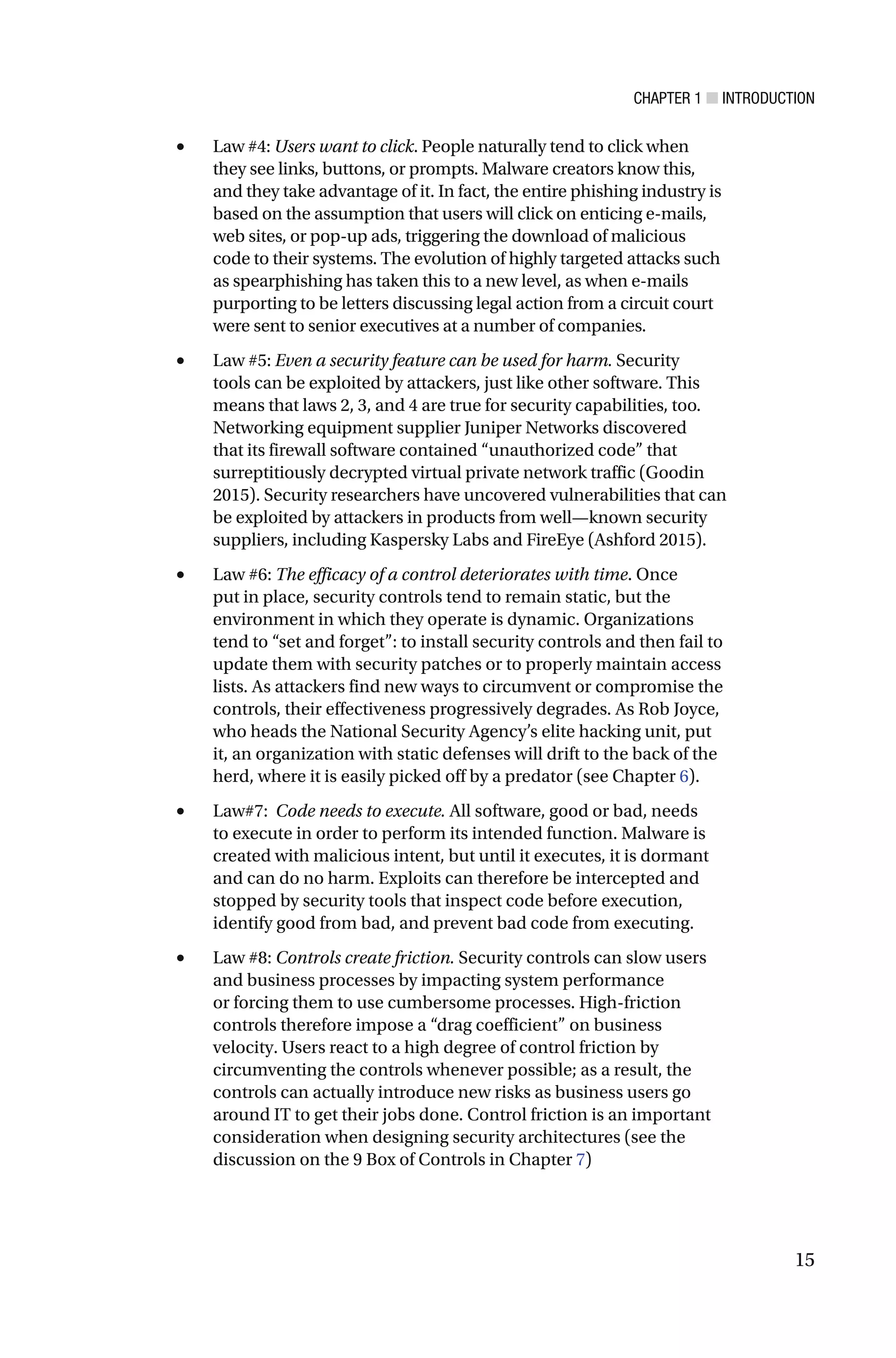 CHAPTER 1 ■ INTRODUCTION
15
• Law #4: Users want to click. People naturally tend to click when
they see links, buttons, or prompts. Malware creators know this,
and they take advantage of it. In fact, the entire phishing industry is
based on the assumption that users will click on enticing e-mails,
web sites, or pop-up ads, triggering the download of malicious
code to their systems. The evolution of highly targeted attacks such
as spearphishing has taken this to a new level, as when e-mails
purporting to be letters discussing legal action from a circuit court
were sent to senior executives at a number of companies.
• Law #5: Even a security feature can be used for harm. Security
tools can be exploited by attackers, just like other software. This
means that laws 2, 3, and 4 are true for security capabilities, too.
Networking equipment supplier Juniper Networks discovered
that its firewall software contained “unauthorized code” that
surreptitiously decrypted virtual private network traffic (Goodin
2015). Security researchers have uncovered vulnerabilities that can
be exploited by attackers in products from well—known security
suppliers, including Kaspersky Labs and FireEye (Ashford 2015).
• Law #6: The efficacy of a control deteriorates with time. Once
put in place, security controls tend to remain static, but the
environment in which they operate is dynamic. Organizations
tend to “set and forget”: to install security controls and then fail to
update them with security patches or to properly maintain access
lists. As attackers find new ways to circumvent or compromise the
controls, their effectiveness progressively degrades. As Rob Joyce,
who heads the National Security Agency’s elite hacking unit, put
it, an organization with static defenses will drift to the back of the
herd, where it is easily picked off by a predator (see Chapter 6).
• Law#7: Code needs to execute. All software, good or bad, needs
to execute in order to perform its intended function. Malware is
created with malicious intent, but until it executes, it is dormant
and can do no harm. Exploits can therefore be intercepted and
stopped by security tools that inspect code before execution,
identify good from bad, and prevent bad code from executing.
• Law #8: Controls create friction. Security controls can slow users
and business processes by impacting system performance
or forcing them to use cumbersome processes. High-friction
controls therefore impose a “drag coefficient” on business
velocity. Users react to a high degree of control friction by
circumventing the controls whenever possible; as a result, the
controls can actually introduce new risks as business users go
around IT to get their jobs done. Control friction is an important
consideration when designing security architectures (see the
discussion on the 9 Box of Controls in Chapter 7)
 