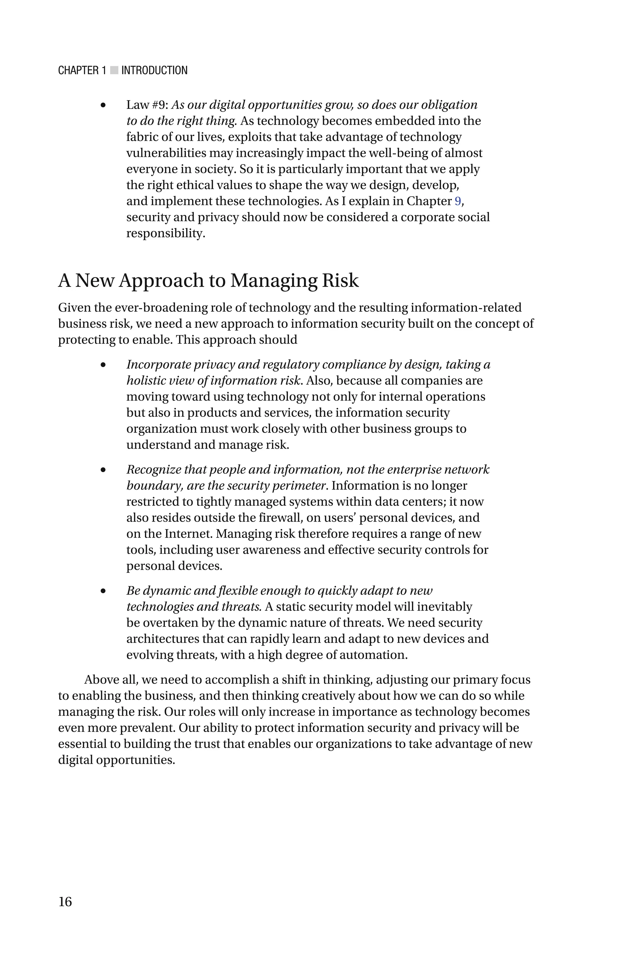 CHAPTER 1 ■ INTRODUCTION
16
• Law #9: As our digital opportunities grow, so does our obligation
to do the right thing. As technology becomes embedded into the
fabric of our lives, exploits that take advantage of technology
vulnerabilities may increasingly impact the well-being of almost
everyone in society. So it is particularly important that we apply
the right ethical values to shape the way we design, develop,
and implement these technologies. As I explain in Chapter 9,
security and privacy should now be considered a corporate social
responsibility.
A New Approach to Managing Risk
Given the ever-broadening role of technology and the resulting information-related
business risk, we need a new approach to information security built on the concept of
protecting to enable. This approach should
• Incorporate privacy and regulatory compliance by design, taking a
holistic view of information risk. Also, because all companies are
moving toward using technology not only for internal operations
but also in products and services, the information security
organization must work closely with other business groups to
understand and manage risk.
• Recognize that people and information, not the enterprise network
boundary, are the security perimeter. Information is no longer
restricted to tightly managed systems within data centers; it now
also resides outside the firewall, on users’ personal devices, and
on the Internet. Managing risk therefore requires a range of new
tools, including user awareness and effective security controls for
personal devices.
• Be dynamic and flexible enough to quickly adapt to new
technologies and threats. A static security model will inevitably
be overtaken by the dynamic nature of threats. We need security
architectures that can rapidly learn and adapt to new devices and
evolving threats, with a high degree of automation.
Above all, we need to accomplish a shift in thinking, adjusting our primary focus
to enabling the business, and then thinking creatively about how we can do so while
managing the risk. Our roles will only increase in importance as technology becomes
even more prevalent. Our ability to protect information security and privacy will be
essential to building the trust that enables our organizations to take advantage of new
digital opportunities.
 