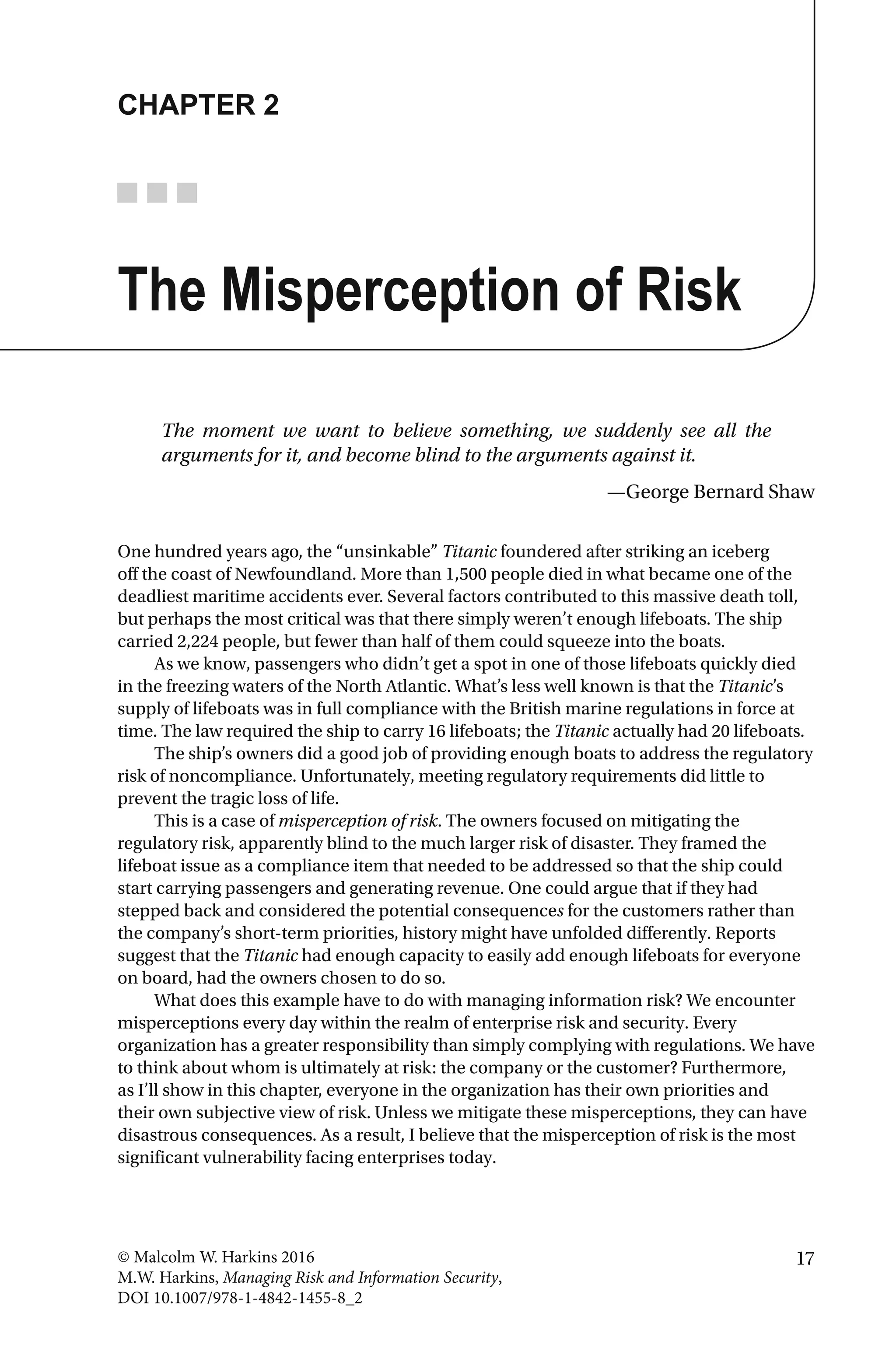 17© Malcolm W. Harkins 2016
M.W. Harkins, Managing Risk and Information Security,
DOI 10.1007/978-1-4842-1455-8_2
CHAPTER 2
The Misperception of Risk
The moment we want to believe something, we suddenly see all the
arguments for it, and become blind to the arguments against it.
—George Bernard Shaw
One hundred years ago, the “unsinkable” Titanic foundered after striking an iceberg
off the coast of Newfoundland. More than 1,500 people died in what became one of the
deadliest maritime accidents ever. Several factors contributed to this massive death toll,
but perhaps the most critical was that there simply weren’t enough lifeboats. The ship
carried 2,224 people, but fewer than half of them could squeeze into the boats.
As we know, passengers who didn’t get a spot in one of those lifeboats quickly died
in the freezing waters of the North Atlantic. What’s less well known is that the Titanic’s
supply of lifeboats was in full compliance with the British marine regulations in force at
time. The law required the ship to carry 16 lifeboats; the Titanic actually had 20 lifeboats.
The ship’s owners did a good job of providing enough boats to address the regulatory
risk of noncompliance. Unfortunately, meeting regulatory requirements did little to
prevent the tragic loss of life.
This is a case of misperception of risk. The owners focused on mitigating the
regulatory risk, apparently blind to the much larger risk of disaster. They framed the
lifeboat issue as a compliance item that needed to be addressed so that the ship could
start carrying passengers and generating revenue. One could argue that if they had
stepped back and considered the potential consequences for the customers rather than
the company’s short-term priorities, history might have unfolded differently. Reports
suggest that the Titanic had enough capacity to easily add enough lifeboats for everyone
on board, had the owners chosen to do so.
What does this example have to do with managing information risk? We encounter
misperceptions every day within the realm of enterprise risk and security. Every
organization has a greater responsibility than simply complying with regulations. We have
to think about whom is ultimately at risk: the company or the customer? Furthermore,
as I’ll show in this chapter, everyone in the organization has their own priorities and
their own subjective view of risk. Unless we mitigate these misperceptions, they can have
disastrous consequences. As a result, I believe that the misperception of risk is the most
significant vulnerability facing enterprises today.
 