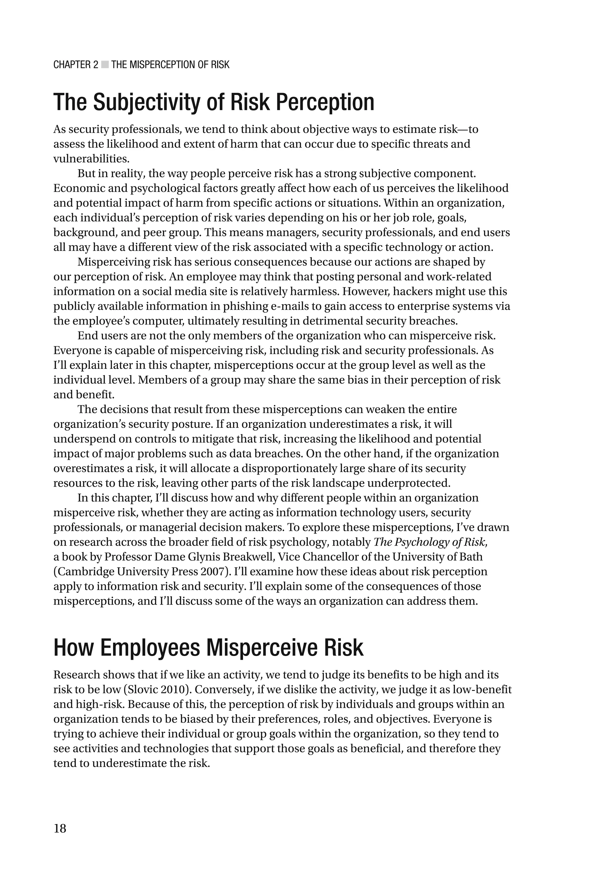 CHAPTER 2 ■ THE MISPERCEPTION OF RISK
18
The Subjectivity of Risk Perception
As security professionals, we tend to think about objective ways to estimate risk—to
assess the likelihood and extent of harm that can occur due to specific threats and
vulnerabilities.
But in reality, the way people perceive risk has a strong subjective component.
Economic and psychological factors greatly affect how each of us perceives the likelihood
and potential impact of harm from specific actions or situations. Within an organization,
each individual’s perception of risk varies depending on his or her job role, goals,
background, and peer group. This means managers, security professionals, and end users
all may have a different view of the risk associated with a specific technology or action.
Misperceiving risk has serious consequences because our actions are shaped by
our perception of risk. An employee may think that posting personal and work-related
information on a social media site is relatively harmless. However, hackers might use this
publicly available information in phishing e-mails to gain access to enterprise systems via
the employee’s computer, ultimately resulting in detrimental security breaches.
End users are not the only members of the organization who can misperceive risk.
Everyone is capable of misperceiving risk, including risk and security professionals. As
I’ll explain later in this chapter, misperceptions occur at the group level as well as the
individual level. Members of a group may share the same bias in their perception of risk
and benefit.
The decisions that result from these misperceptions can weaken the entire
organization’s security posture. If an organization underestimates a risk, it will
underspend on controls to mitigate that risk, increasing the likelihood and potential
impact of major problems such as data breaches. On the other hand, if the organization
overestimates a risk, it will allocate a disproportionately large share of its security
resources to the risk, leaving other parts of the risk landscape underprotected.
In this chapter, I’ll discuss how and why different people within an organization
misperceive risk, whether they are acting as information technology users, security
professionals, or managerial decision makers. To explore these misperceptions, I’ve drawn
on research across the broader field of risk psychology, notably The Psychology of Risk,
a book by Professor Dame Glynis Breakwell, Vice Chancellor of the University of Bath
(Cambridge University Press 2007). I’ll examine how these ideas about risk perception
apply to information risk and security. I’ll explain some of the consequences of those
misperceptions, and I’ll discuss some of the ways an organization can address them.
How Employees Misperceive Risk
Research shows that if we like an activity, we tend to judge its benefits to be high and its
risk to be low (Slovic 2010). Conversely, if we dislike the activity, we judge it as low-benefit
and high-risk. Because of this, the perception of risk by individuals and groups within an
organization tends to be biased by their preferences, roles, and objectives. Everyone is
trying to achieve their individual or group goals within the organization, so they tend to
see activities and technologies that support those goals as beneficial, and therefore they
tend to underestimate the risk.
 