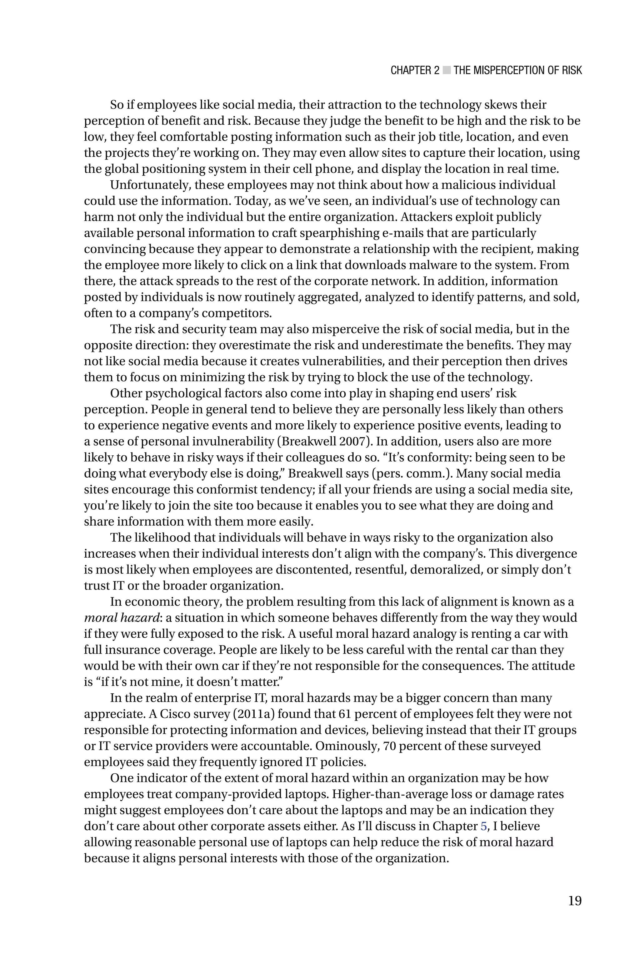 CHAPTER 2 ■ THE MISPERCEPTION OF RISK
19
So if employees like social media, their attraction to the technology skews their
perception of benefit and risk. Because they judge the benefit to be high and the risk to be
low, they feel comfortable posting information such as their job title, location, and even
the projects they’re working on. They may even allow sites to capture their location, using
the global positioning system in their cell phone, and display the location in real time.
Unfortunately, these employees may not think about how a malicious individual
could use the information. Today, as we’ve seen, an individual’s use of technology can
harm not only the individual but the entire organization. Attackers exploit publicly
available personal information to craft spearphishing e-mails that are particularly
convincing because they appear to demonstrate a relationship with the recipient, making
the employee more likely to click on a link that downloads malware to the system. From
there, the attack spreads to the rest of the corporate network. In addition, information
posted by individuals is now routinely aggregated, analyzed to identify patterns, and sold,
often to a company’s competitors.
The risk and security team may also misperceive the risk of social media, but in the
opposite direction: they overestimate the risk and underestimate the benefits. They may
not like social media because it creates vulnerabilities, and their perception then drives
them to focus on minimizing the risk by trying to block the use of the technology.
Other psychological factors also come into play in shaping end users’ risk
perception. People in general tend to believe they are personally less likely than others
to experience negative events and more likely to experience positive events, leading to
a sense of personal invulnerability (Breakwell 2007). In addition, users also are more
likely to behave in risky ways if their colleagues do so. “It’s conformity: being seen to be
doing what everybody else is doing,” Breakwell says (pers. comm.). Many social media
sites encourage this conformist tendency; if all your friends are using a social media site,
you’re likely to join the site too because it enables you to see what they are doing and
share information with them more easily.
The likelihood that individuals will behave in ways risky to the organization also
increases when their individual interests don’t align with the company’s. This divergence
is most likely when employees are discontented, resentful, demoralized, or simply don’t
trust IT or the broader organization.
In economic theory, the problem resulting from this lack of alignment is known as a
moral hazard: a situation in which someone behaves differently from the way they would
if they were fully exposed to the risk. A useful moral hazard analogy is renting a car with
full insurance coverage. People are likely to be less careful with the rental car than they
would be with their own car if they’re not responsible for the consequences. The attitude
is “if it’s not mine, it doesn’t matter.”
In the realm of enterprise IT, moral hazards may be a bigger concern than many
appreciate. A Cisco survey (2011a) found that 61 percent of employees felt they were not
responsible for protecting information and devices, believing instead that their IT groups
or IT service providers were accountable. Ominously, 70 percent of these surveyed
employees said they frequently ignored IT policies.
One indicator of the extent of moral hazard within an organization may be how
employees treat company-provided laptops. Higher-than-average loss or damage rates
might suggest employees don’t care about the laptops and may be an indication they
don’t care about other corporate assets either. As I’ll discuss in Chapter 5, I believe
allowing reasonable personal use of laptops can help reduce the risk of moral hazard
because it aligns personal interests with those of the organization.
 