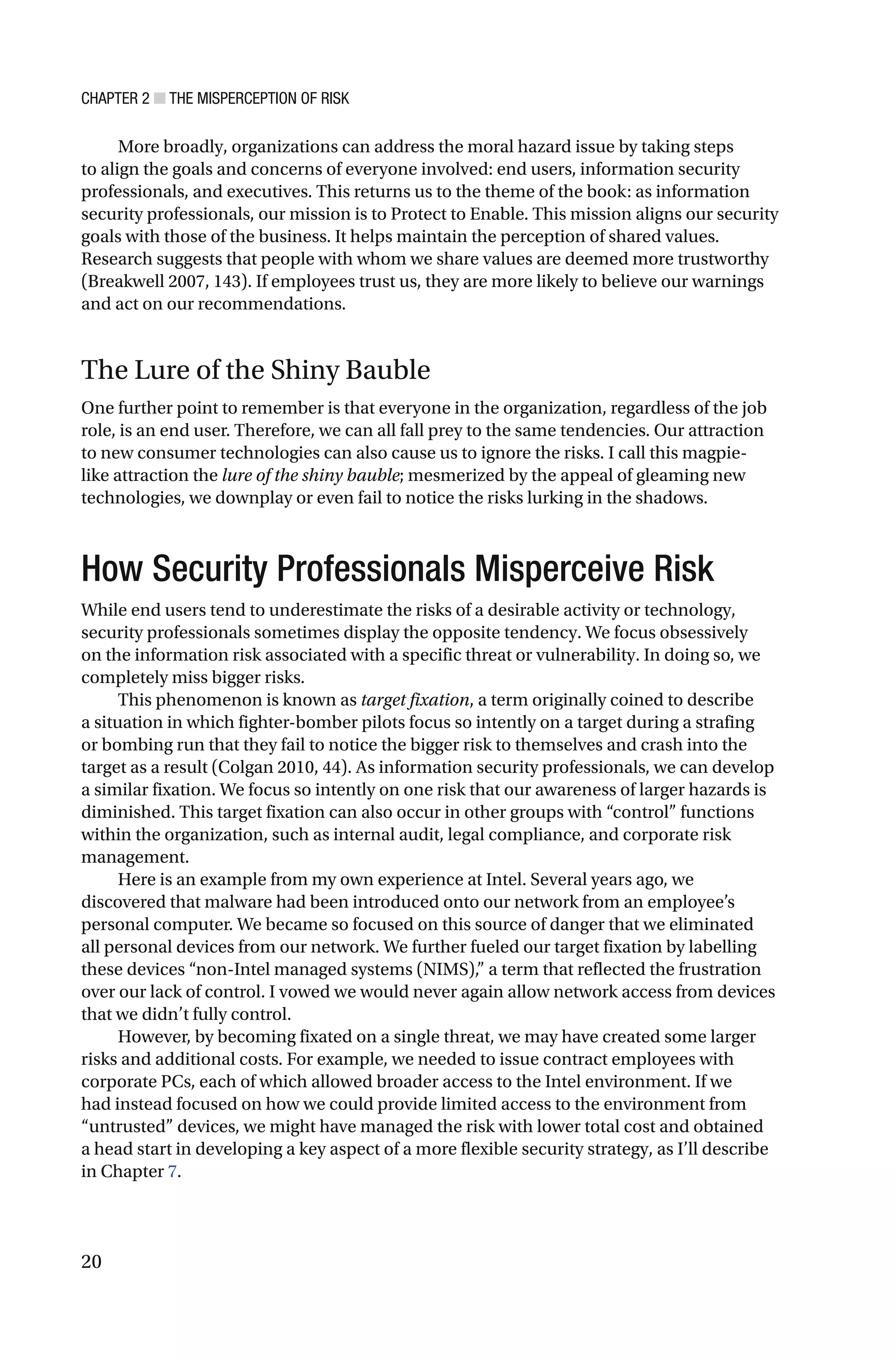 CHAPTER 2 ■ THE MISPERCEPTION OF RISK
20
More broadly, organizations can address the moral hazard issue by taking steps
to align the goals and concerns of everyone involved: end users, information security
professionals, and executives. This returns us to the theme of the book: as information
security professionals, our mission is to Protect to Enable. This mission aligns our security
goals with those of the business. It helps maintain the perception of shared values.
Research suggests that people with whom we share values are deemed more trustworthy
(Breakwell 2007, 143). If employees trust us, they are more likely to believe our warnings
and act on our recommendations.
The Lure of the Shiny Bauble
One further point to remember is that everyone in the organization, regardless of the job
role, is an end user. Therefore, we can all fall prey to the same tendencies. Our attraction
to new consumer technologies can also cause us to ignore the risks. I call this magpie-
like attraction the lure of the shiny bauble; mesmerized by the appeal of gleaming new
technologies, we downplay or even fail to notice the risks lurking in the shadows.
How Security Professionals Misperceive Risk
While end users tend to underestimate the risks of a desirable activity or technology,
security professionals sometimes display the opposite tendency. We focus obsessively
on the information risk associated with a specific threat or vulnerability. In doing so, we
completely miss bigger risks.
This phenomenon is known as target fixation, a term originally coined to describe
a situation in which fighter-bomber pilots focus so intently on a target during a strafing
or bombing run that they fail to notice the bigger risk to themselves and crash into the
target as a result (Colgan 2010, 44). As information security professionals, we can develop
a similar fixation. We focus so intently on one risk that our awareness of larger hazards is
diminished. This target fixation can also occur in other groups with “control” functions
within the organization, such as internal audit, legal compliance, and corporate risk
management.
Here is an example from my own experience at Intel. Several years ago, we
discovered that malware had been introduced onto our network from an employee’s
personal computer. We became so focused on this source of danger that we eliminated
all personal devices from our network. We further fueled our target fixation by labelling
these devices “non-Intel managed systems (NIMS),” a term that reflected the frustration
over our lack of control. I vowed we would never again allow network access from devices
that we didn’t fully control.
However, by becoming fixated on a single threat, we may have created some larger
risks and additional costs. For example, we needed to issue contract employees with
corporate PCs, each of which allowed broader access to the Intel environment. If we
had instead focused on how we could provide limited access to the environment from
“untrusted” devices, we might have managed the risk with lower total cost and obtained
a head start in developing a key aspect of a more flexible security strategy, as I’ll describe
in Chapter 7.
 