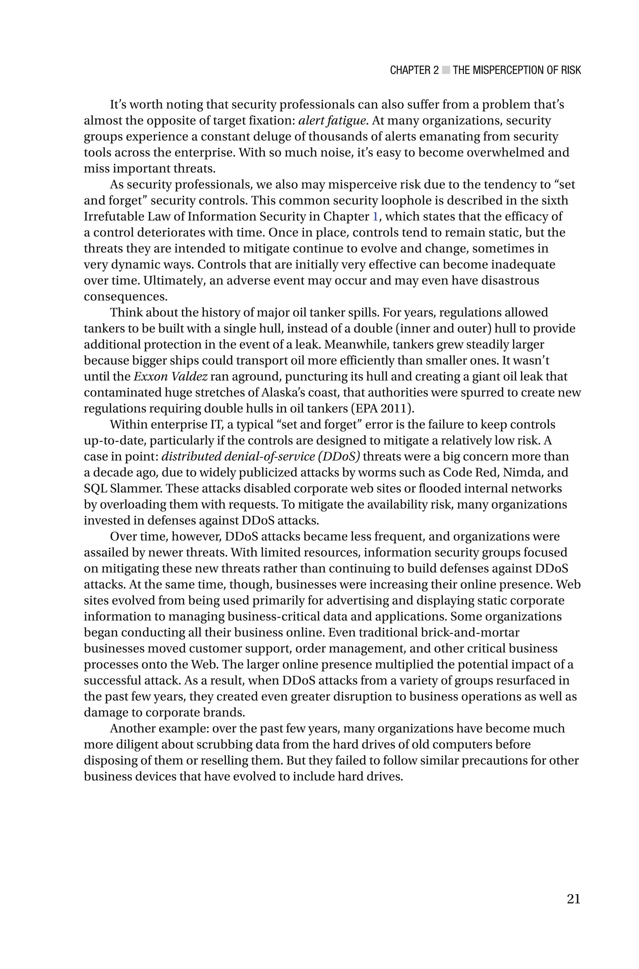 CHAPTER 2 ■ THE MISPERCEPTION OF RISK
21
It’s worth noting that security professionals can also suffer from a problem that’s
almost the opposite of target fixation: alert fatigue. At many organizations, security
groups experience a constant deluge of thousands of alerts emanating from security
tools across the enterprise. With so much noise, it’s easy to become overwhelmed and
miss important threats.
As security professionals, we also may misperceive risk due to the tendency to “set
and forget” security controls. This common security loophole is described in the sixth
Irrefutable Law of Information Security in Chapter 1, which states that the efficacy of
a control deteriorates with time. Once in place, controls tend to remain static, but the
threats they are intended to mitigate continue to evolve and change, sometimes in
very dynamic ways. Controls that are initially very effective can become inadequate
over time. Ultimately, an adverse event may occur and may even have disastrous
consequences.
Think about the history of major oil tanker spills. For years, regulations allowed
tankers to be built with a single hull, instead of a double (inner and outer) hull to provide
additional protection in the event of a leak. Meanwhile, tankers grew steadily larger
because bigger ships could transport oil more efficiently than smaller ones. It wasn’t
until the Exxon Valdez ran aground, puncturing its hull and creating a giant oil leak that
contaminated huge stretches of Alaska’s coast, that authorities were spurred to create new
regulations requiring double hulls in oil tankers (EPA 2011).
Within enterprise IT, a typical “set and forget” error is the failure to keep controls
up-to-date, particularly if the controls are designed to mitigate a relatively low risk. A
case in point: distributed denial-of-service (DDoS) threats were a big concern more than
a decade ago, due to widely publicized attacks by worms such as Code Red, Nimda, and
SQL Slammer. These attacks disabled corporate web sites or flooded internal networks
by overloading them with requests. To mitigate the availability risk, many organizations
invested in defenses against DDoS attacks.
Over time, however, DDoS attacks became less frequent, and organizations were
assailed by newer threats. With limited resources, information security groups focused
on mitigating these new threats rather than continuing to build defenses against DDoS
attacks. At the same time, though, businesses were increasing their online presence. Web
sites evolved from being used primarily for advertising and displaying static corporate
information to managing business-critical data and applications. Some organizations
began conducting all their business online. Even traditional brick-and-mortar
businesses moved customer support, order management, and other critical business
processes onto the Web. The larger online presence multiplied the potential impact of a
successful attack. As a result, when DDoS attacks from a variety of groups resurfaced in
the past few years, they created even greater disruption to business operations as well as
damage to corporate brands.
Another example: over the past few years, many organizations have become much
more diligent about scrubbing data from the hard drives of old computers before
disposing of them or reselling them. But they failed to follow similar precautions for other
business devices that have evolved to include hard drives.
 